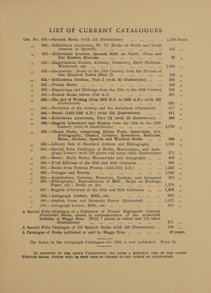 LIST OF CURRENT CATALOGUES. Cat. No. 495. —Spanish Books (with 155 illustrations) DE AM LiCeeae cu Roig FgeOer.£ Ue TaSe »,. 496.—Bibliotheca Americana, Pt. VI ee on North and South America in Spanish) a 45 ESS is 515.—Bibliotheca Asiatica, Spanish MSS. on Japan, Raha ghd Far Eastern Missions... . 1 Gris My 520.—Experimental Science, eee Chemistry, Early Medicine, Witchcraft, ete. ... kg ess or A 533.—Incunabula: Books of the 15th Cadtin fan the: Pres of One Hundred Towns (Part I) Sree Py te FS 5 534.—Bibliotheca Nautica, Part 2 (with 30 Ainsietionek t eh he DOU ass Re 5385.—French Books... .. AA Deer a 539.—Engravings and Wechines Hees the 15th ta the 19th Contire Zao os, i 541.—French Books before 1700 A.D. we OO hn a “ 5642.—The Art of Writing one 2800 B.C, to 1930 A. D. (with 165 illustrations) ZOU 33 545.—Evolution of the ‘Airship end the ec cnine eiileatentedy OF Eas 35 546.—Brazil (1493-19380 A.D.) (with 154 illustrations) tae ae a9 byes me 549.—Bibliotheca Americana, Part IX (with 33 illustrations) . oO). 4; ra 550.—English Literature and History from the 15th to the isth Century (with 88 illustrations) ... .,. BOs 552.—Choice Books, comprising Aldine Press, Fes ree Bibliograph , Classics, Cookery, Economics, Medicine, Music, German, Spanish and Woodcut Booka 2, 933_—Cé,, 553.—Library Sets of Standard Authors and Bibliography Pate By LOU 2 55 505.—Special Folio Catalogue of Books, Manuscripts, and Auto- graph Letters (with 102 plates and many other illustrations) ret Me iy 557.—Music: Early Books, Manuscripts and Autographs... ... 4007 15, a 559.—First Editions of the 19th and 20th Centuries ... ...... BS0e) <5; rs 561.—Books from Famous Presses (1455-1981 A.D.) ... ... ... 1,249 ,, Pe 562.—Voyages and Travels ah oe Si E0002. 55 564.—Architecture, Costume, Furniture, Geena: anh amend V4 5/3 wieaee 566.—Bibliography ; Reproductions of MSS. ; Books on Bindings, ‘ Paper, etc.; Books on Art WX 1,278, 5 567.—English Literature of the 19th and 20th Granites See avala eo ASO sh $ 568..—Autograph Letters, MSS., etc. AW wants on Gita 7 569.—Hnglish Verse and Dramatic Poetry illustrated Steve ero tae 89 8 Cone eh re 570.—Autograph Letters, MSS., ete. ... ... ee ie ge ADS 3; A Special Folio Catalogue of a Collection of French Biohteonth Century Illustrated Books, issued in commemoration of the seventieth birthday of Maggs Bros. ee 7 aS in colour and 176 other illustrations) 8 Gee _ A Special Folio Catalogue of 100 Saanich pane (with 103 Raiebeationats: 10 A Catalogue of Books published or sold by Maggs Bros. ... ... ... 0 + 46 pages. The Index to the Autograph Catalogues for 1931 is now published. Price 5s. IN ADDITION TO THE ABOVE CATALOGUES, WE I8SUE A MONTHLY LIST OF THE LATEST ENGLISH BOOKS, WHICH WILL BE SENT FREE OF CHARGE TO ANY CLIENT ON APPLICATION.