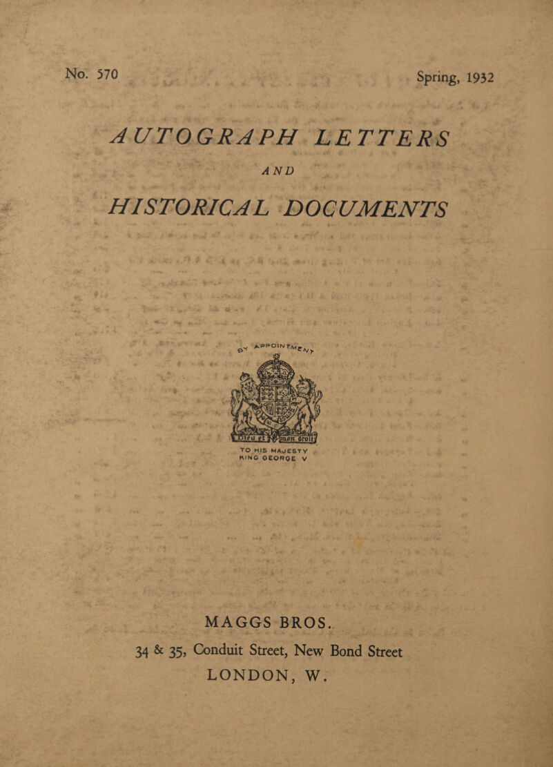 No. 570 | aes Spring, 1932 AUTOGRAPH LETTERS “AND 2 = 4 ene ‘DOCUMENTS  TO HIS MAUESTY | KING aback 1? Vv MAGGS BROS. 34 &amp; 35, Conduit Street, New Bond Byres LONDON, W. aoe A LT