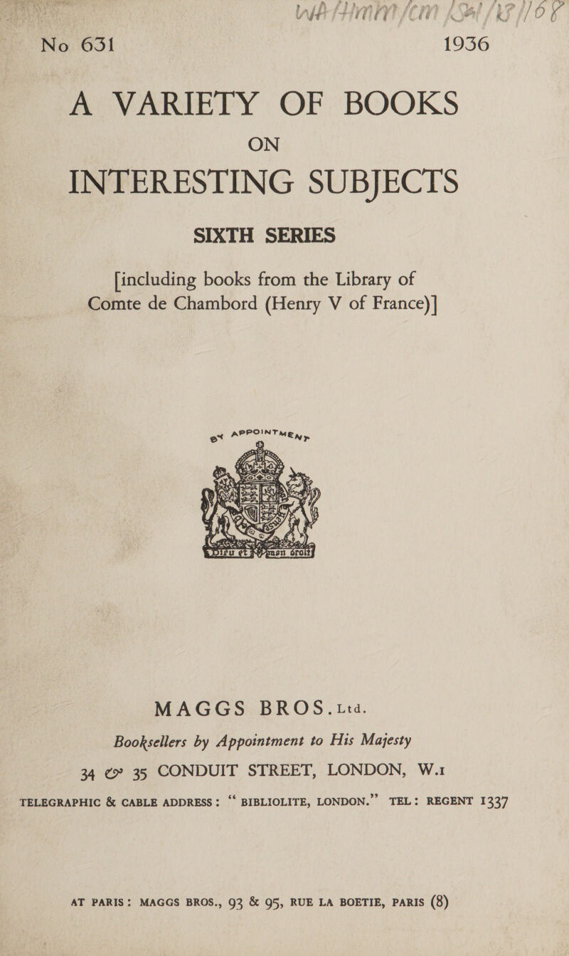 No 631 1936 A VARIETY OF BOOKS ON INTERESTING SUBJECTS SIXTH SERIES [including books from the Library of Comte de Chambord (Henry V of France)] OINT APP : MEW py  MAGGS BROS.tta. Booksellers by Appointment to His Majesty 34 ¢» 35 CONDUIT STREET, LONDON, W.1 AT PARIS: MAGGS BROS., 93 &amp; 95, RUE LA BOETIE, PARIS (8)