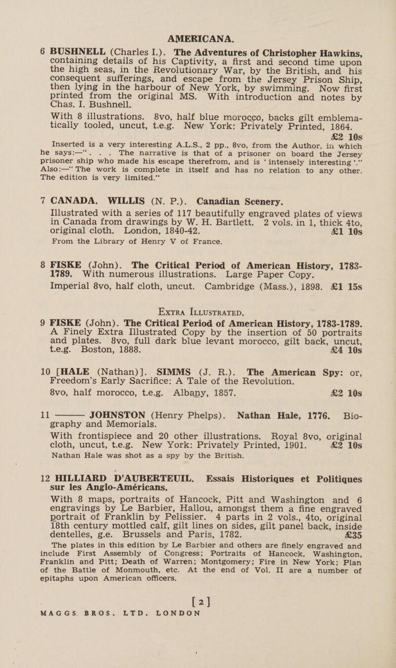 6 BUSHNELL (Charles I.). The Adventures of Christopher Hawkins, containing details of his Captivity, a first and second time upon the high seas, in the Revolutionary War, by the British, and his consequent sufferings, and escape from the Jersey Prison Ship, then lying in the harbour of New York, by swimming. Now first printed from the original MS. With introduction and notes by Chas, I. Bushnell. | With 8 illustrations. 8vo, half blue morocco, backs gilt emblema- tically tooled, uncut, t.e.g. New York: Privately Printed, 1864. £2 10s Inserted is a very interesting A.L.S., 2 pp., 8vo, from the Author, in which he says:—“. . . The narrative is that of a prisoner on board the Jersey prisoner ship who made his escape therefrom, and is ‘ intensely interesting ’.”’ Also:—*“ The work is complete in itself and has no relation to any other. The edition is very limited.’ 7 CANADA. WILLIS (N. P.). Canadian Scenery. Illustrated with a series of 117 beautifully engraved plates of views in Canada from drawings by W. H. Bartlett. 2 vols. in 1, thick 4to, original cloth. London, 1840-42. £1 10s From the Library of Henry V of France. 8 FISKE (John). The Critical Period of American History, 1783- 1789. With numerous illustrations. Large Paper Copy. Imperial 8vo, half cloth, uncut. Cambridge (Mass.), i898. £1 15s | Extra ILLustraTeD. 9 FISKE (John). The Critical Period of American History, 1783-1789. A Finely Extra Illustrated Copy by the insertion of 50 portraits and plates. 8vo, full dark blue levant morocco, gilt back, uncut, t.e.g. Boston, 1888. &amp;4 10s 10 [HALE (Nathan)]. SIMMS (J. R.). The American Spy: or, Freedom’s Early Sacrifice: A Tale of the Revolution. 8vo, half morocco, t.e.g. Albany, 1857. £2 10s  dd JOHNSTON (Henry Phelps). Nathan Hale, 1776. Bio- graphy and Memorials. With frontispiece and 20 other illustrations. Royal 8vo, original cloth, uncut, t.e.g. New York: Privately Printed, 1901. £2 10s Nathan Hale was shot as a spy by the British. 12 HILLIARD D’AUBERTEUIL. Essais Historiques et Politiques sur les Anglo-Américans. With 8 maps, portraits of Hancock, Pitt and Washington and 6 engravings by Le Barbier, Hallou, amongst them a fine engraved portrait of Franklin by Pelissier. 4 parts in 2 vols., 4to, original 18th century mottled calf, gilt lines on sides, gilt panel back, inside dentelles, g.e. Brussels and Paris, 1782. £35 The plates in this edition by Le Barbier and others are finely engraved and include First Assembly of Congress; Portraits of Hancock, Washington, Franklin and Pitt; Death of Warren; Montgomery; Fire in New York; Plan of the Battle of Monmouth, etc. At the end of Vol. II are a number of epitaphs upon American officers. [2]