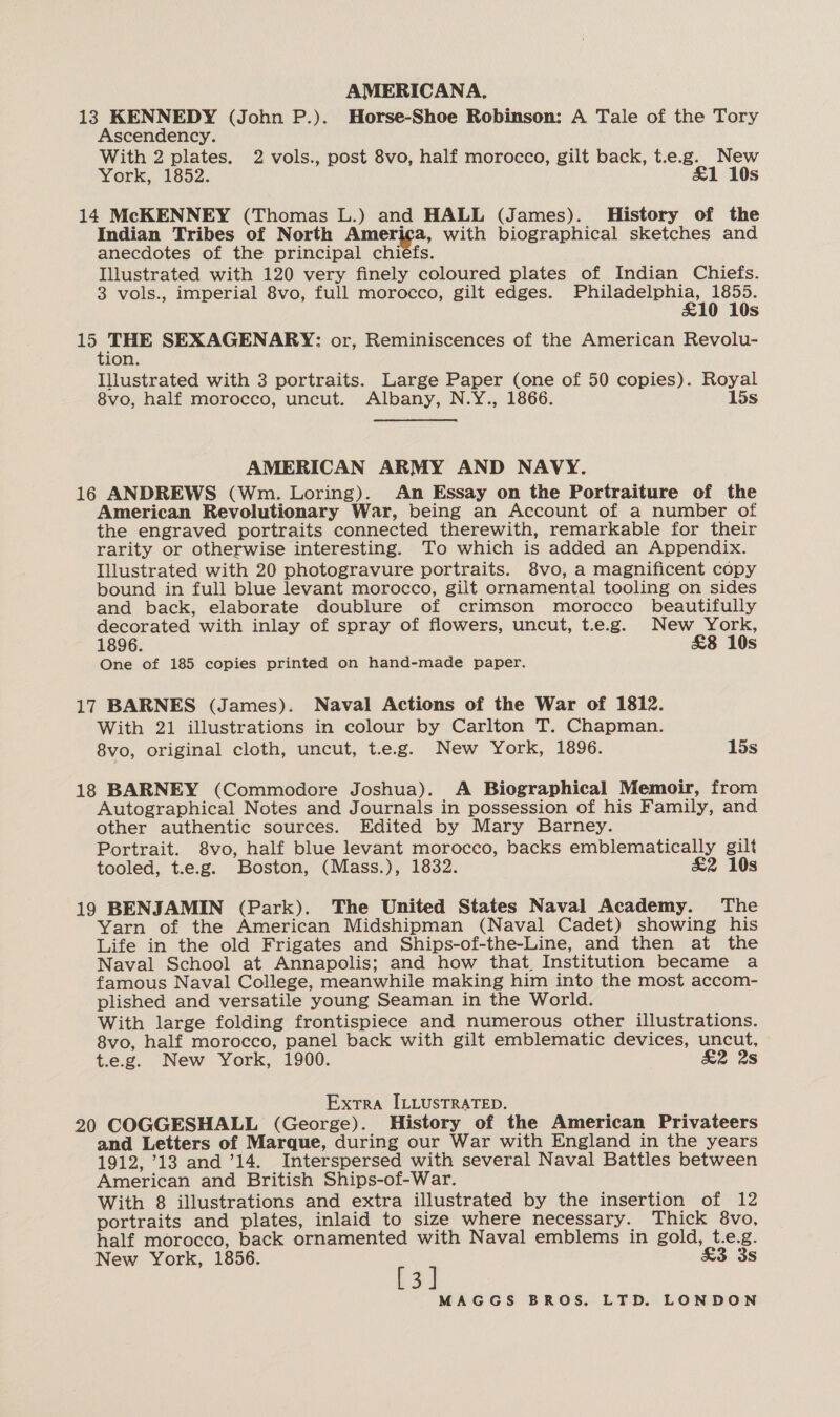 13 KENNEDY (John P.). Horse-Shoe Robinson: A Tale of the Tory Ascendency. With 2 plates. 2 vols., post 8vo, half morocco, gilt back, t.e.g. New York, “1652: £&amp;1 10s 14 McKENNEY (Thomas L.) and HALL (James). History of the Indian Tribes of North America, with biographical sketches and anecdotes of the principal chiefs. Illustrated with 120 very finely coloured plates of Indian Chiefs. 3 vols., imperial 8vo, full morocco, gilt edges. cues gee ibe s eg ig SEXAGENARY: or, Reminiscences of the American Revolu- ion. Illustrated with 3 portraits. Large Paper (one of 50 copies). Royal 8vo, half morocco, uncut. Albany, N.Y., 1866. 15s AMERICAN ARMY AND NAVY. 16 ANDREWS (Wm. Loring). An Essay on the Portraiture of the American Revolutionary War, being an Account of a number of the engraved portraits connected therewith, remarkable for their rarity or otherwise interesting. To which is added an Appendix. Illustrated with 20 photogravure portraits. 8vo, a magnificent copy bound in full blue levant morocco, gilt ornamental tooling on sides and back, elaborate doublure of crimson morocco beautifully decorated with inlay of spray of flowers, uncut, t.e.g. New 1896. Ss One of 185 copies printed on hand-made paper. 17 BARNES (James). Naval Actions of the War of 1812. With 21 illustrations in colour by Carlton T. Chapman. 8vo, original cloth, uncut, t.e.g. New York, 1896. 15s 18 BARNEY (Commodore Joshua). A Biographical Memoir, from Autographical Notes and Journals in possession of his Family, and other authentic sources. Edited by Mary Barney. Portrait. 8vo, half blue levant morocco, backs emblematically gilt tooled, t.e.g. Boston, (Mass.), 1832. &amp;2 10s 19 BENJAMIN (Park). The United States Naval Academy. The Yarn of the American Midshipman (Naval Cadet) showing his Life in the old Frigates and Ships-of-the-Line, and then at the Naval School at Annapolis; and how that. Institution became a famous Naval College, meanwhile making him into the most accom- plished and versatile young Seaman in the World. With large folding frontispiece and numerous other illustrations. 8vo, half morocco, panel back with gilt emblematic devices, uncut, t.e.g. New York, 1900. &amp;2 2s Extra ILLUSTRATED. 20 COGGESHALL (George). History of the American Privateers and Letters of Marque, during our War with England in the years 1912, 913 and ’14. Interspersed with several Naval Battles between American and British Ships-of-War. With 8 illustrations and extra illustrated by the insertion of 12 portraits and plates, inlaid to size where necessary. Thick 8vo, half morocco, back ornamented with Naval emblems in gold, t.e.g. New York, 1856. £3 3s [3]