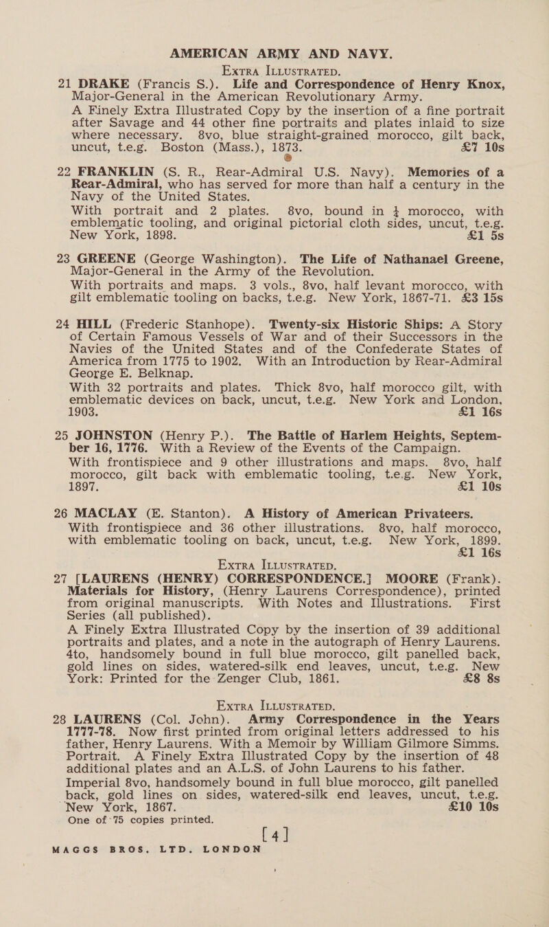 Extra ILLUSTRATED. 21 DRAKE (Francis S.). Life and Correspondence of Henry Knox, Major-General in the American Revolutionary Army. A Finely Extra Illustrated Copy by the insertion of a fine portrait after Savage and 44 other fine portraits and plates inlaid to size where necessary. 8vo, blue straight-grained morocco, gilt back, uncut, t.e.g. Boston (Mass.), ar &amp;7 10s 22 FRANKLIN (S. R., Rear-Admiral U.S. Navy). Memories of a Rear-Admiral, who has served for more than half a century in the Navy of the United States. With portrait and 2 plates. 8vo, bound in } morocco, with emblematic tooling, and original pictorial cloth sides, uncut, t.e.g. New York, 1898. &amp;1 5s 23 GREENE (George Washington). The Life of Nathanael Greene, Major-General in the Army of the Revolution. With portraits and maps. 3 vols., 8vo, half levant morocco, with gilt emblematic tooling on backs, t.e.g. New York, 1867-71. £3 15s 24 HILL (Frederic Stanhope). Twenty-six Historic Ships: A Story of Certain Famous Vessels of War and of their Successors in the Navies of the United States and of the Confederate States of America from 1775 to 1902. With an Introduction by Rear-Admiral George E. Belknap. With 32 portraits and plates. Thick 8vo, half morocco gilt, with sa a devices on back, uncut, t.e.g. New York and roaces | s 25 JOHNSTON (Henry P.). The Battle of Harlem Heights, Septem- ber 16, 1776. With a Review of the Events of the Campaign. With frontispiece and 9 other illustrations and maps. 8vo, half morocco, gilt back with emblematic tooling, t.e.g. New York, 1897. £1 10s 26 MACLAY (E. Stanton). A History of American Privateers. With frontispiece and 36 other illustrations. 8vo, half morocco, with emblematic tooling on back, uncut, t.e.g. New York, 1899. 1 16s Extra ILLUSTRATED. 27 [LAURENS (HENRY) CORRESPONDENCE.}| MOORE (Frank). Materials for History, (Henry Laurens Correspondence), printed from original manuscripts. With Notes and Illustrations. First Series (all published). A Finely Extra Illustrated Copy by the insertion of 39 additional portraits and plates, and a note in the autograph of Henry Laurens. 4to, handsomely bound in full blue morocco, gilt panelled back, gold lines on sides, watered-silk end leaves, uncut, t.e.g. New York: Printed for the: Zenger Club, 1861. &amp;8 8s Extra ILLUSTRATED. 28 LAURENS (Col. John). Army Correspondence in the Years 1777-78. Now first printed from original letters addressed to his father, Henry Laurens. With a Memoir by William Gilmore Simms. Portrait. A Finely Extra Illustrated Copy by the insertion of 48 additional plates and an A.L.S. of John Laurens to his father. Imperial 8vo, handsomely bound in full blue morocco, gilt panelled back, gold lines on sides, watered-silk end leaves, uncut, t.e.g. New York, 1867. £10 10s One of'75 copies printed. [4]