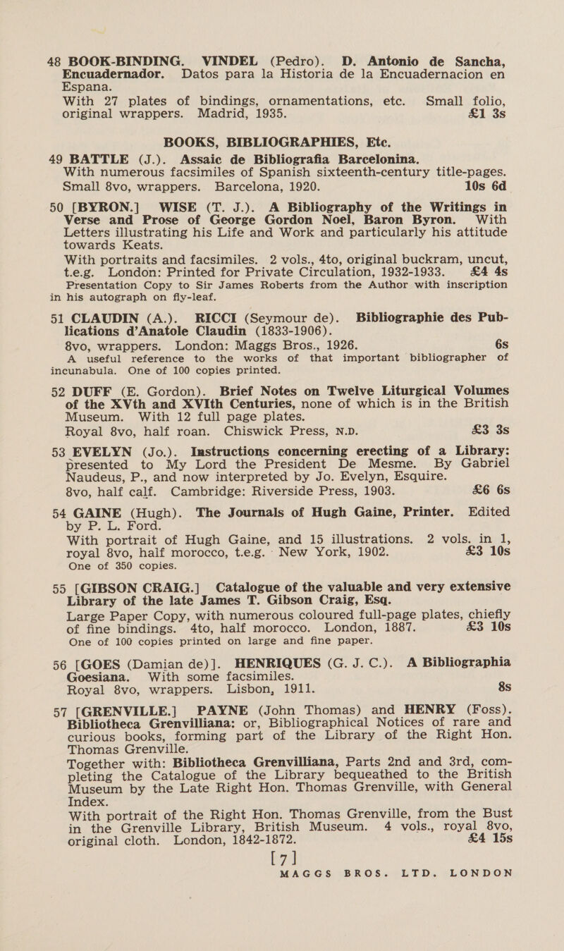 48 BOOK-BINDING. VINDEL (Pedro). D. Antonio de Sancha, Encuadernador. Datos para la Historia de la Encuadernacion en Espana. With 27 plates of bindings, ornamentations, etc. Small folio, original wrappers. Madrid, 1935. £&amp;1 3s BOOKS, BIBLIOGRAPHIES, Etc. 49 BATTLE (J.). Assaic de Bibliografia Barcelonina. With numerous facsimiles of Spanish sixteenth-century title-pages. Small 8vo, wrappers. Barcelona, 1920. 10s 6d 50 [BYRON.] WISE (T. J.). A Bibliography of the Writings in Verse and Prose of George Gordon Noel, Baron Byron. With Letters illustrating his Life and Work and particularly his attitude towards Keats. With portraits and facsimiles. 2 vols., 4to, original buckram, uncut, t.e.g. London: Printed for Private Circulation, 1932-1933. &amp;4 4s Presentation Copy to Sir James Roberts from the Author with inscription in his autograph on fly-leaf. 51 CLAUDIN (A.). RICCI (Seymour de). Bibliographie des Pub- lications d’Anatole Claudin (1833-1906). 8vo, wrappers. London: Maggs Bros., 1926. 6s A useful reference to the works of that important bibliographer of incunabula. One of 100 copies printed. 52 DUFF (E. Gordon). Brief Notes on Twelve Liturgical Volumes of the XVth and XVIth Centuries, none of which is in the British Museum. With 12 full page plates. Royal 8vo, half roan. Chiswick Press, N.D. &amp;3 3s 53 EVELYN (Jo.). Instructions concerning erecting of a Library: presented to My Lord the President De Mesme. By Gabriel Naudeus, P., and now interpreted by Jo. Evelyn, Esquire. 8vo, half calf. Cambridge: Riverside Press, 1903. £6 6s 54 GAINE (Hugh). The Journals of Hugh Gaine, Printer. Edited by ©... Ford. With portrait of Hugh Gaine, and 15 illustrations. 2 vols. in 1, royal 8vo, half morocco, t.e.g. New York, 1902. £&amp;3 10s One of 350 copies. 55 [GIBSON CRAIG.] Catalogue of the valuable and very extensive Library of the late James T. Gibson Craig, Esq. Large Paper Copy, with numerous coloured full-page plates, chiefly of fine bindings. 4to, half morocco. London, 1887. £&amp;3 10s One of 100 copies printed on large and fine paper. 56 [GOES (Damian de)]. HENRIQUES (G. J.C.). A Bibliographia Goesiana. With some facsimiles. Royal 8vo, wrappers. Lisbon, 1911. 8s 57 [GRENVILLE.] PAYNE (John Thomas) and HENRY (Foss). Bibliotheca Grenvilliana: or, Bibliographical Notices of rare and curious books, forming part of the Library of the Right Hon. Thomas Grenville. Together with: Bibliotheca Grenvilliana, Parts 2nd and 3rd, com- pleting the Catalogue of the Library bequeathed to the British Museum by the Late Right Hon. Thomas Grenville, with General Index. With portrait of the Right Hon. Thomas Grenville, from the Bust in the Grenville Library, British Museum. 4 vols., royal 8vo, original cloth. London, 1842-1872. £4 15s ve