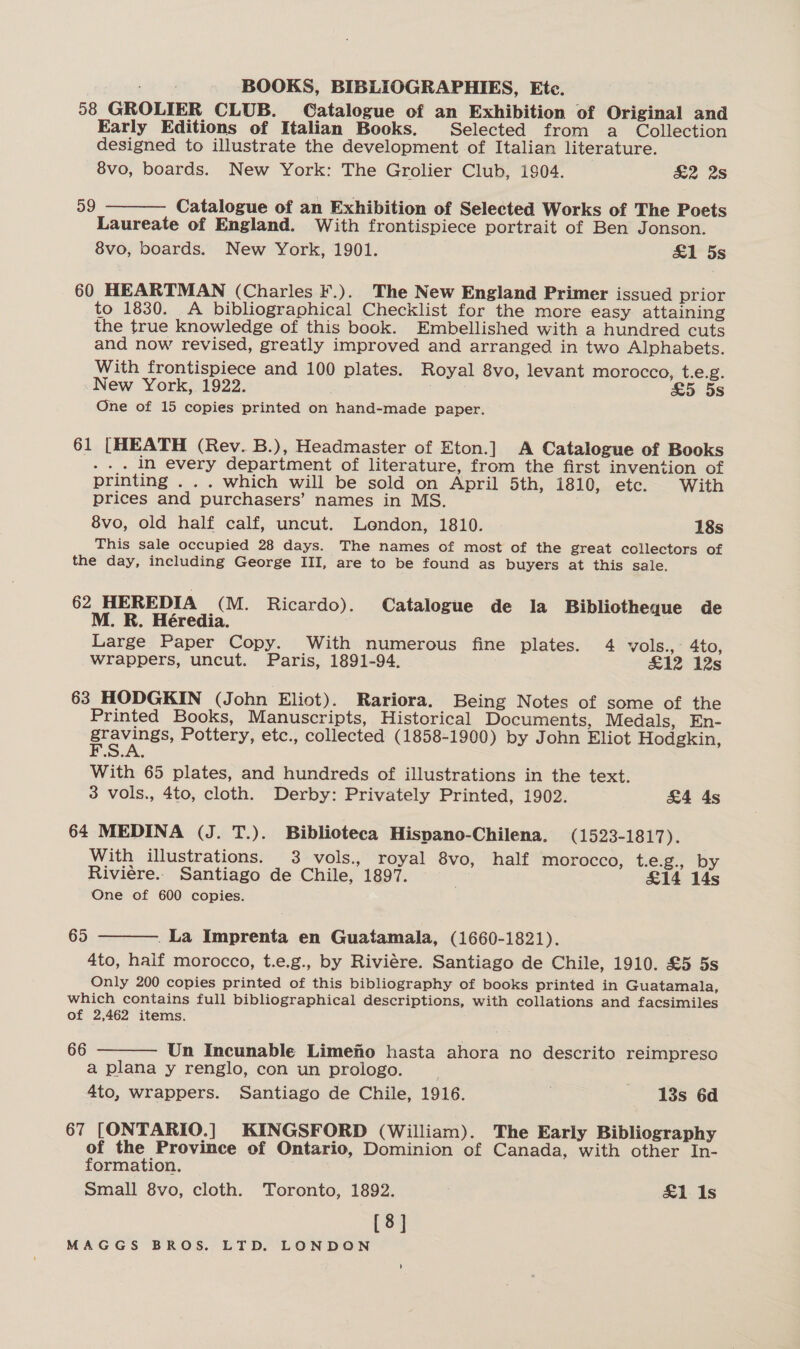 58 GROLIER CLUB. Catalogue of an Exhibition of Original and Early Editions of Italian Books. Selected from a Collection designed to illustrate the development of Italian literature. 8vo, boards. New York: The Grolier Club, 1904. &amp;2 2s Catalogue of an Exhibition of Selected Works of The Poets Laureate of England. With frontispiece portrait of Ben Jonson. 8vo, boards. New York, 1901. &amp;1 5s 59  60 HEARTMAN (Charles F.). The New England Primer issued prior to 1830. A bibliographical Checklist for the more easy attaining the true knowledge of this book. Embellished with a hundred cuts and now revised, greatly improved and arranged in two Alphabets. With frontispiece and 100 plates. Royal 8vo, levant morocco, t.e.g. New York, 1922. £5 5s One of 15 copies printed on hand-made paper. 61 [HEATH (Rev. B.), Headmaster of Eton.] A Catalogue of Books . in every department of literature, from the first invention of printing . .. which will be sold on April 5th, 1810, etc. With prices and purchasers’ names in MS. 8vo, old half calf, uncut. Lendon, 1810. 18s This sale occupied 28 days. The names of most of the great collectors of the day, including George III, are to be found as buyers at this sale. 62 HEREDIA (M. Ricardo). Catalogue de la Bibliotheque de M. R. Héredia. Large Paper Copy. With numerous fine plates. 4 vols., 4to, wrappers, uncut. Paris, 1891-94. £12 12s 63 HODGKIN (John Eliot). Rariora. Being Notes of some of the Printed Books, Manuscripts, Historical Documents, Medals, En- a ee Pottery, etc., collected (1858-1900) by John Eliot Hodgkin, With 65 plates, and hundreds of illustrations in the text. 3 vols., 4to, cloth. Derby: Privately Printed, 1902. &amp;4 4s 64 MEDINA (J. T.). Biblioteca Hispano-Chilena, (1523-1817). With illustrations. 3 vols., royal 8vo, half morocco, t.e.g., by Riviére.. Santiago de Chile, 1897. &amp;14 14s One of 600 copies. 65 .La Imprenta en Guatamala, (1660-1821). 4to, half morocco, t.e.g., by Riviére. Santiago de Chile, 1910. £5 5s Only 200 copies printed of this bibliography of books printed in Guatamala, which contains full bibliographical descriptions, with collations and facsimiles of 2,462 items. 66  Un Incunable Limefio hasta ahora no descrito reimpreso a plana y renglo, con un prologo. 4to, wrappers. Santiago de Chile, 1916. 7 13s 6d  67 [ONTARIO.] KINGSFORD (William). The Early Bibliography of the Province of Ontario, Dominion of Canada, with other In- formation. Small 8vo, cloth. Toronto, 1892. &amp;1 Is [8]