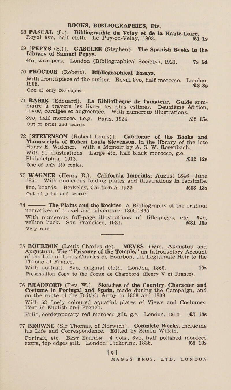 68 PASCAL (L.). Bibliographie du Velay et de la Haute-Loire. Royal 8vo, half cloth. Le Puy-en-Velay, 1903. &amp;1 1s 69 [PEPYS (S.)]. GASELEE (Stephen). The Spanish Books in the Library of Samuel Pepys. 4to, wrappers. London (Bibliographical Society), 1921. Ws 6d 70 PROCTOR (Robert). Bibliographical Essays. With frontispiece of the author. Royal 8vo, half morocco. London, 1905. £8 8s One of only 200 copies. 71 ‘RAHIR (Edouard). La Bibliothéque de amateur. Guide som- maire a travers les livres les plus estimés. Deuxiéme édition, revue, corrigee et augmentée. With numerous illustrations. 8vo, half morocco, t.e.g. Paris, 1924. &amp;2 15s Out of print and scarce. 72 [STEVENSON (Robert Louis)]. Catalogue of the Books and Manuscripts of Robert Louis Stevenson, in the library of the late Harry E. Widener. With a Memoir by A. S. W. Rosenbach. With 91 illustrations. Large 4to, half black morocco, g.e. _ Philadelphia, 1913. £12 12s One of only 150 copies. 73 WAGNER (Henry R.). California Imprints: August 1846—June 1851. With numerous folding plates and illustrations in facsimile. 8vo, boards. Berkeley, California, 1922. £13 13s Out of print and scarce. 74  The Plains and the Rockies. A Bibliography of the original narratives of travel and adventure, 1800-1865. With numerous full-page illustrations of title-pages, etc. 8vo, vellum back. San Francisco, 1921. £31 10s Very rare. 75 BOURBON (Louis Charles de)k MEVES (Wm. Augustus and Augustus). The “ Prisoner of the Temple,” an Introductory Account of the Life of Louis Charles de Bourbon, the Legitimate Heir to the Throne of France. With portrait. 8vo, original cloth. London, 1860. 15s Presentation Copy to the Comte de Chambord (Henry V of France). 76 BRADFORD (Rev. W.). Sketches of the Country, Character and Costume in Portugal and Spain, made during the Campaign, and on the route of the British Army in 1808 and 1809. With 58 finely coloured aquatint plates of Views and Costumes. Text in English and French. Folio, contemporary red morocco gilt, g.e. London, 1812. £7 10s 77 BROWNE (Sir Thomas, of Norwich). Complete Works, including his Life and Correspondence. Edited by Simon Wilkin. Portrait, etc. Brst EpiTion. 4 vols., 8vo, half polished morocco extra, top edges gilt. London: Pickering, 1836. £5 10s {9]