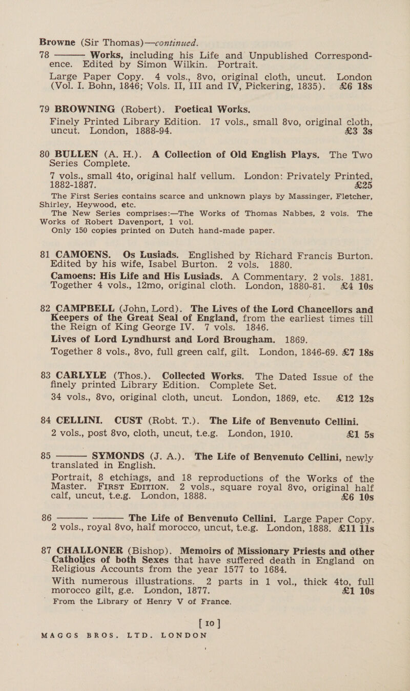 Browne (Sir Thomas)—continued. 78 Works, including his Life and Unpublished Correspond- ence. Edited by Simon Wilkin. Portrait. Large Paper Copy. 4 vols., 8vo, original cloth, uncut. London (Vol. I. Bohn, 1846; Vols. II, III and IV, Pickering, 1835). &amp;6 18s  79 BROWNING (Robert). Poetical Works. Finely Printed Library Edition. 17 vols., small 8vo, original cloth, uncut. London, 1888-94. £3 3s 80 BULLEN (A. H.). A Collection of Old English Plays. The Two series Complete. 7 vols., small 4to, original half vellum. London: Privately Printed, 1882-1887. &amp;25 The First Series contains scarce and unknown plays by Massinger, Fletcher, Shirley, Heywood, etc. The New Series comprises:—The Works of Thomas Nabbes, 2 vols. The Works of Robert Davenport, 1 vol. Only 150 copies printed on Dutch hand-made paper. 81 CAMOENS. Os Lusiads. Englished by Richard Francis Burton. Edited by his wife, Isabel Burton. 2 vols. 1880. Camoens: His Life and His Lusiads. A Commentary. 2 vols. 1881. Together 4 vols., 12mo, original cloth. London, 1880-81. £4 10s 82 CAMPBELL (John, Lord). The Lives of the Lord Chancellors and Keepers of the Great Seal of England, from the earliest times till the Reign of King George IV. 7 vols. 1846. Lives of Lord Lyndhurst and Lord Brougham. 1869. Together 8 vols., 8vo, full green calf, gilt. London, 1846-69. £7 18s 83 CARLYLE (Thos.). Collected Works. The Dated Issue of the finely printed Library Edition. Complete Set. 34 vols., 8vo, original cloth, uncut. London, 1869, etc. £12 12s 84 CELLINI. CUST (Robt. T.). The Life of Benvenuto Cellini. 2 vols., post 8vo, cloth, uncut, t.e.g. London, 1910. £1 5s 85  SYMONDS (J. A.). The Life of Benvenuto Cellini, newly translated in English. Portrait, 8 etchings, and 18 reproductions of the Works of the Master. FIRST EDITION. 2 vols., square royal 8vo, original half calf, uncut, t.e.g. London, 1888. &amp;6 10s 86   The Life of Benvenuto Cellini. Large Paper Copy. 2 vols., royal 8vo, half morocco, uncut, t.e.g. London, 1888. £11 lls 87 CHALLONER (Bishop). Memoirs of Missionary Priests and other Catholics of both Sexes that have suffered death in England on Religious Accounts from the year 1577 to 1684. With numerous illustrations. 2 parts in 1 vol., thick 4to, full morocco gilt, g.e. London, 1877. £1 10s ' From the Library of Henry V of France. [ 10 ] MAGGS BROS. LTD. LONDON t