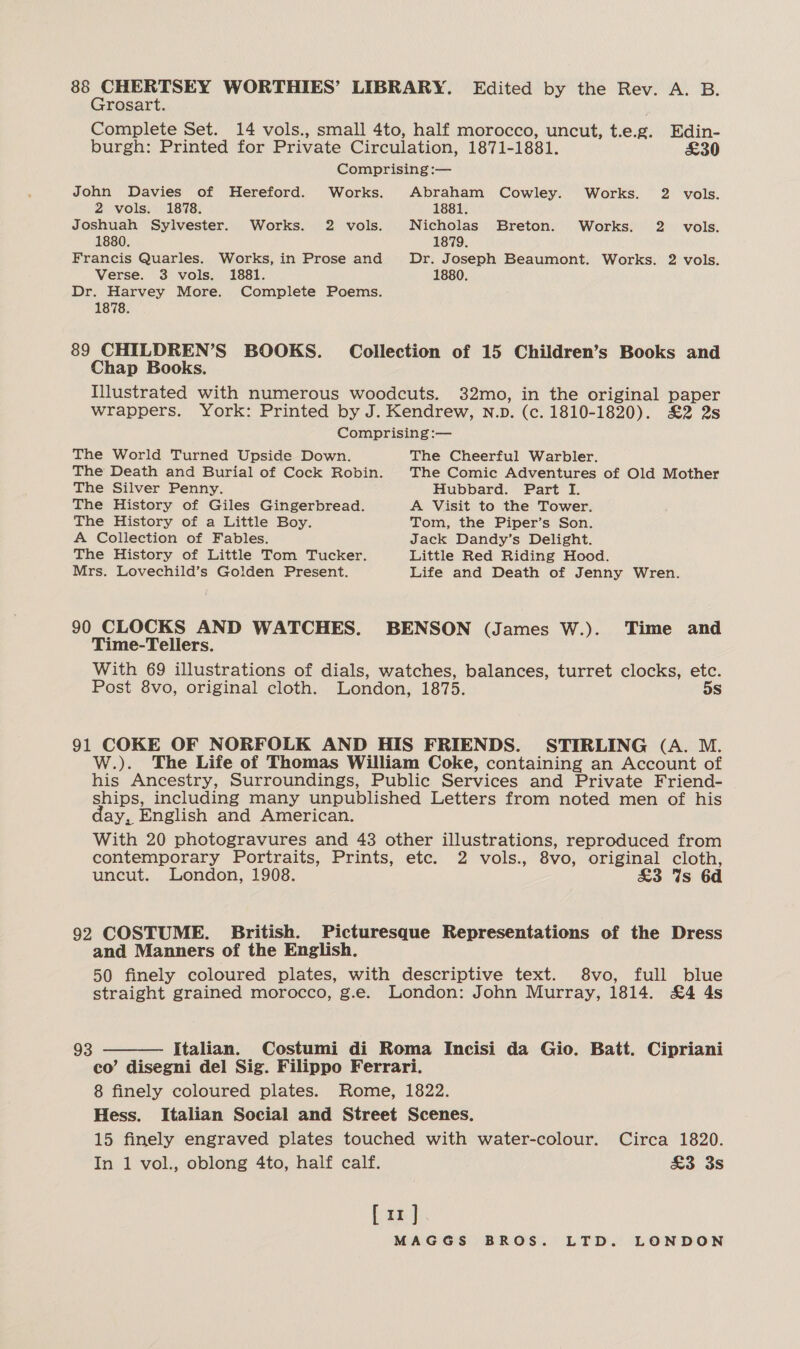 88 CHERTSEY WORTHIES’ LIBRARY. Edited by the Rev. A. B. Grosart. Complete Set. 14 vols., small 4to, half morocco, uncut, Leg. Edin- burgh: Printed for Private Circulation, 1871-1881. £30 Comprising :— John Davies of Hereford. Works. Abraham Cowley. Works. 2 vols. 2 vols. 1878. 1881. Joshuah Sylvester. Works. 2 vols. Nicholas Breton. Works. 2 vols. 1880. 1879. Francis Quarles. Works, in Prose and Dr. Joseph Beaumont. Works. 2 vols. Verse. 3 vols. 1881. 1880. Dr. Harvey More. Complete Poems. 1878. 89 CHILDREN’S BOOKS. Collection of 15 Children’s Books and Chap Books. Illustrated with numerous woodcuts. 32mo, in the original paper wrappers. York: Printed by J. Kendrew, n.p. (c. 1810-1820). £2 2s Comprising :— The World Turned Upside Down. The Cheerful Warbler. The Death and Burial of Cock Robin. The Comic Adventures of Old Mother The Silver Penny. Hubbard. Part I. The History of Giles Gingerbread. A Visit to the Tower. The History of a Little Boy. Tom, the Piper’s Son. A Collection of Fables. Jack Dandy’s Delight. The History of Little Tom Tucker. Little Red Riding Hood. Mrs. Lovechild’s Golden Present. Life and Death of Jenny Wren. 90 CLOCKS AND WATCHES. BENSON (James W.). Time and Time-Tellers. With 69 illustrations of dials, watches, balances, turret clocks, etc. Post 8vo, original cloth. London, 1875. DS 91 COKE OF NORFOLK AND HIS FRIENDS. STIRLING (A. M. W.). The Life of Thomas William Coke, containing an Account of his Ancestry, Surroundings, Public Services and Private Friend- ships, including many unpublished Letters from noted men of his day, English and American. With 20 photogravures and 43 other illustrations, reproduced from contemporary Portraits, Prints, etc. 2 vols., 8vo, original cloth, uncut. London, 1908. £3 Ws 6d 92 COSTUME. British. Picturesque Representations of the Dress and Manners of the English. 50 finely coloured plates, with descriptive text. 8vo, full blue straight grained morocco, g.e. London: John Murray, 1814. £4 4s 93  Italian. Costumi di Roma Incisi da Gio. Batt. Cipriani co’ disegni del Sig. Filippo Ferrari. 8 finely coloured plates. Rome, 1822. Hess. Italian Social and Street Scenes. 15 finely engraved plates touched with water-colour. Circa 1820. In 1 vol., oblong 4to, half calf. £3 3s [ir]