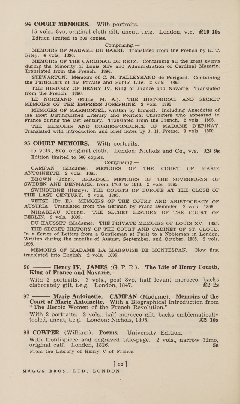 94 COURT MEMOIRS. With portraits. 15 vols., 8vo, original cloth gilt, uncut, t.e.g. London, v.y. £10 10s Edition limited to 500 copies. Comprising :— MEMOIRS OF MADAME DU BARRI. Translated from the French by H. T. Riley. 4 vols. 1896. MEMOIRS OF THE CARDINAL DE RETZ. Containing all the great events during the Minority of Louis XIV and Administration of Cardinal Mazarin. Translated from the French. 1896. STEWARTON. Memoirs of C. M. TALLEYRAND de Perigord. Containing the Particulars of his Private and Public Life. 2 vols. 1895. THE HISTORY OF HENRY IV, King of France and Navarre. Translated from the French. 1896. LE NORMAND (Mdille. M. A.). THE HISTORICAL AND SECRET MEMOIRS OF THE EMPRESS JOSEPHINE. 2 vols. 1895. MEMOIRS OF MARMONTEL, written by himself. Including Anecdotes of the Most Distinguished Literary and Political Characters who appeared in France during the last century. Translated from the French. 2 vols. 1895. THE MEMOIRS AND CORRESPONDENCE OF MADAME D’EPINAY. Translated with introduction and brief notes by J. H. Freese. 3 vols. 1899. 95 COURT MEMOIRS. With portraits. 15 vols., 8vo, original cloth. London: Nichols and Co., v.y. £&amp;9 9s Edition limited to 500 copies. Comprising :— CAMPAN (Madame). MEMOIRS OF THE COURT OF MARIE ANTOINETTE. 2 vols. 1895. BROWN (John). ORIGINAL MEMOIRS OF THE SOVEREIGNS OF SWEDEN AND DENMARK, from 1766 to 1818. 2 vols. 1895. SWINBURNE (Henry). THE COURTS OF EUROPE AT THE CLOSE OF THE LAST CENTURY. 2 vols. 1895. VEHSE (Dr. E.). MEMOIRS OF THE COURT AND ARISTOCRACY OF AUSTRIA. Translated from the German by Franz Demmler. 2 vols. 1896. MIRABEAU (Count). THE SECRET HISTORY OF THE COURT OF BERLIN. 2 vols. 1895. DU HAUSSET (Madame). THE PRIVATE MEMOIRS OF LOUIS XV. 1895. THE SECRET HISTORY OF THE COURT AND CABINET OF ST. CLOUD. In a Series of Letters from a Gentleman at Paris to a Nobleman in London. Written during the months of August, September, and October, 1805. 2 vols. 1895. MEMOIRS OF MADAME LA MARQUISE DE MONTESPAN. Now first translated into English. 2 vols. 1895. 96 ———— Henry IV. JAMES ‘G.P.R.). The Life of Henry Fourth, King of France and Navarre. With 2 portraits. 3 vols., post 8vo, half levant morocco, backs elaborately gilt, t.e.g. London, 1847. &amp;2 2s 97 ———— Marie Antoinette. CAMPAN (Madame). Memoirs of the Court of Marie Antoinette. With a Biographical Introduction from “The Heroic Women of the French Revolution.” With 2 portraits. 2 vols., half morocco gilt, backs emblematically tooled, uncut, t.e.g. London: Nichols, 1895. £2 10s 98 COWPER (William). Poems. University Edition. With frontispiece and engraved title-page. 2 vols., narrow 32mo, original calf. London, 1826. 5s ' From the Library of Henry V of France. [12] MAGGS BROS. LTD. LONDON '