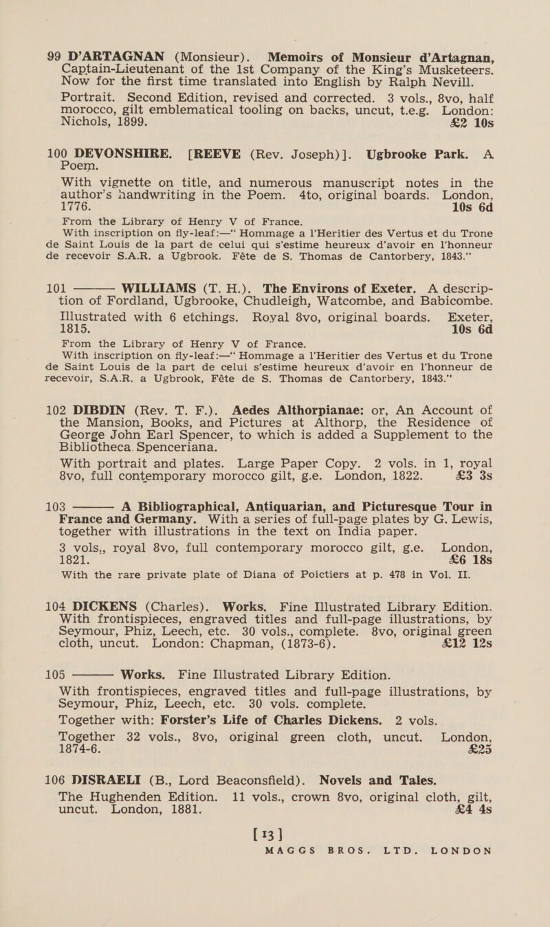 99 D’ARTAGNAN (Monsieur). Memoirs of Monsieur d’Artagnan, Captain-Lieutenant of the lst Company of the King’s Musketeers. Now for the first time translated into English by Ralph Nevill. Portrait. Second Edition, revised and corrected. 3 vols., 8vo, half morocco, gilt emblematical tooling on backs, uncut, t.e.g. London: Nichols, 1899. &amp;2 10s rae DEVONSHIRE. [REEVE (Rev. Joseph)]. Ugbrooke Park. A oem. With vignette on title, and numerous manuscript notes in the author’s nandwriting in the Poem. 4to, original boards. London, 1776. 10s 6d From the Library of Henry V of France. With inscription on fly-leaf:—‘‘ Hommage a l’Heritier des Vertus et du Trone de Saint Louis de la part de celui qui s’estime heureux d’avoir en l’honneur de recevoir S.A.R. a Ugbrook. Féte de S. Thomas de Cantorbery, 1843.” 101 WILLIAMS (T.H.). The Environs of Exeter. A descrip- tion of Fordland, Ugbrooke, Chudleigh, Watcombe, and Babicombe. Illustrated with 6 etchings. Royal 8vo, original boards. Exeter,  1815. 10s 6d From the Library of Henry V of France. With inscription on fly-leaf:—‘‘ Hommage a l’Heritier des Vertus et du Trone de Saint Louis de la part de celui s’estime heureux d’avoir en l’honneur de recevoir, S.A.R. a Ugbrook, Féte de S. Thomas de Cantorbery, 1843.” 102 DIBDIN (Rev. T. F.). Aedes Althorpianae: or, An Account of the Mansion, Books, and Pictures at Althorp, the Residence of George John Earl Spencer, to which is added a Supplement to the Bibliotheca. Spenceriana. With portrait and plates. Large Paper Copy. 2 vols. in 1, royal 8vo, full contemporary morocco gilt, g.e. London, 1822. £3 3s 103 A Bibliographical, Antiquarian, and Picturesque Tour in France and Germany. With a series of full-page plates by G. Lewis, together with illustrations in the text on India paper. 3 vols., royal 8vo, full contemporary morocco gilt, g.e. London, 1821. &amp;6 18s With the rare private plate of Diana of Poictiers at p. 478 in Vol. II.  104 DICKENS (Charles). Works. Fine Illustrated Library Edition. With frontispieces, engraved titles and full-page illustrations, by Seymour, Phiz, Leech, etc. 30 vols., complete. 8vo, original green cloth, uncut. London: Chapman, (1873-6). £12 12s  105 Works. Fine Illustrated Library Edition. With frontispieces, engraved titles and full-page illustrations, by Seymour, Phiz, Leech, etc. 30 vols. complete. Together with: Forster’s Life of Charles Dickens. 2 vols. Together 32 vols., 8vo, original green cloth, uncut. London, 1874-6. S25 106 DISRAELI (B., Lord Beaconsfield). Novels and Tales. The Hughenden Edition. 11 vols., crown 8vo, original cloth, gilt, uncut. London, 1881. &amp;4 4s [13]