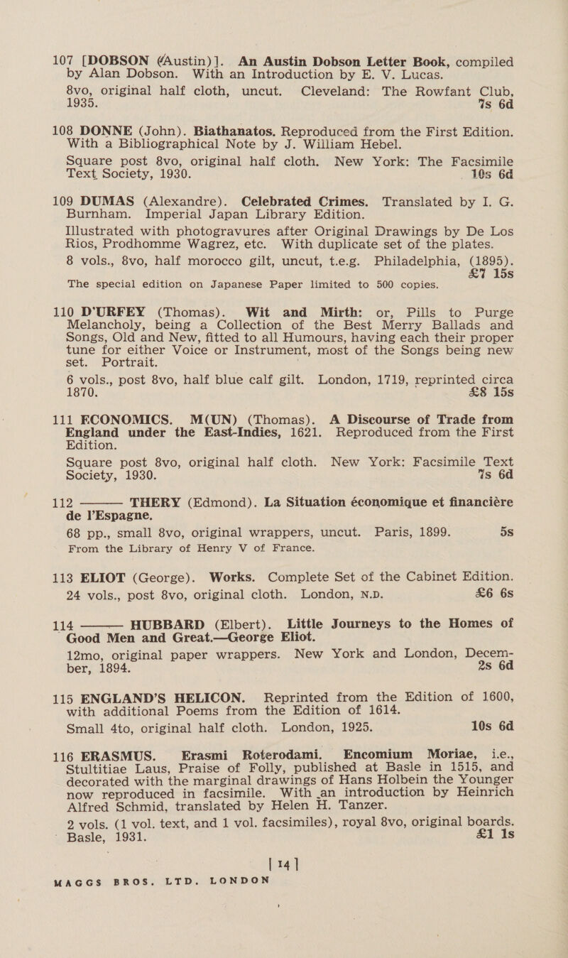 107 [DOBSON (Austin)]. An Austin Dobson Letter Book, compiled by Alan Dobson. With an Introduction by E. V. Lucas. 8vo, original half cloth, uncut. Cleveland: The Rowfant Club, 1935. Ws 6d 108 DONNE (John). Biathanatos. Reproduced from the First Edition. With a Bibliographical Note by J. William Hebel. Square post 8vo, original half cloth, New York: The Facsimile Text Society, 1930. 10s 6d 109 DUMAS (Alexandre). Celebrated Crimes. Translated by I. G. Burnham. Imperial Japan Library Edition. Illustrated with photogravures after Original Drawings by De Los Rios, Prodhomme Wagrez, etc. With duplicate set of the plates. 8 vols., 8vo, half morocco gilt, uncut, t.e.g. Philadelphia, (1895). &amp;% 15 Ss The special edition on Japanese Paper limited to 500 copies. 110 DT.URFEY (Thomas). Wit and Mirth: or, Pills to Purge Melancholy, being a Collection of the Best Merry Ballads and Songs, Old and New, fitted to all Humours, having each their proper Sn a . Voice or Instrument, most of the Songs being new set. ortrait. 6 vols., post 8vo, half blue calf gilt. London, 1719, reprinted circa 1870. £8 15s 111 KCONOMICS. M(UN) (Thomas). A Discourse of Trade from England under the East-Indies, 1621. Reproduced from the First Edition. Square post 8vo, original half cloth. New York: Facsimile Text Society, 1930. Ws 6d 112 THERY (Edmond). La Situation économique et financiére  de Espagne. 68 pp., small 8vo, original wrappers, uncut. Paris, 1899. 5s From the Library of Henry V of France. 113 ELIOT (George). Works. Complete Set of the Cabinet Edition. 24 vols., post 8vo, original cloth. London, N.D. £6 6s 114 HUBBARD (Elbert). Little Journeys to the Homes of Good Men and Great.—Georege Eliot. 12mo, original paper wrappers. New York and London, Decem- ber, 1894. 2s 6d  115 ENGLAND’S HELICON. Reprinted from the Edition of 1600, with additional Poems from the Edition of 1614. Small 4to, original half cloth. London, 1925. 10s 6d 116 ERASMUS. Erasmi Roterodami. Encomium Moriae, i.e., Stultitiae Laus, Praise of Folly, published at Basle in 1515, and decorated with the marginal drawings of Hans Holbein the Younger now reproduced in facsimile. With _an introduction by Heinrich Alfred Schmid, translated by Helen H. Tanzer. 2 vols. (1 vol. text, and 1 vol. facsimiles), royal 8vo, original boards. ' Basle, 1931. £1 Is [ 14]