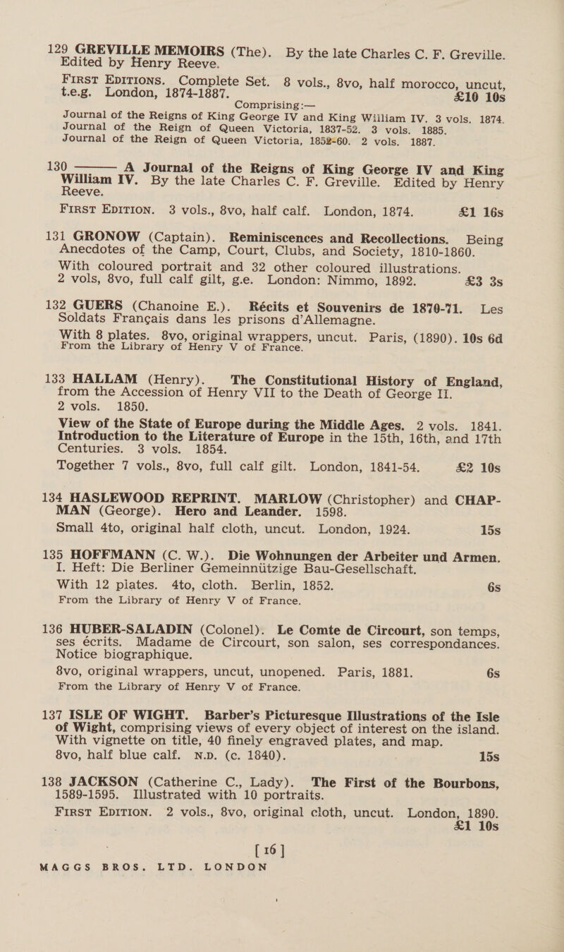 Edited by Henry Reeve. FIRST EDITIONS. Complete Set. 8 vols., 8vo, half morocco, uncut, t.e.g. London, 1874-1887. £19 10s Comprising :— Journal of the Reigns of King George IV and King William IV. 3 vols. 1874. Journal of the Reign of Queen Victoria, 1837-52. 3 vols. 1885. Journal of the Reign of Queen Victoria, 1852-60. 2 vols. 1887.  130) — A Journal of the Reigns of King George IV and King Legs IV. By the late Charles C. F. Greville. Edited by Henry eeve. FIRST EDITION. 3 vols., 8vo, half calf. London, 1874. £1 16s 131 GRONOW (Captain). Reminiscences and Recollections. Being Anecdotes of the Camp, Court, Clubs, and Society, 1810-1860. With coloured portrait and 32 other coloured illustrations. 2 vols, 8vo, full calf gilt, ge. London: Nimmo, 1892. &amp;3 3s 132 GUERS (Chanoine E.). Récits et Souvenirs de 1870-71. Les Soldats Francais dans les prisons d’Allemagne. With 8 plates. 8vo, original wrappers, uncut. Paris, (1890). 10s 6d From the Library of Henry V of France. 133 HALLAM (Henry). The Constitutional History of England, from the Accession of Henry VII to the Death of George II. 2 vols. 1850. View of the State of Europe during the Middle Ages. 2 vols. 1841. Introduction to the Literature of Europe in the 15th, 16th, and 17th Centuries. 3 vols. 1854. Together 7 vols., 8vo, full calf gilt. London, 1841-54. £2 10s 134 HASLEWOOD REPRINT. MARLOW (Christopher) and CHAP- MAN (George). Hero and Leander. 1598. Small 4to, original half cloth, uncut. London, 1924. 15s 135 HOFFMANN (C. W.). Die Wohnungen der Arbeiter und Armen. I. Heft: Die Berliner Gemeinniitzige Bau-Gesellschaft. With 12 piates. 4to, cloth. Berlin, 1852. 6s From the Library of Henry V of France. 136 HUBER-SALADIN (Colonel). Le Comte de Circourt, son temps, ses écrits. Madame de Circourt, son salon, ses correspondances. Notice biographique. 8vo, original wrappers, uncut, unopened. Paris, 1881. 6s From the Library of Henry V of France. 137 ISLE OF WIGHT. Barber’s Picturesque Illustrations of the Isle of Wight, comprising views of every object of interest on the island. With vignette on title, 40 finely engraved plates, and map. 8vo, half blue calf. N.p. (c. 1840). 15s 138 JACKSON (Catherine C., Lady). The First of the Bourbons, 1589-1595. Illustrated with 10 portraits. FirsT EDITION. 2 vols., 8vo, original cloth, uncut. London, eee Ss [ 16]