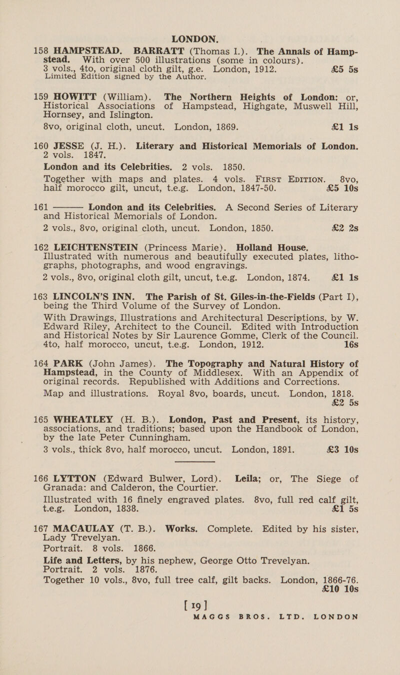 LONDON. 158 HAMPSTEAD. BARRATT (Thomas I.). The Annals of Hamp- stead. With over 500 illustrations (some in colours). 3 vols., 4to, original cloth gilt, g.e. London, 1912. £5 5s Limited Edition signed by the Author. 159 HOWITT (William). The Northern Heights of London: or, Historical Associations of Hampstead, Highgate, Muswell Hill, Hornsey, and Islington. 8vo, original cloth, uncut. London, 1869. &amp;1 1s 160 JESSE (J. H.). Literary and Historical Memorials of London. 2 vols. 1847. London and its Celebrities. 2 vols. 1850. Together with maps and plates. 4 vols. First EDITION. 8vo, half morocco gilt, uncut, t.e.g. London, 1847-50. £5 10s  161 London and its Celebrities. A Second Series of Literary and Historical Memorials of London. 2 vols., 8vo, original cloth, uncut. London, 1850. &amp;2 28 162 LEICHTENSTEIN (Princess Marie). Holland House. illustrated with numerous and beautifully executed plates, litho- graphs, photographs, and wood engravings. 2 vols., 8vo, original cloth gilt, uncut, t.e.g. London, 1874. &amp;1 Is 163 LINCOLN’S INN. The Parish of St. Giles-in-the-Fields (Part I), being the Third Volume of the Survey of London. With Drawings, Illustrations and Architectural Descriptions, by W. Edward Riley, Architect to the Council. Edited with Introduction and Historical Notes by Sir Laurence Gomme, Clerk of the Council. 4to, half morocco, uncut, t.e.g. London, 1912. 16s 164 PARK (John James). The Topography and Natural History of Hampstead, in the County of Middlesex. With an Appendix of original records. Republished with Additions and Corrections. Map and illustrations. Royal 8vo, boards, uncut. London, zee 2 58 165 WHEATLEY (H. B.). London, Past and Present, its history, associations, and traditions; based upon the Handbook of London, by the late Peter Cunningham. 3 vols., thick 8vo, half morocco, uncut. London, 1891. £3 10s 166 LYTTON (Edward Bulwer, Lord). Leila; or, The Siege of Granada: and Calderon, the Courtier. Illustrated with 16 finely engraved plates. 8vo, full red calf gilt, t.e.g. London, 1838. &amp;1 5s 167 MACAULAY (T. B.). Works. Complete. Edited by his sister, Lady Trevelyan. Portrait. 8 vols. 1866. Life and Letters, by his nephew, George Otto Trevelyan. Portrait. 2 vols. 1876. | Together 10 vols., 8vo, full tree calf, gilt backs. London, 1866-76. £10 10s [19]