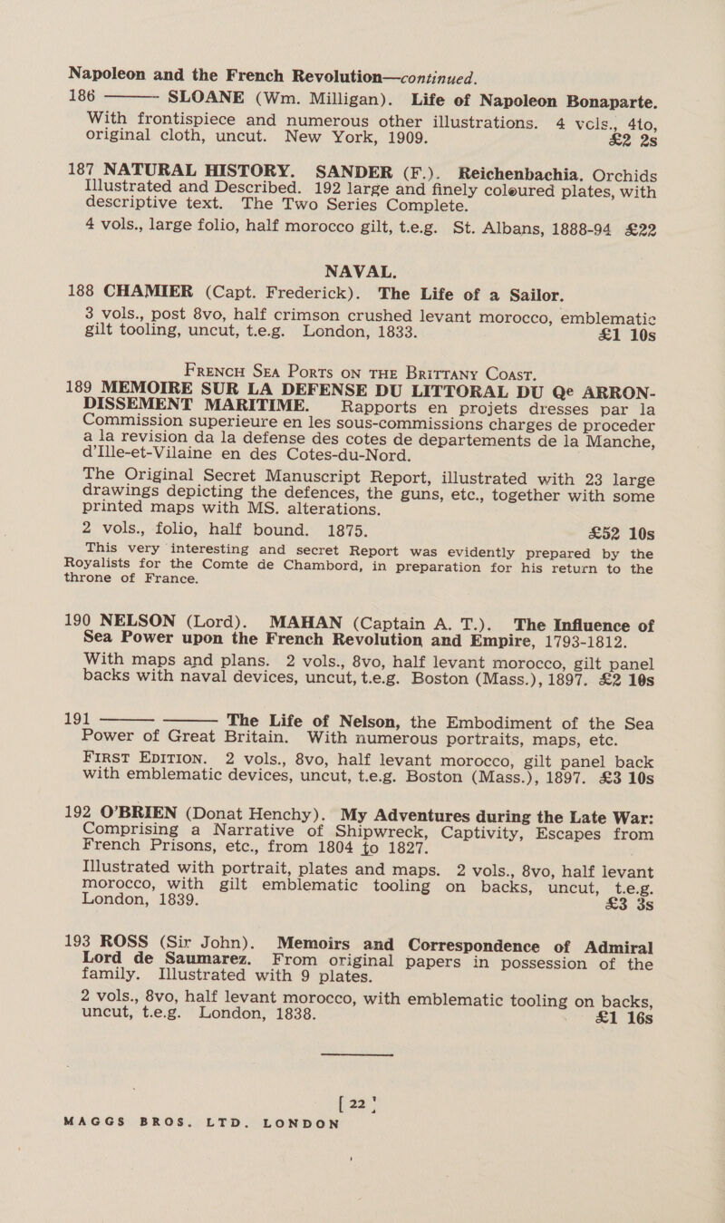 Napoleon and the French Revolution—continued. 186 SLOANE (Wm. Milligan). Life ef Napoleon Bonaparte. With frontispiece and numerous other illustrations. 4 vcls., 410, original cloth, uncut. New York, 1909. £2 2s  187 NATURAL HISTORY. SANDER (F.). Reichenbachia. Orchids Illustrated and Described. 192 large and finely coleured plates, with descriptive text. The Two Series Complete. 4 vols., large folio, half morocco gilt, t.e.g. St. Albans, 1888-94 £22 NAVAL. 188 CHAMIER (Capt. Frederick). The Life of a Sailor. 3 vols., post 8vo, half crimson crushed levant morocco, emblematic gilt tooling, uncut, t.e.g. London, 1833. &amp;1 10s Frencu Sea Ports oN THE BritraNy Coast. 189 MEMOIRE SUR LA DEFENSE DU LITTORAL DU Ge ARRON- DISSEMENT MARITIME. Rapports en projets dresses par la Commission superieure en les sous-commissions charges de proceder a la revision da la defense des cotes de departements de la Manche, d’Ille-et-Vilaine en des Cotes-du-Nord. The Original Secret Manuscript Report, illustrated with 23 large drawings depicting the defences, the guns, etc., together with some printed maps with MS. alterations. 2 vols., folio, half bound. 1875. £52 10s This very interesting and secret Report was evidently prepared by the Royalists for the Comte de Chambord, in preparation for his return to the throne of France. 190 NELSON (Lord). MAHAN (Captain A. T.). The Influence of Sea Power upon the French Revolution and Empire, 1793-1812. With maps and plans. 2 vols., 8vo, half levant morocco, gilt panel backs with naval devices, uncut, t.e.g. Boston (Mass.), 1897. £2 10s   191 The Life of Nelson, the Embodiment of the Sea Power of Great Britain. With numerous portraits, maps, etc. First EDITION. 2 vols., 8vo, half levant morocco, gilt panel back with emblematic devices, uncut, t.e.g. Boston (Mass.), 1897. £3 10s 192 O’BRIEN (Donat Henchy). My Adventures during the Late War: Comprising a Narrative of Shipwreck, Captivity, Escapes from French Prisons, etc., from 1804 to 1827. Illustrated with portrait, plates and maps. 2 vols., 8vo, half levant morocco, with gilt emblematic tooling on backs, uncut, t.e.g. London, 1839. £3 3s 193 ROSS (Sir John). Memoirs and Correspondence of Admiral Lord de Saumarez. From original papers in possession of the family. Illustrated with 9 plates. 2 vols., 8vo, half levant morocco, with emblematic tooling on backs, uncut, t.e.g. London, 1838. &amp;1 16s hae