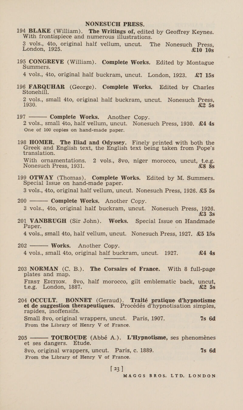 NONESUCH PRESS. 194 BLAKE (William). The Writings of, edited by Geoffrey Keynes. With frontispiece and numerous illustrations. 3 vols., 4to, original half vellum, uncut. The Nonesuch Press, London, 1925. £10 10s 195 CONGREVE (William). Complete Works. Edited by Montague Summers. 4 vols., 4to, original half buckram, uncut. London, 1923. &amp;Y 15s 196 FARQUHAR (George). Complete Works. Edited by Charles  Stonehill. 2 vols., small 4to, original half buckram, uncut. Nonesuch Press, 1930. &amp;2 5s 197 Complete Works. Another Copy. 2 vols., small 4to, half vellum, uncut. Nonesuch Press, 1930. £4 4s One of 100 copies on hand-made paper. 198 HOMER. The Iliad and Odyssey. Finely printed with both the a and English text, the English text being taken from Pope's translation. With ornamentations. 2 vols., 8vo, niger morocco, uncut, t.e.g. Nonesuch Press, 1931. &amp;8 8s 199 OTWAY (Thomas). Complete Works. Edited by M. Summers. Special Issue on hand-made paper. 3 vols., 4to, original half vellum, uncut. Nonesuch Press, 1926. £5 5s 200 Complete Works. Another Copy. 3 vols., 4to, original half buckram, uncut. Nonesuch Press, 1926. 3S a VANBRUGH (Sir John). Works. Special Issue on Handmade aper. 4 vols., small 4to, half vellum, uncut. Nonesuch Press, 1927. £5 15s   202 Works. Another Copy. 4 vols., small 4to, original half buckram, uncut. 1927. &amp;4 As 203 NORMAN (C. B.). The Corsairs of France. With 8 full-page plates and map. FIRST EDITION. 8vo, half morocco, gilt emblematic back, uncut, t.e.g. London, 1887. &amp;2 5s 204 OCCULT. BONNET (Geraud). Traité pratique d’hypnotisme et de suggestion therapeutiques. Procédés d’hypnotisation simples, rapides, inoffensifs. Small 8vo, original wrappers, uncut. Paris, 1907. %s 6d From the Library of Henry V of France.  205 TOUROUDE (Abbé A.). L’Hypnotisme, ses phenoménes et ses dangers. Etude. 8vo, original wrappers, uncut. Paris, c. 1889. Ws 6d From the Library of Henry V of France. [ 23 ]