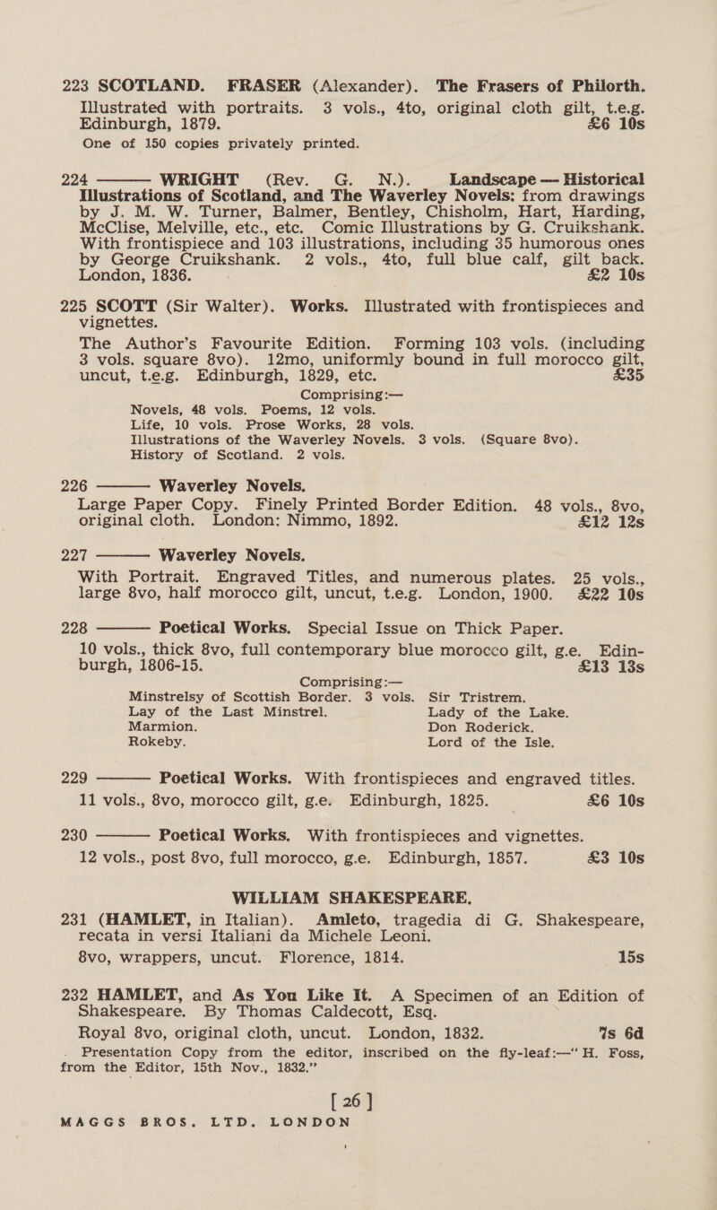 223 SCOTLAND. FRASER (Alexander). The Frasers of Philorth. Illustrated with portraits. 3 vols., 4to, original cloth gilt, t.eg. Edinburgh, 1879. £&amp;6 10s One of 150 copies privately printed. 224 WRIGHT (Rev. G. N.,). Landscape — Historical Illustrations of Scotland, and The Waverley Novels: from drawings by J. M. W. Turner, Balmer, Bentley, Chisholm, Hart, Harding, McClise, Melville, etc., etc. Comic Illustrations by G. Cruikshank. With frontispiece and 103 illustrations, including 35 humorous ones by George a te ks 2 vols., 4to, full blue calf, gilt back. London, 1836. &amp;2 10s 225 SCOTT (Sir Walter). Works. Illustrated with frontispieces and vignettes. The Author’s Favourite Edition. Forming 103 vols. (including 3 vols. square 8vo). 12mo, uniformly bound in full morocco gilt, uncut, t.e.g. Edinburgh, 1829, etc. £35 Comprising :— Novels, 48 vols. Poems, 12 vols. Life, 10 vols. Prose Works, 28 vols. Illustrations of the Waverley Novels. 3 vols. (Square 8vo). History of Scotland. 2 vols.   226 Waverley Novels. Large Paper Copy. Finely Printed Border Edition. 48 vols., 8vo, original cloth. London: Nimmo, 1892. £12 12s 224 Waverley Novels.  With Portrait. Engraved Titles, and numerous plates. 25 vols., large 8vo, half morocco gilt, uncut, t.e.g. London, 1900. £22 10s    228 Poetical Works. Special Issue on Thick Paper. 10 vols., thick 8vo, full contemporary blue morocco gilt, g.e. Edin- burgh, 1806-15. £13 13s Comprising :— Minstrelsy of Scottish Border. 3 vols. Sir Tristrem. Lay of the Last Minstrel. Lady of the Lake. Marmion. Don Roderick. Rokeby. Lord of the Isle. 229 Poetical Works. With frontispieces and engraved titles. 11 vols., 8vo, morocco gilt, g.e. Edinburgh, 1825. _ £&amp;6 10s 230 Poetical Works. With frontispieces and vignettes. 12 vols., post 8vo, full morocco, g.e. Edinburgh, 1857. £3 10s WILLIAM SHAKESPEARE. 231 (HAMLET, in Italian). Amleto, tragedia di G. Shakespeare, recata in versi Italiani da Michele Leoni. 8vo, wrappers, uncut. Florence, 1814. 15s 232 HAMLET, and As You Like It. A Specimen of an Edition of Shakespeare. By Thomas Caldecott, Esq. Royal 8vo, original cloth, uncut. London, 1832. Ws 6d Presentation Copy from the editor, inscribed on the fly-leaf:—‘‘ H. Foss, from the Editor, 15th Nov., 1832.” [ 26 ] MAGGS BROS. LTD. LONDON '