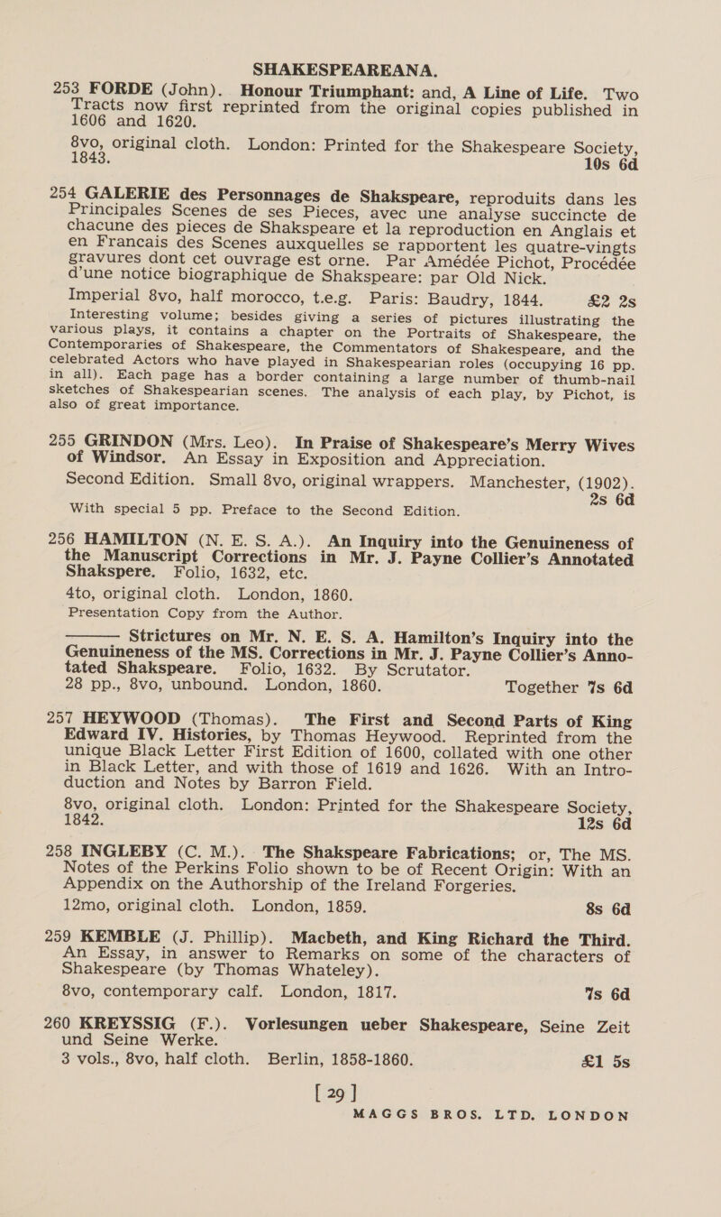 253 FORDE (John). Honour Triumphant: and, A Line of Life. Two Tracts now first reprinted from the original copies published in 1606 and 1620. 8vo, original cloth. London: Printed for the Shakespeare Society, 1843. 10s 6d 254 GALERIE des Personnages de Shakspeare, reproduits dans les Principales Scenes de ses Pieces, avec une analyse succincte de chacune des pieces de Shakspeare et la reproduction en Anglais et en Francais des Scenes auxquelles se rapportent les quatre-vingts gravures dont cet ouvrage est orne. Par Amédée Pichot, Procédée d’une notice biographique de Shakspeare: par Old Nick. Imperial 8vo, half morocco, t.e.g. Paris: Baudry, 1844. &amp;2 28 Interesting volume; besides giving a series of pictures illustrating the various plays, it contains a chapter on the Portraits of Shakespeare, the Contemporaries of Shakespeare, the Commentators of Shakespeare, and the celebrated Actors who have played in Shakespearian roles (occupying 16 pp. in all). Each page has a border containing a large number of thumb-nail sketches of Shakespearian scenes. The analysis of each play, by Pichot, is also of great importance. 255 GRINDON (Mrs. Leo). In Praise of Shakespeare’s Merry Wives of Windsor. An Essay in Exposition and Appreciation. Second Edition. Small 8vo, original wrappers. Manchester, (1902). 2s 6a With special 5 pp. Preface to the Second Edition. 256 HAMILTON (N. E. S. A.). An Inquiry into the Genuineness of the Manuscript Corrections in Mr. J. Payne Collier’s Annotated Shakspere. Folio, 1632, etc. 3 4to, original cloth. London, 1860. Presentation Copy from the Author. Strictures on Mr. N. E. S. A. Hamilton’s Inquiry into the Genuineness of the MS. Corrections in Mr. J. Payne Collier’s Anno- tated Shakspeare. Folio, 1632. By Scrutator. 28 pp., 8vo, unbound. London, 1860. Together Vs 6d  257 HEYWOOD (Thomas). The First and Second Parts of King Edward IV. Histories, by Thomas Heywood. Reprinted from the unique Black Letter First Edition of 1600, collated with one other in Black Letter, and with those of 1619 and 1626. With an Intro- duction and Notes by Barron Field. 8vo, original cloth. London: Printed for the Shakespeare Society, 1842. 12s 6d 258 INGLEBY (C. M.). The Shakspeare Fabrications; or, The MS. Notes of the Perkins Folio shown to be of Recent Origin: With an Appendix on the Authorship of the Ireland Forgeries. 12mo, original cloth. London, 1859. 8s 6d 259 KEMBLE (J. Phillip). Macbeth, and King Richard the Third. An Essay, in answer to Remarks on some of the characters of Shakespeare (by Thomas Whateley). 8vo, contemporary calf. London, 1817. Ws 6d 260 KREYSSIG (F.). Vorlesungen ueber Shakespeare, Seine Zeit und Seine Werke. 3 vols., 8vo, half cloth. Berlin, 1858-1860. &amp;1 5s [ 29 ]