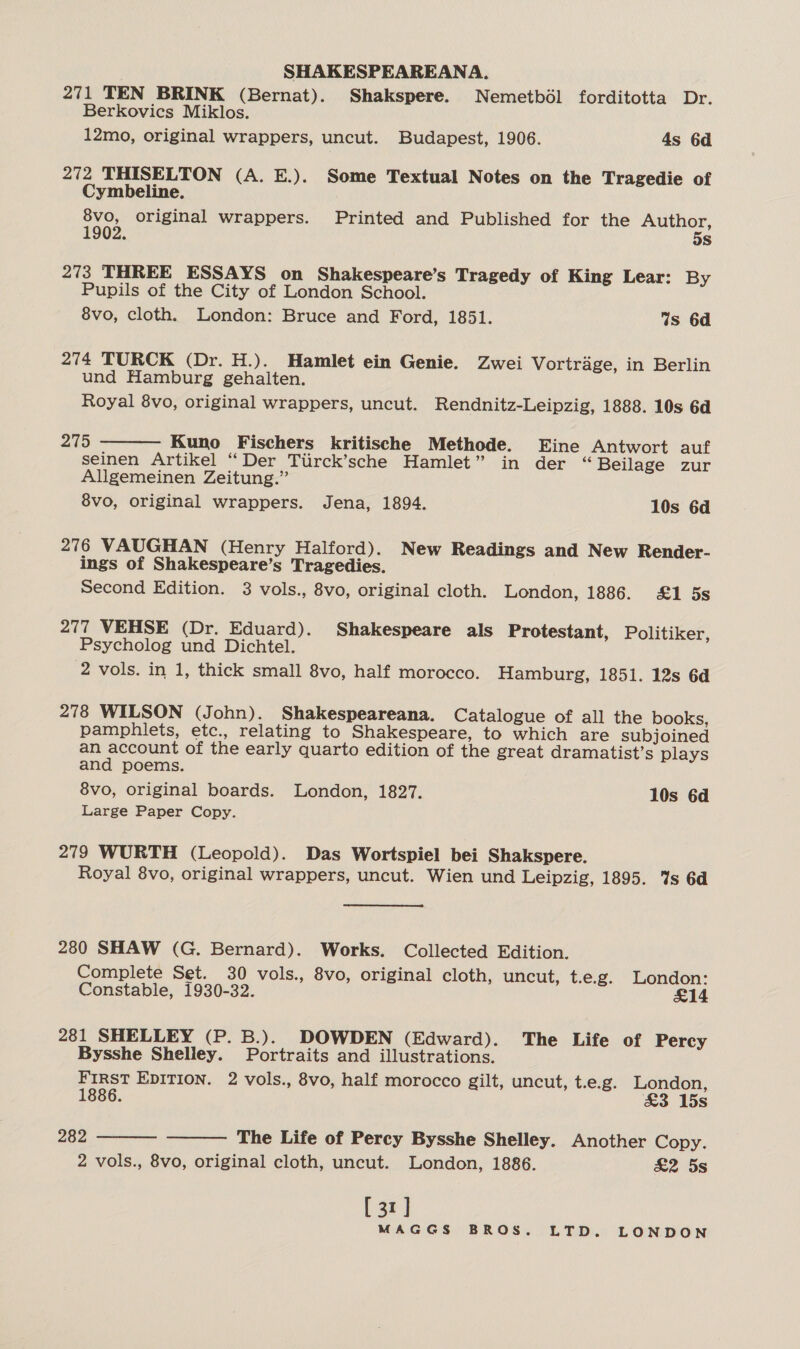 271 TEN BRINK (Bernat). Shakspere. Nemetbél forditotta Dr. Berkovics Miklos. 12mo, original wrappers, uncut. Budapest, 1906. 4s 6d 272 THISELTON (A. E.). Some Textual Notes on the Tragedie of Cymbeline. 8vo, original wrappers. Printed and Published for the ee 1902. s 273 THREE ESSAYS on Shakespeare’s Tragedy of King Lear: By Pupils of the City of London School. 8vo, cloth. London: Bruce and Ford, 1851. Ws 6d 274 TURCK (Dr. H.). Hamlet ein Genie. Zwei Vortrage, in Berlin und Hamburg gehalten. Royal 8vo, original wrappers, uncut. Rendnitz-Leipzig, 1888. 10s 6d  215 Kuno Fischers kritische Methode. Eine Antwort auf seinen Artikel “Der Tiirck’sche Hamlet” in der “ Beilage zur Allgemeinen Zeitung.” 8vo, original wrappers. Jena, 1894. 10s 6d 276 VAUGHAN (Henry Halford). New Readings and New Render- ings of Shakespeare’s Tragedies. Second Edition. 3 vols., 8vo, original cloth. London, 1886. £1 5s 277 VEHSE (Dr. Eduard). Shakespeare als Protestant, Politiker, Psycholog und Dichtel. 2 vols. in 1, thick small 8vo, half morocco. Hamburg, 1851. 12s 6d 278 WILSON (John). Shakespeareana. Catalogue of all the books, pamphlets, etc., relating to Shakespeare, to which are subjoined an account of the early quarto edition of the great dramatist’s plays and poems. 8vo, original boards. London, 1827. 10s 6d Large Paper Copy. 279 WURTH (Leopold). Das Wortspiel bei Shakspere. Royal 8vo, original wrappers, uncut. Wien und Leipzig, 1895. %s 6d 280 SHAW (G. Bernard). Works. Collected Edition. Complete Set. 30 vols., 8vo, original cloth, uncut, t.e.g. London: Constable, 1930-32. £14 281 SHELLEY (P. B.). DOWDEN (Edward). The Life of Percy Bysshe Shelley. Portraits and illustrations. First EDITION. 2 vols., 8vo, half morocco gilt, uncut, t.e.g. London,   1886. &amp;3 15s 282 The Life of Percy Bysshe Shelley. Another Copy. 2 vols., 8vo, original cloth, uncut. London, 1886. &amp;2 5s [31]