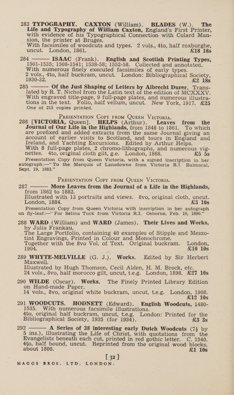 283 TYPOGRAPHY. CAXTON (William). BLADES (W.). The Life and Typography of William Caxton, England’s First Printer, with evidence of his Typographical Connection with Colard Man- sion, the printer at Bruges. With facsimiles of woodcuts and types. 2 vols., 4to, half roxburghe, uncut. London, 1861. £18 18s 284 ISAAC (Frank). English and Scottish Printing Types, 1501-1535; 1508-1541; 1538-58; 1552-58. Collected and annotated. With numerous finely executed facsimiles of early types. 2 vols., 4to, half buckram, uncut. London: Bibliographical Society, 1930-32. £2 18s 285 Of the Just Shaping of Letters by Albrecht Durer. Trans- lated by R. T. Nichol from the Latin text of the edition of MCXXXV. With engraved title-page, 9 full-page plates, and numerous illustra- tions in the text. Folio, half vellum, uncut. New York, 1917. £25 One of 215 copies printed.   PRESENTATION Copy FROM QUEEN VICcTORIA. 286 [VICTORIA, Queen]. HELPS (Arthur). Leaves from the Journal of Our Life in the Highlands, from 1848 to 1861. To which are prefixed and added extracts from the same Journal giving an account of earlier visits to Scotland, and tours in England and Ireland, and Yachting Excursions. Edited by Arthur Helps. With 8 full-page plates, 2 chromo-lithographs, and numerous vig- nettes. 4to, original cloth gilt, g.e. London, 1868. &amp;5 5s Presentation Copy from Queen Victoria, with a signed inscription in her autograph:—‘ To the Marquis of Lansdowne from Victoria R.I. Balmoral, Sept. 19, 1883.” PRESENTATION Copy FROM QUEEN VICTORIA. 287 More Leaves from the Journal of a Life in the Highlands, from 1862 to 1882. Illustrated with 13 portraits and views. 8vo, original cloth, uncut. London, 1884. &amp;3 10s Presentation Copy from Queen Victoria with inscription in her autograph on fly-leaf:—* For Selina Tuck from Victoria R.I. Osborne, Feb. 10, 1890.” 288 WARD (William) and WARD (James). Their Lives and Works, by Julia Frankau. The Large Portfolio, containing 40 examples of Stipple and Mezzo- tint Engravings, Printed in Colour and Monochrome. Together with the 8vo Vol. of Text. Original buckram. London, 1904. £10 10s 289 WHYTE-MELVILLE (G. J.). Works. Edited by Sir Herbert Maxwell. Illustrated by Hugh Thomson, Cecil Alden, H. M. Brock, etc. 24 vols., 8vo, half morocco gilt, uncut, t.e.g. London, 1898. £27 10s 290 WILDE (Oscar). Works. The Finely Printed Library Edition on Hand-made Paper. — 14 vols., 8vo, original white buckram, uncut, t.e.g. London, 1908. &amp;12 10s 291 WOODCUTS. HODNETT (Edward). English Woodcuts, 1480- 1535. With numerous facsimile illustrations. 4to, original half buckram, uncut, t.e.g. London: Printed for the Bibliographical Society, 1935 (for 1934). £3 3s 292 A Series of 38 interesting early Dutch Woodcuts (74 by .5 ins.), illustrating the Life of Christ, with quotations from the Evangelists beneath each cut, printed in red gothic letter. C. 1540. 4to, half bound, uncut. Reprinted from the original wood blocks, about 1800. &amp;1 10s [ 32:] MAGGS BROS. LTD. LONDON,  