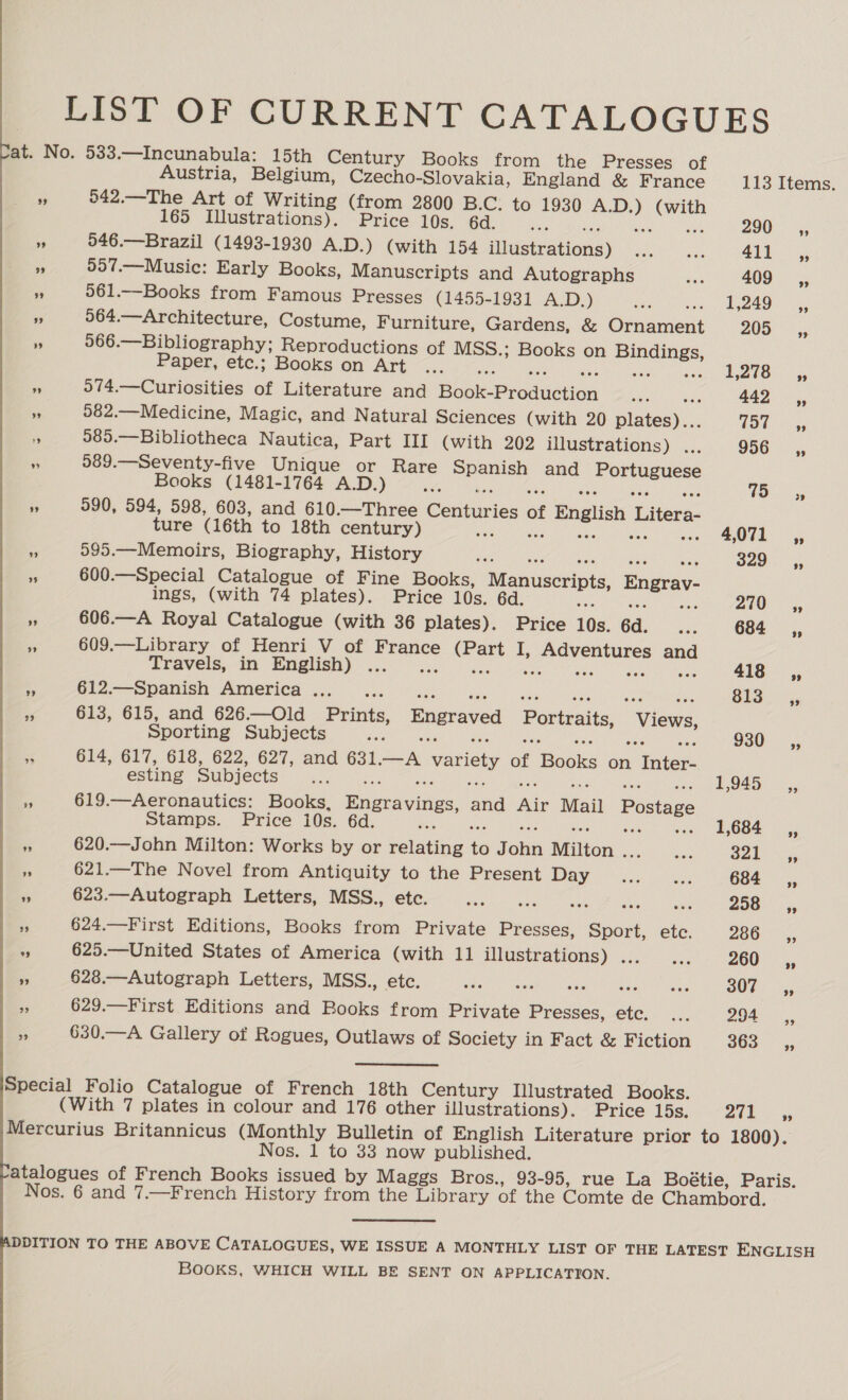 LIST OF CURRENT CATALOGUES at. No. 533.—Incunabula: 15th Century Books from the Presses of Austria, Belgium, Czecho-Slovakia, England &amp; France 113 Items. ~ 542.—The Art of Writing (from 2800 B.C. to 1930 A.D.) (with 165 Illustrations). Price 10s. 6d. 290 _ ,, s) 546.—Brazil (1493-1930 A.D.) (with 154 illustrations) ... ae 412. 3 557.—Music: Early Books, Manuscripts and Autographs Ba 409 ,, a 561.—Books from Famous Presses (1455-1931 A.D.) ee ne St eee i 5064.—Architecture, Costume, Furniture, Gardens, &amp; Ornament 20S: 5 a 566.—Bibliography; Reproductions of MSS.; Books on Bindings, Paper, etc.; Books on Art BS - 1,278: ,, a 074.—Curiosities of Literature and Book-Production _... a 442 ~~, “ 582.—Medicine, Magic, and Natural Sciences (with 20 plates)... LOW a; fs 585.—Bibliotheca Nautica, Part III (with 202 illustrations) ... 956 ,, 4 589.—Seventy-five Unique or Rare Spanish and Portuguese Books (1481-1764 A.D.) Or eee PI i ACP aa eet oS ee Renta fs ae es 990, 594, 598, 603, and 610.—Three Centuries of English Litera- ture (16th to 18th century) sas de Shs ee ose OTE Pe 595.—Memoirs, Biography, History Sas ce oak eee, Mex 329°. ,, - 600.—Special Catalogue of Fine Books, Manuscripts, Engrav- ings, (with 74 plates). Price 10s. 6d. vas ! AAS ZhO 606.—A Royal Catalogue (with 36 plates). Price 10s. 6d. ... 684 _ ,, 609.—Library of Henri V of France (Part I, Adventures and ‘ Travels, in English) 418 _,, - om ane AIMCO Rc) 550 one Saas gha. oeea. o g 813 Cy, 3 613, 615, and 626.—Old Prints, Engraved Portraits, Views, Sporting Subjects Sat ia NMP ae oe ered eee FG tg Maa 930 __,, - 614, 617, 618, 622, 627, and 631.—A variety of Books on Inter- esting Subjects a oe one ae Ae ae Se snow Re ed Lar ad a 619.—Aeronautics: Books, Engravings, and Air Mail Postage Stamps. Price 10s. 6d. i mechan: Minas’ ene sie Vea’ AUOOME, Iiag % 620.—John Milton: Works by or relating to John Milton ... oe BORO y Fe 621.—The Novel from Antiquity to the Present Dy ce hai 684 _ s,, a 623.—Autograph Letters, MSS., etc. Pr Pca Se lari Tay, Dist oe BER E 208 ,, 624.—First Editions, Books from Private Presses, Sport, etc. 286 ;, a 625.—United States of America (with 11 illustrations) ic 4... 260 _ i, 3 628.—Autograph Letters, MSS., etc. aati eae it stir Ve eke) Ages 202°. 629.—First Editions and Books from Private Presses, ete. ... 294 SC, vi 630.—A Gallery of Rogues, Outlaws of Society in Fact &amp; Fiction 363°; Special Folio Catalogue of French 18th Century Illustrated Books. (With 7 plates in colour and 176 other illustrations). Price 15s. Pls Gene Mercurius Britannicus (Monthly Bulletin of English Literature prior to 1800). Nos. 1 to 33 now published. atalogues of French Books issued by Maggs Bros., 93-95, rue La Boétie, Paris. Nos. 6 and 7.—French History from the Library of the Comte de Chambord. DDITION TO THE ABOVE CATALOGUES, WE ISSUE A MONTHLY LIST OF THE LATEST ENGLISH BOOKS, WHICH WILL BE SENT ON APPLICATION.