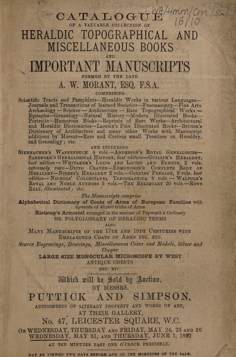  “Sue a ee + a. ee ee 3 7 ~oaTauoau tt” OF A VALUABLE COLLECTION OF — HERALDIC TOPOGRAPHICAL AND MISCELLANEOUS BOOKS AND _ IMPORTANT MANUSCRIPTS FORMED BY THE LATE a 4 A. W, MORANT, ESQ, F\S.A. COMPRISING Scientific Tracts and Pamphlets—Heraldic Works in various Languages— Journals and Transactions of learned Societies—Freemasonry—Fine Arts Archmology — Science — Architecture — Rare Topographical Works — Epitaphs—Genealogy—Natural History—Modern Illustrated Books—. Portraits—Humorous Books—Reprints of Rare Works—Architectural and Heraldic Dictionaries—Lacroix’s Fine Llustrated Books—Britton’s meee Dictionary of Architecture and many other Works with Manuscript eee additions by Morant—Rare and Curious small Treatises on Heraldry, de and Genealogy ; ete.   AND INCLUDING SrzpMacHEeR’s Wapprnsuce 4 vols.—Anpgrson’s Royan GENEALOGIES— SANDFORD'S GENEALOGICAL History, best edition—GuILLIM’s HEgRaLpRY, best edition—- WuiTakERs LerEps AND Loipis anp Etmetez, 2 vols. extremely rare—DiTT0 Craven—Epmonpson’s ComprietTE Bopy oF Heratpry—Nisspets Herratpry 2 vols.—Contins’ PEerraas, 9 vols. best edition— Nicnoits’ Cottrctanra TopoGcraPHica 8 vols.— WatLpPotr’s Royat anp NosiE AvutuHors 5 vols. —THE veh wet ~ vols Hows Rout, illuminated ; ete. The Manuscripts comprise Alphabetical Dictionary of Coats of Arms of European Families with - upwards of 40,000 tricks of Arms Rietstap’s Armorial arranged in the manner of Papworth’s Ordinary MS. POLYGLOSSARY OF HERALDIC TERMS ALSO Many Noaen coupes OF THE 17TH AND 18TH CENTURIES WITH EMBLAZONED Coats OF ARMS ETC, ETO. Scarce Engravings, Drawings, Miscellaneous Coins and Medals, Silver and Copper LARGE SIZE MONOCULAR MICROSCOPE BY WEST - ANTIQUE Saedee eres Vhich will be Sold by Suction, BY MESSRS. PUTTIOK AND SIMPSON, AUCTIONEERS OF LITERARY PROPERTY AND WORKS OF ART, AT THEIR GALLERY, No. 47, LEICESTER SQUARE, W.C. On WEDNESDAY, THURSDAY anp FRIDAY, MAY 24, 25 anv 26 WEDNESDAY, MAY 31, ayp THURSDAY, JUNE 1, 1882 AT TEN MINUTES PAST ONE O'CLOCK PRECISELY.    MAY BR VIEWED TWO DAYS BEFORE AND ON THE MORNINGS OF THE SALE,