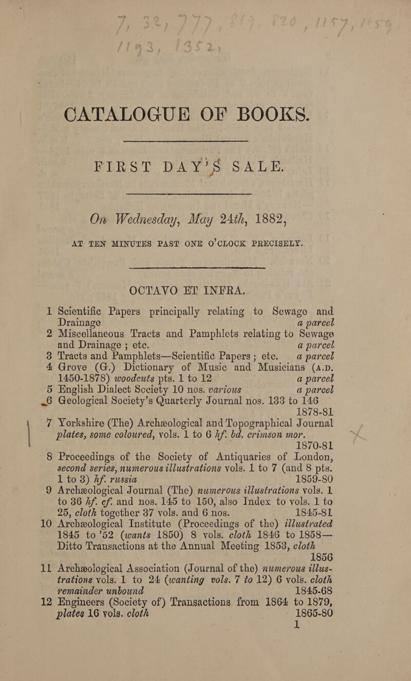 CATALOGUE OF BOOKS. FIRST DAY’S SALE. On Wednesday, May 24th, 1882, AT TEN MINUTES PAST ONE O'CLOCK PRECISELY. OCTAVO ET INFRA. 1 Scientific Papers principally relating to Sewage and Drainage a parcel 2 Miscellaneous Tracts and Pamphlets relating to Sewage and Drainage; etc. a parcel 3 Tracts and Pamphlets—Scientific Papers; ete. a parcel 4 Grove (G.) Dictionary of Music and Musicians (a.p. 1450-1878) woodcuts pts. 1 to 12 a parcel 5 English Dialect Society 10 nos. various a parcel 8 Geological Society’s Quarterly Journal nos. 133 to 146 | 1878-81 7 Yorkshire (The) Archeological and Topographical Journal plates, some coloured, vols. 1 to 6 Af. bd. crimson mor. 1870-81 8 Proceedings of the Society of Antiquaries of London, second series, numerous illustrations vols. 1 to 7 (and 8 pts. 1 to 8) hf. russia 1859-80 9 Archeological Journal (The) numerous illustrations vols. 1 to 36 Af. cf. and nos. 145 to 150, also Index to vols. 1 to 25, cloth together 37 vols. and 6 nos. 1845-81 10 Archeological Institute (Proceedings of the) zlustrated 1845 to ’52 (wants 1850) 8 vols. cloth 1846 to 1858— Ditto Transactions at the Annual Meeting 1853, cloth 1856 11 Archeological Association (Journal of the) nwmerous illus- trations vols. 1 to 24 (wanting vols. 7 to 12) 6 vols. cloth remainder unbound 1845-68 12 Engineers (Society of) Transactions from 1864 to 1879, plates 16 vols. cloth : ~ 1865-80