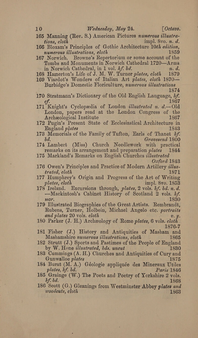 165 Manning (Rev. 8.) American Pictures numerous illustra- tions, cloth impl. 8vo. n. d. 166 Bloxam’s Principles of Gothic Architecture 10¢h edition, numerous illustrations, cloth 1859 167 Norwich. Browne’s Repertorium or some account of the Tombs and Monuments in Norwich Cathedral 1720—Arms. in Norwich Cathedral, in 1 vol. Af. bd. n. a. 168 Hamerton’s Life of J. M. W. Turner plates, cloth 1879 169 Viardot’s Wonders of Italian Art plates, cloth 1870— Burbidge’s Domestic Floriculture, numerous illustrations 1874 170 Stratmann’s Dictionary of the Old English Leuguane, h if of, 171 Knight’s Cyclopedia of London illustrated n. d.— Old London, papers read at the London Congress of the Archeological Institute 1867 172 Pugin’s Present State of Ecclesiastical Architecture in England plates 1843 173 Memorials of the Family of Tufton, Earls of Thanet 2f. bd. Gravesend 1800 174 Lambert (Miss) Church Needlework with practical remarks on its arrangement and preparation plates 1844 175 Markland’s Remarks on English Churches zlustrated Oxford 1843 176 Owen’s Principles and Practice of Modern Artillery ¢llus- trated, cloth 1871 177 Humphrey’s Origin and Progress of the Art of Writing plates, cloth impl. 8vo. 1858 178 Ireland. Excursions through, plates, 2 vols. hf. bd. n. d. Terence Cabinet History of Scotland 2 vols. Af. 1830 179 Tilnatrated Biographies of the Great Artists. Rembrandt, Rubens, Turner, Holbein, Michael Angelo ete. portraits and plates 20 vols. cloth v. Y. 180 Parker (J. H.) Archeology of Rome plates, 6 vols. cloth 1876-7 181 Fisher (J.) History and Antiquities of Masham and Mashamshire numerous illustrations, cloth 1865 182 Strutt (J.) Sports and Pastimes of the People of England by W. Hone illustrated, bds. uncut 18380 183 amines (A. H.) Churches and Antiquities of Cury and Gunwalloe plates 1875 184 Burat (M. A.) Géologie appliquée des Mineraux Utiles plates, hf. bd. Paris 1846 185 Grainge (W.) The Poets and Poetry of Yorkshire 2 vols. hf. bd. 1868 186 Scott (G.) Gleanings from Westminster Abbey plates and woodcuts, cloth 1863