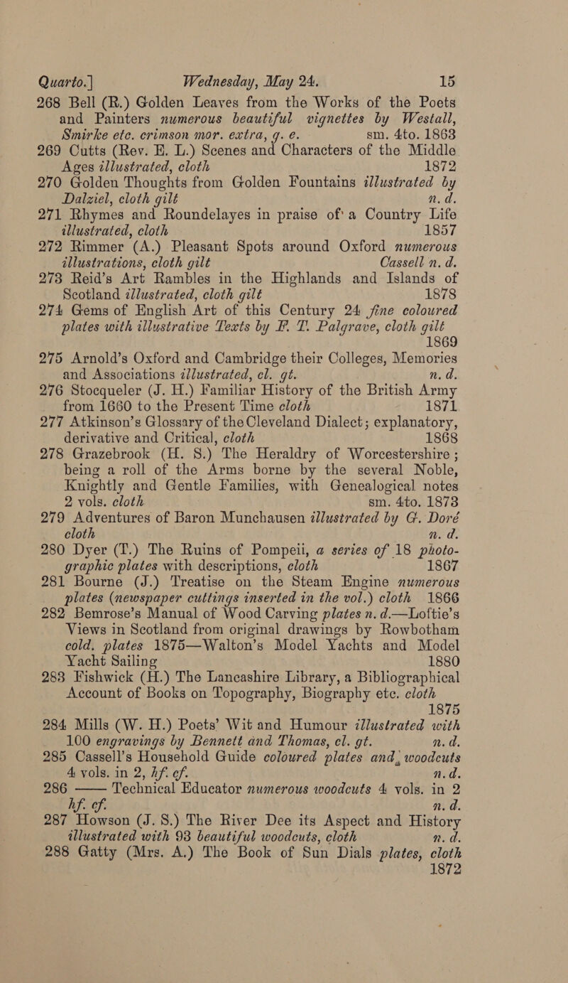 268 Bell (R.) Golden Leaves from the Works of the Poets and Painters numerous beautiful vignettes by Westall, Smirke ete. crimson mor. extra, g. é. sm. 4to. 1863 269 Cutts (Rev. HE. L.) Scenes and Characters of the Middle Ages illustrated, cloth 1872 270 Golden Thoughts from Golden Fountains illustrated by Dalziel, cloth gilt n.d. 271 Rhymes and Roundelayes in praise of'a Country Life illustrated, cloth 1857 272 Rimmer (A.) Pleasant Spots around Oxford numerous illustrations, cloth gilt Cassell n. d. 273 Reid’s Art Rambles in the Highlands and Islands of Scotland illustrated, cloth gilt 1878 274 Gems of English Art of this Century 24 fine coloured plates with illustrative Texts by F. T. Palgrave, cloth gilt 1869 275 Arnold’s Oxford and Cambridge their Colleges, Memories and Associations dlustrated, cl. gt. n. a. 276 Stocqueler (J. H.) Familiar History of the British ea from 1660 to the Present Time cloth 1871 277 Atkinson’s Glossary of the Cleveland Dialect; explanatory, derivative and Critical, cloth 1868 278 Grazebrook (H. 8.) The Heraldry of Worcestershire ; being a roll of the Arms borne by the several Noble, Knightly and Gentle Families, with Genealogical notes 2 vols. cloth | sm. 4to. 1873 279 Adventures of Baron Munchausen illustrated by G. Doré cloth n. d. 280 Dyer (T.) The Ruins of Pompeii, a series of 18 photo- graphic plates with descriptions, cloth 1867 281 Bourne (J.) Treatise on the Steam Engine numerous | plates (newspaper cuttings inserted in the vol.) cloth 1866 282 Bemrose’s Manual of Wood Carving plates n. d—Loftie’s Views in Scotland from original drawings by Rowbotham cold. plates 1875—Walton’s Model Yachts and Model Yacht Sailing 1880 283 Fishwick (H.) The Lancashire Library, a Bibliographical Account of Books on Topography, Biography ete. cloth  1875 284 Mills (W. H.) Poets’ Wit and Humour illustrated with 100 engravings by Bennett and Thomas, cl. gt. n.d. 285 Cassell’s Household Guide coloured plates and, woodcuts A vols. in 2, hf. ef. n.d. 286 Technical Educator numerous woodcuts 4 vols. in 2 hf. of. n. d. 287 Howson (J. 8.) The River Dee its Aspect and History illustrated with 93 beautiful woodcuts, cloth n.d. 288 Gatty (Mrs. A.) The Book of Sun Dials plates, cloth 1872
