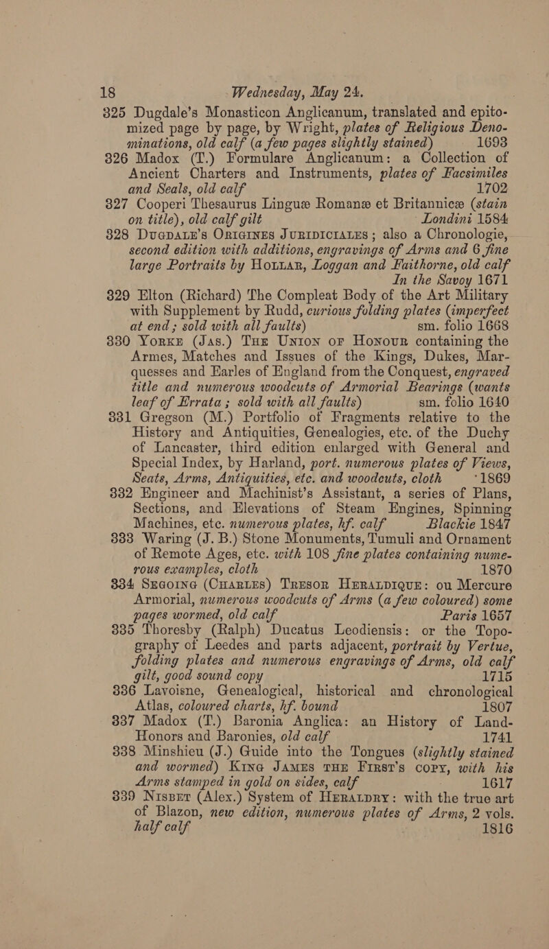 325 Dugdale’s Monasticon Anglicanum, translated and epito- mized page by page, by Wright, plates of Religious Deno- minations, old calf (a few pages slightly stained) — 1693 326 Madox (T.) Formulare Anglicanum: a Collection of Ancient Charters and Instruments, plates of Facsimiles and Seals, old calf 1702 827 Cooperi Thesaurus Lingue Romane et Britannice (stain on title), old calf gilt ' Londini 1584 328 DvapALE’s ORIGINES JURIDICIALES ; also a Chronologie, second edition with additions, engravings of Arms and 6 fine large Portraits by Hottan, Loggan and Faithorne, old calf In the Savoy 1671 329 Elton (Richard) The Compleat Body of the Art Military with Supplement by Rudd, eurzous folding plates (imperfect at end; sold with all faults) sm. folio 1668 3380 Yorxe (Jas.) Tut Union oF Honour containing the Armes, Matches and Issues of the Kings, Dukes, Mar- quesses and Harles of England from the Conquest, engraved title and numerous woodcuts of Armorial Bearings (wants leaf of Errata; sold with all faults) sm. folio 1640 3831 Gregson (M.) Portfolio of Fragments relative to the Histery and Antiquities, Genealogies, etc. of the Duchy of Lancaster, third edition enlarged with General and Special Index, by Harland, port. numerous plates of Views, Seats, Arms, Antiquities, etc. and woodcuts, cloth ‘1869 332 Engineer and Machinist’s Assistant, a series of Plans, Sections, and Elevations of Steam Engines, Spinning Machines, etc. numerous plates, hf. calf Blackie 1847 3833 Waring (J. B.) Stone Monuments, Tumuli and Ornament of Remote Ages, etc. with 108 fine plates containing nume- rous examples, cloth 1870 - 834 Sua@orne (CHarLes) Tresor HERALDIQUE: ou Mercure Armorial, numerous woodcuts of Arms (a few coloured) some pages wormed, old calf Paris 1657 335 Thoresby (Ralph) Ducatus Leodiensis: or the Topo- — graphy of Leedes and parts adjacent, portrait by Vertue, folding plates and numerous engravings of Arms, old calf gilt, good sound copy 1715 386 Lavoisne, Genealogical, historical and chronological Atlas, coloured charts, hf. bound 1807 337 Madox (T.) Baronia Anglica: an History of Land- Honors and Baronies, old calf 1741 338 Minshieu (J.) Guide into the Tongues (slightly stained and wormed) Kina JAMES THE First's copy, with his Arms stamped in gold on sides, calf . 1617 339 Nispetr (Alex.) System of Hrratpry: with the true art of Blazon, new edition, numerous plates of Arms, 2 vols. half calf : 1816
