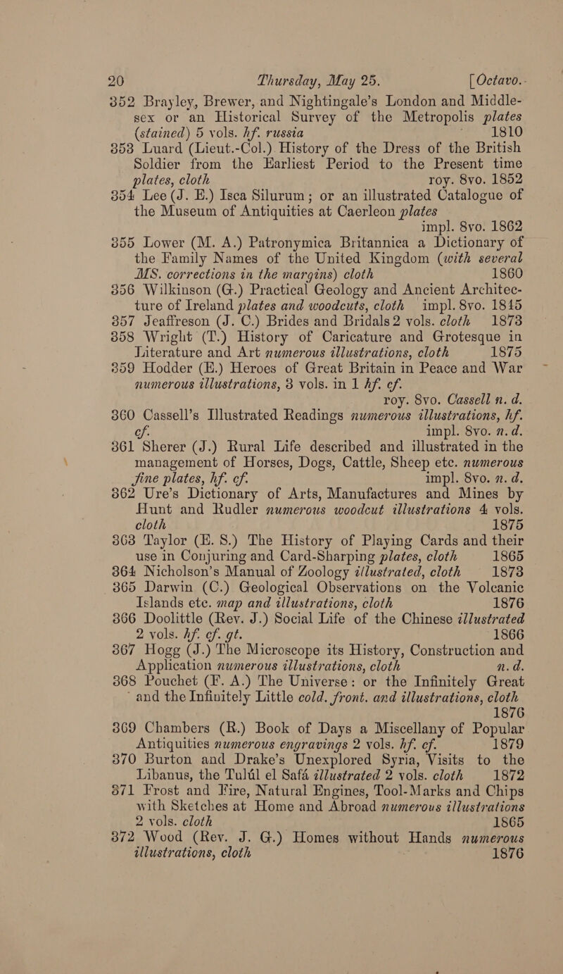 3852 Brayley, Brewer, and Nightingale’s London and Middle- sex or an Historical Survey of the Metropolis plates (stained) 5 vols. hf. russia fa LOTU 353 Luard (Lieut.-Col.) History of the Dress of the British Soldier from the Harliest Period to the Present time plates, cloth roy. 8vo. 1852 354 Lee (J. E.) Isca Silurum; or an illustrated Catalogue of the Museum of Antiquities at Caerleon plates impl. 8vo. 1862 3855 Lower (M. A.) Patronymica Britannica a Dictionary of the Family Names of the United Kingdom (with several MS. corrections in the margins) cloth 1860 356 Wilkinson (G.) Practical Geology and Ancient Architec- ture of Ireland plates and woodcuts, cloth impl. 8vo. 1845 3857 Jeafireson (J. C.) Brides and Bridals2 vols. cloth 18738 858 Wright (T.) History of Caricature and Grotesque in Literature and Art numerous illustrations, cloth 1875 3809 Hodder (E.) Heroes of Great Britain in Peace and War numerous illustrations, 3 vols. in 1 Aft ef. roy. 8vo. Cassell n. d. 360 Cassell’s Illustrated Readings numerous illustrations, hf. cs impl. 8vo. n.d. 361 Sherer (J.) Rural Life described and illustrated in the management of Horses, Dogs, Cattle, Sheep etc. numerous Jine plates, hf. ef. impl. 8vo. 7. d. 3862 Ure’s Dictionary of Arts, Manufactures and Mines by Hunt and Rudler numerous woodcut illustrations 4 vols. cloth 1875 3863 Taylor (H.8.) The History of Playing Cards and their use in Conjuring and Card-Sharping plates, cloth 1865 364 Nicholson’s Manual of Zoology ¢llustrated, cloth 1873 865 Darwin (C.) Geological Observations on the Volcanic Islands ete. map and illustrations, cloth 1876 3866 Doolittle (Rev. J.) Social Life of the Chinese illustrated 2 vols. Af. cf..gt. 1866 367 Hogg (J.) The Microscope its History, Construction and Application numerous illustrations, cloth n.d. 3868 Pouchet (F. A.) The Universe: or the Infinitely Great and the Infinitely Little cold. front. and illustrations, cloth 1876 3869 Chambers (R.) Book of Days a Miscellany of Popular Antiquities numerous engravings 2 vols. hf. ef. 1879 370 Burton and Drake’s Unexplored Syria, Visits to the Libanus, the Tulul el Safa cllustrated 2 vols. cloth 1872 671 Frost and Fire, Natural Engines, Tool-Marks and Chips with Sketches at Home and Abroad numerous illustrations 2 vols. cloth 1865 372 Wood (Rev. J. G.) Homes without Hands numerous illustrations, cloth 1876