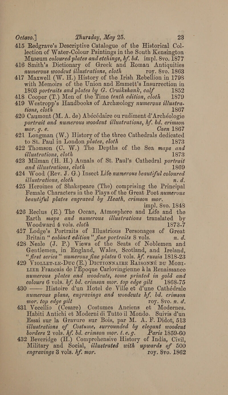 415 Redgrave’s Descriptive Catalogue of the Historical Col- lection of Water-Colour Paintings in the South Kensington. Museum coloured plates and etchings, hf. bd. impl. 8vo. 1877 416 Smith’s Dictionary of Greek and Roman Antiquities numerous woodcut illustrations, cloth roy. 8vo. 1863 417 Maxwell (W. H.) History of the Irish Rebellion in 1798 with Memoirs of the Union and Emmett’s Insurrection in 1803 portraits and plates by G. Cruikshank, calf 1852 418 Cooper (T.) Men of the Time tenth edition, cloth 1879 419 Westropp’s Handbooks of Archeology numerous illustra- tions, cloth 1867 420 Caumont (M. A. de) Abécédaire ou rudiment d’ Archéologie portrait and numerous woodcut illustrations, hf. bd. crimson mor. g. e Caen 1867 4.2.1 Longman (W.) History of the three Cathedrals dedicated to St. Paul in London plates, cloth 1873 422 Thomson (C. W.) The Depths of the Sea maps and illustrations, cloth 1873 423 Milman (H. H.) Annals of St. Paul’s Cathedral portrait and illustrations, cloth 1869 424 Wood (Rev. J. G.) Insect Life numerous beautiful coloured illustrations, cloth n. d. 425 Heroines of Shakspeare (The) comprising the Pence Female Characters in the Plays of the Great Poet numerous beautiful plates engraved by Heath, crimson mor. imp]. 8vo. 1848 426 Reclus (E.) The Ocean, Atmosphere and Life and the Earth maps and numerous illustrations translated by Woodward 4 vols. cloth 1873.7 427 Lodge’s Portraits of Illustrious Personages of Great Britain “ cabinet edition” fine portraits 8 vols. n. d 428 Neale (J. P.) Views of the Seats of Noblemen and Gentlemen, in England, Wales, Scotland, and Ireland, “« first series” numerous fine plates 6 vols. hf. russia 1818-23 429 ViotteT-LE-Duc (H.) DictrionnatrE Ratsonné Du Most- LIER Francais de l’ Epoque Carlovingienne &amp; la Renaissance numerous plates and woodcuts, some printed in gold and colours 6 vols. Af. bd. crimson mor. top edge gilé 1868-75 430 Histoire d’un Hotel de, Ville et d’une Cathédrale numerous plans, engravings and woodeuts hf. bd. crimson mor. top edge gilt roy. Svo. n. d. 431 Vecellio (Cesare) Costumes Anciens et Modernes. Habiti Antichi et Moderni di Tuttoil Mondo. Suivis d’un Essai sur la Gravure sur Bois, par M. A. F. Didot, 518 illustrations of Costume, surrounded by elegant woodeut borders 2 vols. Af. bd. crimson mor. t.e. 9. Paris 1859-60 432 Beveridge (H.) Comprehensive History of India, Civil, Military and Social, <dlustrated with upwards of 500 engravings 8 vols. hf. mor. roy. 8yo. 1862 