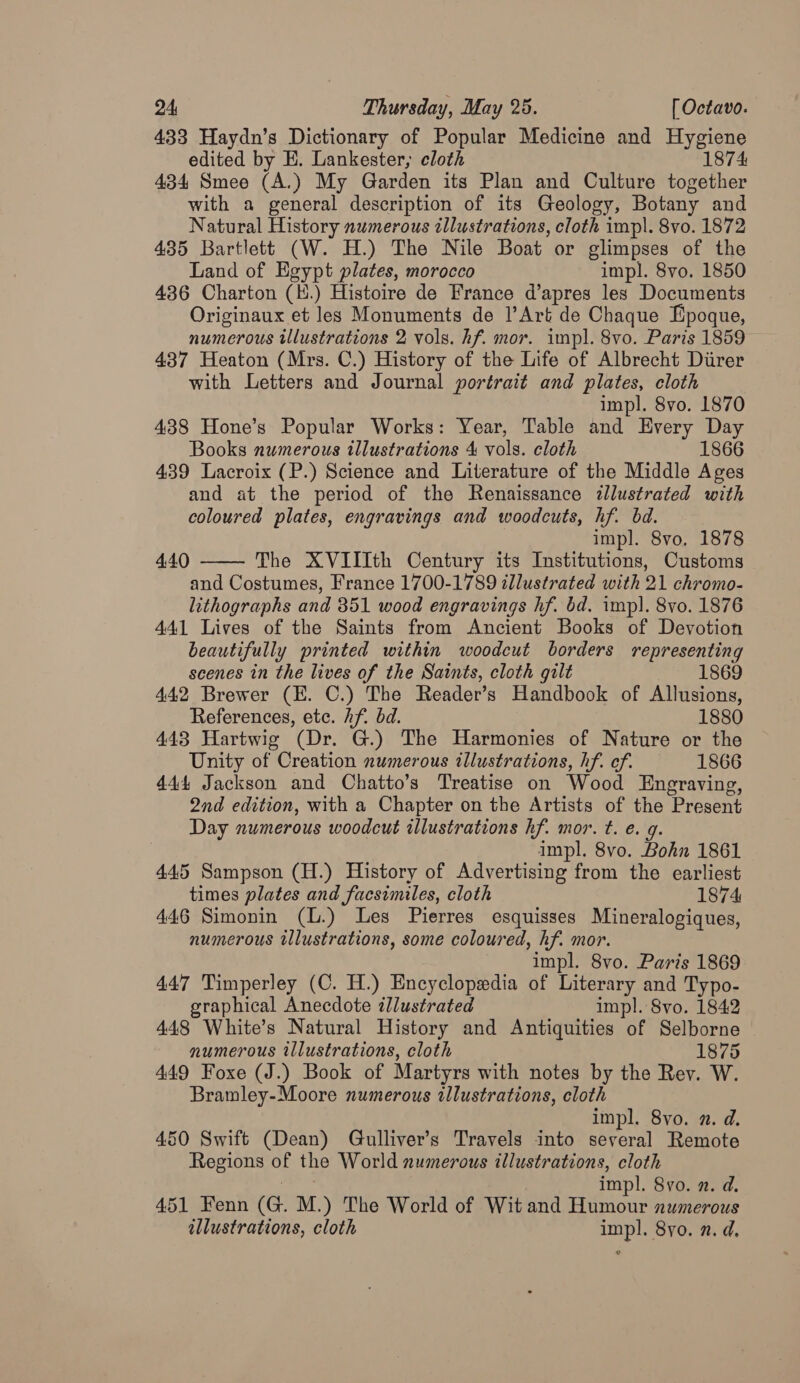 433 Haydn’s Dictionary of Popular Medicine and Hygiene edited by E. Lankester, cloth 1874 434 Smee (A.) My Garden its Plan and Culture together with a general description of its Geology, Botany and Natural History numerous illustrations, cloth impl. 8vo. 1872 435 Bartlett (W. H.) The Nile Boat or glimpses of the Land of Egypt plates, morocco impl. 8vo. 1850 436 Charton (H.) Histoire de France d’apres les Documents Originaux et les Monuments de l’Art de Chaque Epoque, numerous illustrations 2 vols. hf. mor. impl. 8vo. Paris 1859 437 Heaton (Mrs. C.) History of the Life of Albrecht Diirer with Letters and Journal portrait and plates, cloth impl. 8vo. 1870 438 Hone’s Popular Works: Year, Table and Every Day Books numerous illustrations 4 vols. cloth 1866 439 Lacroix (P.) Science and Literature of the Middle Ages and at the period of the Renaissance zllustrated with coloured plates, engravings and woodcuts, hf. bd. impl. 8vo. 1878 The XVIIIth Century its Institutions, Customs and Costumes, France 1700-1789 illustrated with 21 chromo- lithographs and 351 wood engravings hf. bd. imp]. 8vo. 1876 441 Lives of the Saints from Ancient Books of Devotion beautifully printed within woodcut borders representing scenes in the lives of the Saints, cloth gilt 1869 442 Brewer (E. C.) The Reader’s Handbook of Allusions, References, ete. Af. bd. 1880 443 Hartwig (Dr. G.) The Harmonies of Nature or the Unity of Creation numerous illustrations, hf. ef. 1866 444 Jackson and Chatto’s Treatise on Wood Engraving, 2nd edition, with a Chapter on the Artists of the Present Day numerous woodcut illustrations hf. mor. t. e. g. impl. 8vo. Bohn 1861 4455 Sampson (H.) History of Advertising from the earliest times plates and facsimiles, cloth 1874 446 Simonin (L.) Les Pierres esquisses Mineralogiques, numerous illustrations, some coloured, hf. mor. | impl. 8vo. Paris 1869 447 Timperley (C. H.) Encyclopedia of Literary and Typo- 4.40  graphical Anecdote illustrated impl. 8vo. 1842 448 White’s Natural History and Antiquities of Selborne numerous illustrations, cloth 1875 449 Foxe (J.) Book of Martyrs with notes by the Rev. W. Bramley-Moore numerous illustrations, cloth impl. 8yvo. 2. d. 450 Swift (Dean) Gulliver’s Travels into several Remote Regions of the World numerous illustrations, cloth “ee impl. 8vo. n. d. 451 Fenn (G. M.) The World of Wit and Humour numerous