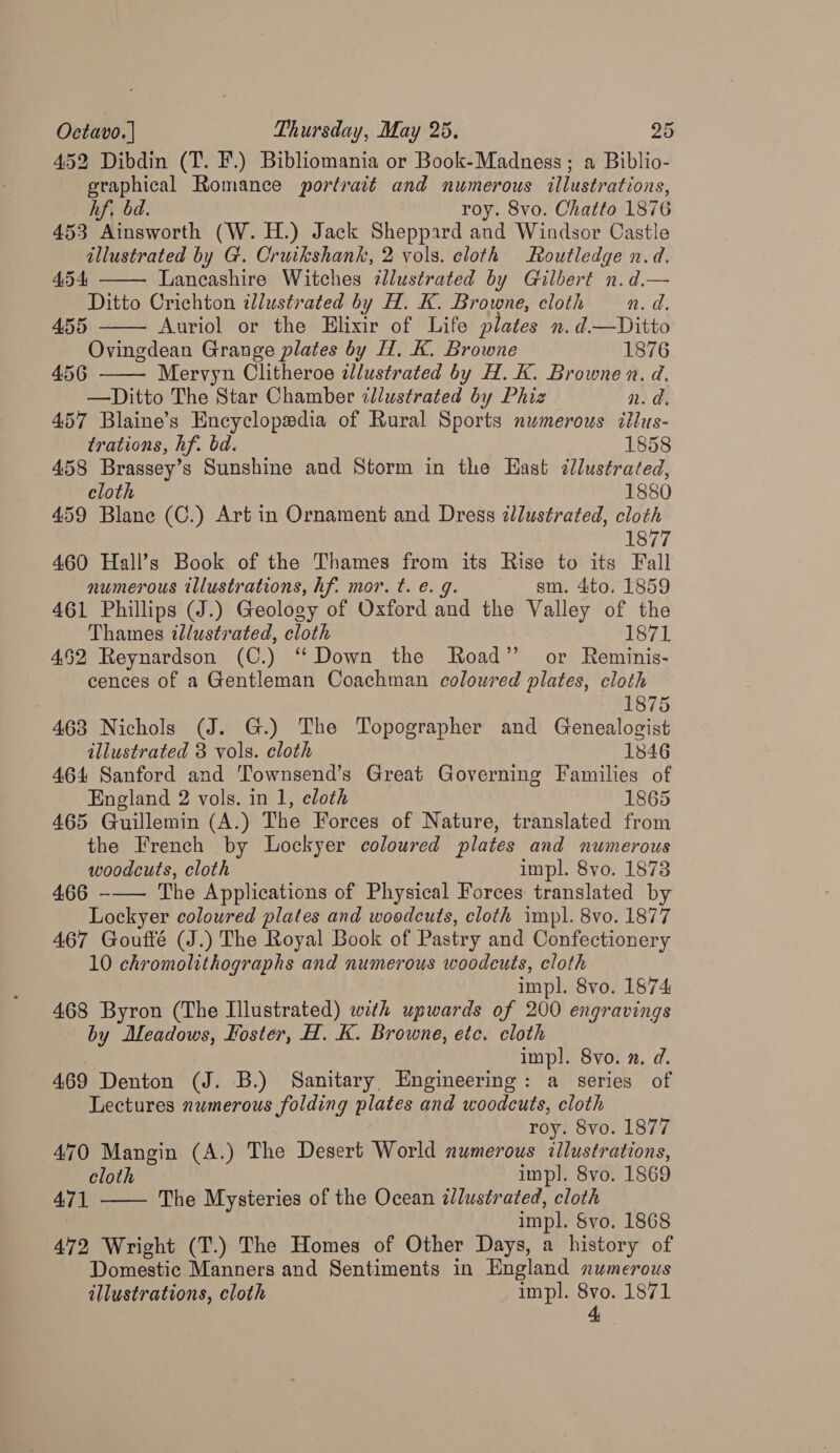 452 Dibdin (T. F.) Bibliomania or Book-Madness ; a Biblio- graphical Romance portrait and numerous illustrations, hf, bd. roy. 8vo. Chatto 1876 453 Ainsworth (W. H.) Jack Sheppard and Windsor Castle illustrated by G. Cruikshank, 2 vols. cloth Routledge n.d. 454 Lancashire Witches illustrated by Gilbert n.d.— Ditto Crichton illustrated by H. K. Browne, cloth n.d,    4.55 Auriol or the Elixir of Life plates n.d—Ditto Ovingdean Grange plates by H. K. Browne 1876 456 Mervyn Clitheroe wdlustrated by H. K. Browne n. d. —Ditto The Star Chamber illustrated by Phiz n.d 457 Blaine’s Encyclopedia of Rural Sports numerous itlus- trations, hf. bd. 1858 458 Brassey’s Sunshine and Storm in the Hast ¢lustrated, cloth 1880 459 Blane (C.) Art in Ornament and Dress illustrated, cloth 1877 460 Hall’s Book of the Thames from its Rise to its Fall numerous illustrations, hf. mor. t. e€. g. gsm. 4to. 1859 461 Phillips (J.) Geology of Oxford and the Valley of the Thames illustrated, cloth 1871 452 Reynardson (C.) “Down the Road” or Reminis- cences of a Gentleman Coachman coloured plates, cloth 1875 463 Nichols (J. G.) The Topographer and Genealogist illustrated 3 vols. cloth 1846 464 Sanford and Townsend’s Great Governing Families of England 2 vols. in 1, cloth 1865 465 Guillemin (A.) The Forces of Nature, translated from the French by Lockyer coloured plates and numerous woodcuts, cloth impl. 8vo. 1873 466 -—— The Applications of Physical Forces translated by Lockyer coloured plates and woodcuts, cloth impl. 8vo. 1877 467 Goufté (J.) The Royal Book of Pastry and Confectionery 10 chromolithographs and numerous woodcuts, cloth impl. 8vo. 1874 468 Byron (The Illustrated) with upwards of 200 engravings by Aleadows, Koster, H. K. Browne, etc. cloth impl. 8yo. n. d. 469 Denton (J. B.) Sanitary, Engineering: a series of Lectures numerous folding plates and woodcuts, cloth roy. 8vo. 1877 470 Mangin (A.) The Desert World numerous illustrations, cloth impl. 8vo. 1869 The Mysteries of the Ocean dlustrated, cloth impl. Svo. 1868 472 Wright (T.) The Homes of Other Days, a history of Domestic Manners and Sentiments in England numerous illustrations, cloth impl. ois 1871 
