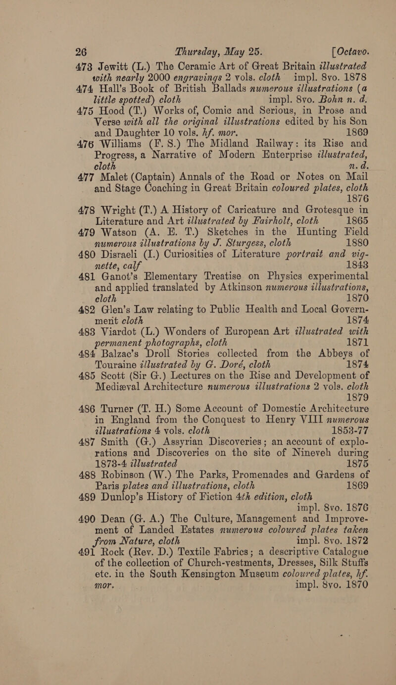 473 Jewitt (L.) The Ceramic Art of Great Britain illustrated with nearly 2000 engravings 2 vols. cloth impl. 8yo. 1878 474 Hall’s Book of British Ballads numerous illustrations (a little spotted) cloth impl. 8vo. Bohn n. d. 475 Hood (T.) Works of, Comic and Serious, in Prose and Verse with all the original illustrations edited by his Son _ and Daughter 10 vols. hf. mor. 1869 476 Williams (F. 8.) The Midland Railway: its Rise and Progress, a Narrative of Modern Enterprise dlustrated, cloth n.d. 477 Malet (Captain) Annals of the Road or Notes on Mail and Stage Coaching in Great Britain coloured plates, cloth 1876 478 Wright (T.) A History of Caricature and Grotesque in Literature and Art zJlustrated by Fairholt, cloth 1865 479 Watson (A. E. T.) Sketches in the Hunting Field numerous illustrations by J. Sturgess, cloth 1880 480 Disraeli (1.) Curiosities of Literature portrait and vig- nette, calf 1843 481 Ganot’s Elementary Treatise on Physics experimental and applied translated by Atkinson numerous illustrations, cloth 1870 482 Glen’s Law relating to Public Health and Local Govern- ment cloth 1874 483 Viardot (L.) Wonders of European Art illustrated with permanent photographs, cloth 1871 484 Balzae’s Droll Stories collected from the Abbeys of Touraine zllustrated by G. Doré, cloth 1874 485 Scott (Sir G.) Lectures on the Rise and Development of Medieval Architecture numerous illustrations 2 vols. cloth 1879 486 Turner (T. H.) Some Account of Domestic Architecture in England from the Conquest to Henry VIII numerous illustrations 4 vols. cloth 1853-77 487 Smith (G.) Assyrian Discoveries; an account of explo- rations and Discoveries on the site of Nineveh during 1878-4 zlustrated 1875 488 Robinson (W.) The Parks, Promenades and Gardens of Paris plates and illustrations, cloth 1869 489 Dunlop’s History of Fiction 4th edition, cloth impl. 8vo. 1876 490 Dean (G. A.) The Culture, Management and Improve- ment of Landed Estates numerous coloured plates taken from Nature, cloth impl. 8vo. 1872 491 Rock (Rev. D.) Textile Fabrics; a descriptive Catalogue of the collection of Church-vestments, Dresses, Silk Stuffs etc. in the South Kensington Museum coloured plates, hf. mor. | | impl. 8yo, 1870