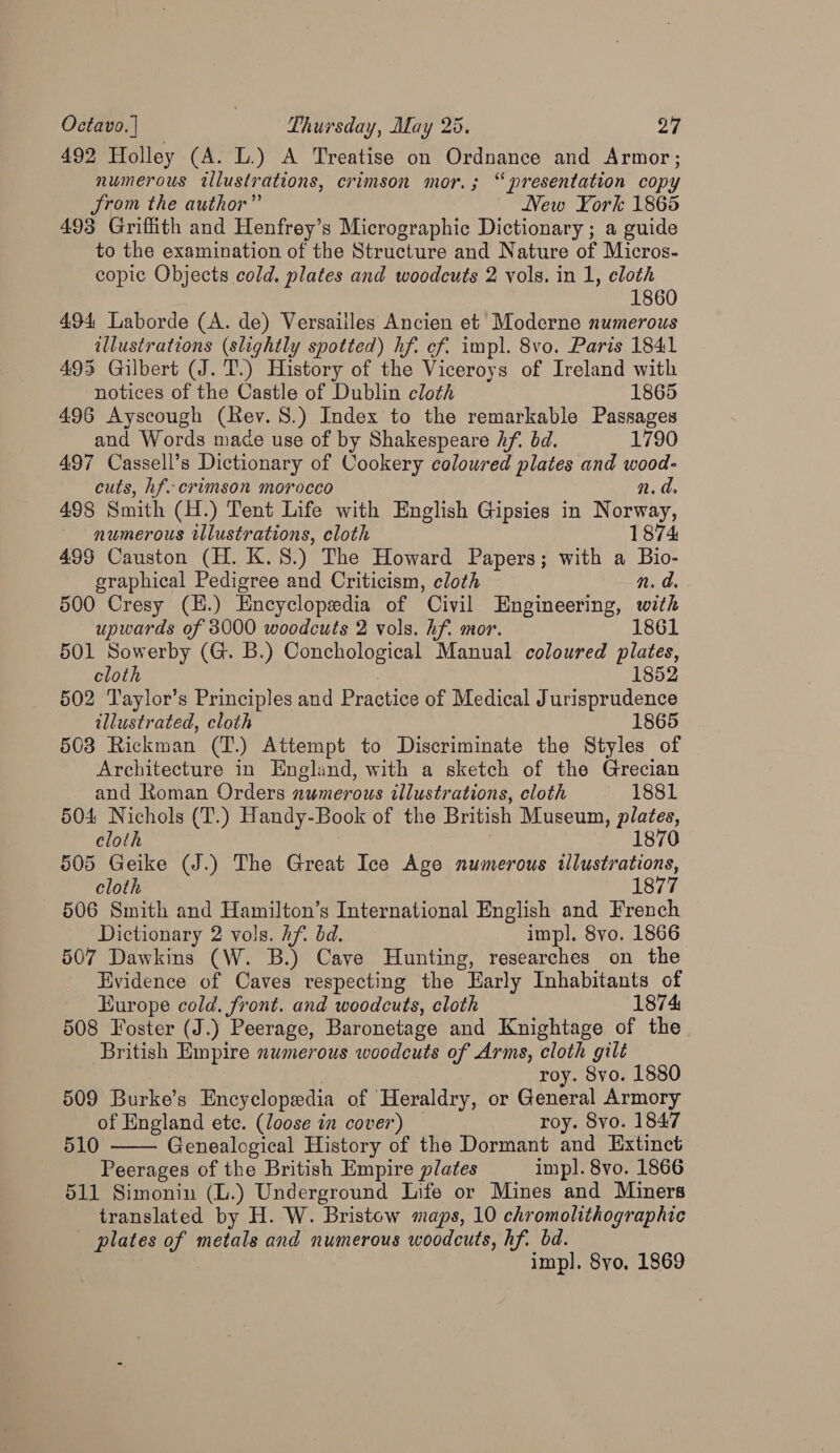 492 Holley (A. L.) A Treatise on Ordnance and Armor; numerous illustrations, crimson mor.; “presentation copy Jrom the author” New York 1865 493 Griffith and Henfrey’s Micrographic Dictionary ; a guide to the examination of the Structure and Nature of Micros- copic Objects cold. plates and woodcuts 2 vols. in 1, cloth 1860 494 Laborde (A. de) Versailles Ancien et Moderne numerous illustrations (slightly spotted) hf. cf. impl. 8vo. Paris 1841 493 Gilbert (J. T.) History of the Viceroys of Ireland with notices of the Castle of Dublin cloth 1865 496 Ayscough (Rev. 8.) Index to the remarkable Passages and Words mace use of by Shakespeare Af. bd. 1790 497 Cassell’s Dictionary of Cookery coloured plates and wood- cuts, hf. crimson morocco n.d. 498 Smith (H.) Tent Life with English Gipsies in Norway, numerous illustrations, cloth 1874 499 Causton (H. K.8.) The Howard Papers; with a Bio- graphical Pedigree and Criticism, cloth n. d. 500 Cresy (H.) Encyclopedia of Civil Engineering, with upwards of 3000 woodcuts 2 vols. hf. mor. 1861 501 Sowerby (G. B.) Conchological Manual coloured plates, cloth 1852 502 Taylor’s Principles and Practice of Medical Jurisprudence illustrated, cloth 7 1865 503 Rickman (T.) Attempt to Discriminate the Styles of Architecture in England, with a sketch of the Grecian and Roman Orders numerous illustrations, cloth 1881 504 Nichols (T.) Handy-Book of the British Museum, plates, cloth 3 | 1870 505 Geike (J.) The Great Ice Age numerous illustrations, ) cloth 1877 506 Smith and Hamilton’s International English and French Dictionary 2 vols. Af. bd. impl. 8vo. 1866 507 Dawkins (W. B.) Cave Hunting, researches on the Evidence of Caves respecting the Early Inhabitants of Europe cold. front. and woodcuts, cloth 1874 508 Foster (J.) Peerage, Baronetage and Knightage of the British Empire numerous woodcuts of Arms, cloth gilt roy. 8vo. 1880 509 Burke’s Encyclopedia of Heraldry, or General Armory of England ete. (loose in cover) — roy. Syo. 1847 510 Genealogical History of the Dormant and Extinct Peerages of the British Empire plates impl. 8vo. 1866 511 Simonin (L.) Underground Life or Mines and Miners translated by H. W. Bristow maps, 10 chromolithographic plates of metals and numerous woodcuts, hf. bd. 