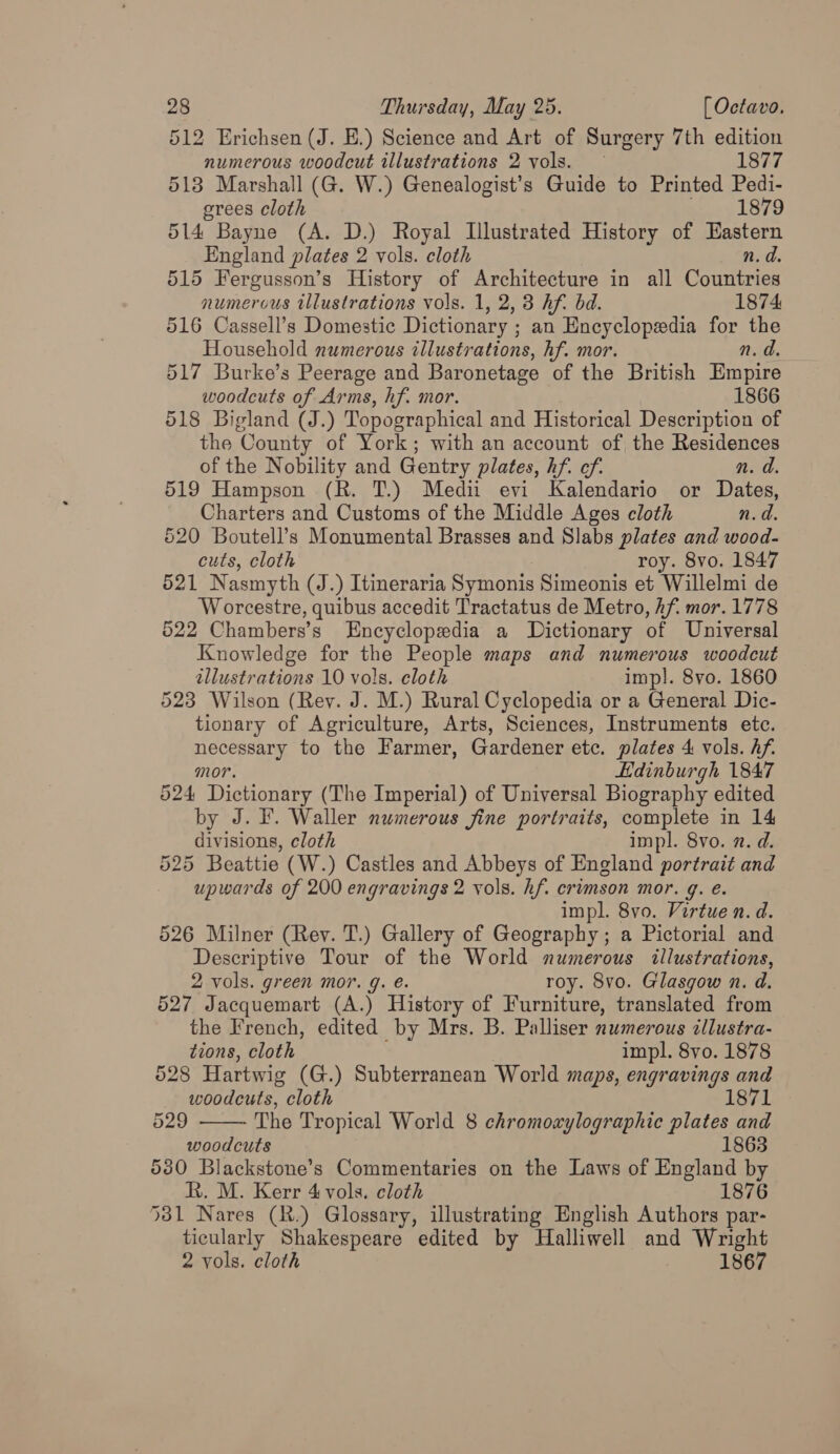 512 Erichsen (J. E.) Science and Art of Surgery 7th edition numerous woodcut illustrations 2 vols. — 1877 513 Marshall (G. W.) Genealogist’s Guide to Printed Pedi- grees cloth suey 1879 514 Bayne (A. D.) Royal Illustrated History of Eastern England plates 2 vols. cloth n. d. 515 Fergusson’s History of Architecture in all Ouse numerous illustrations vols. 1, 2, 3 hf. bd. 1874 516 Cassell’s Domestic Dictionary ; ; an Encyclopedia for the Household numerous illustrations, hf. mor. n. d. 517 Burke’s Peerage and Baronetage of the British Empire woodcuts of Arms, hf. mor. 1866 518 Bigland (J.) Topographical and Historical Description of the County of York; with an account of the Residences of the Nobility and Gentry plates, hf. ef. n. d. 519 Hampson (R. T.) Medii evi Kalendario or Dates, Charters and Customs of the Middle Ages cloth n.d. 520 Boutell’s Monumental Brasses and Slabs plates and wood- cuts, cloth roy. 8vo. 1847 521 Nasmyth (J.) Itineraria Symonis Simeonis et Willelmi de Worcestre, quibus accedit Tractatus de Metro, Af. mor. 1778 522 Chambers’s Encyclopedia a Dictionary of Universal Knowledge for the People maps and numerous woodcut illustrations 10 vols. cloth impl. 8vo. 1860 523 Wilson (Rev. J. M.) Rural Cyclopedia or a General Dic- tionary of Agriculture, Arts, Sciences, Instruments etc. necessary to the Farmer, Gardener etc. plates 4 vols. Af. mor. Edinburgh 1847 524 Dictionary (The Imperial) of Universal Biography edited by J. F. Waller numerous jine portraits, complete in 14 divisions, cloth impl. 8vo. a. d. 525 Beattie (W.) Castles and Abbeys of England portrait and upwards of 200 engravings 2 vols. hf. crimson mor. g. e. impl. 8vo. Virtue n. d. 526 Milner (Rey. T.) Gallery of Geography; a Pictorial and Descriptive Tour of the World numerous illustrations, 2 vols. green mor. g. é. roy. 8vo. Glasgow n. d. 527 Jacquemart (A.) History of Furniture, translated from the French, edited by Mrs. B. Palliser numerous illustra- tions, cloth impl. 8yo. 1878 528 Hartwig (G.) Subterranean World maps, engravings and woodcuts, cloth 1871 The Tropical World 8 chromoaylographic plates and woodcuts 1863 530 Blackstone’s Commentaries on the Laws of England by R. M. Kerr 4 vols. cloth 1876 531 Nares (R.) Glossary, illustrating English Penis: par- ticularly Shakespeare edited by Halliwell and Wright 2 vols. cloth 1867 529 