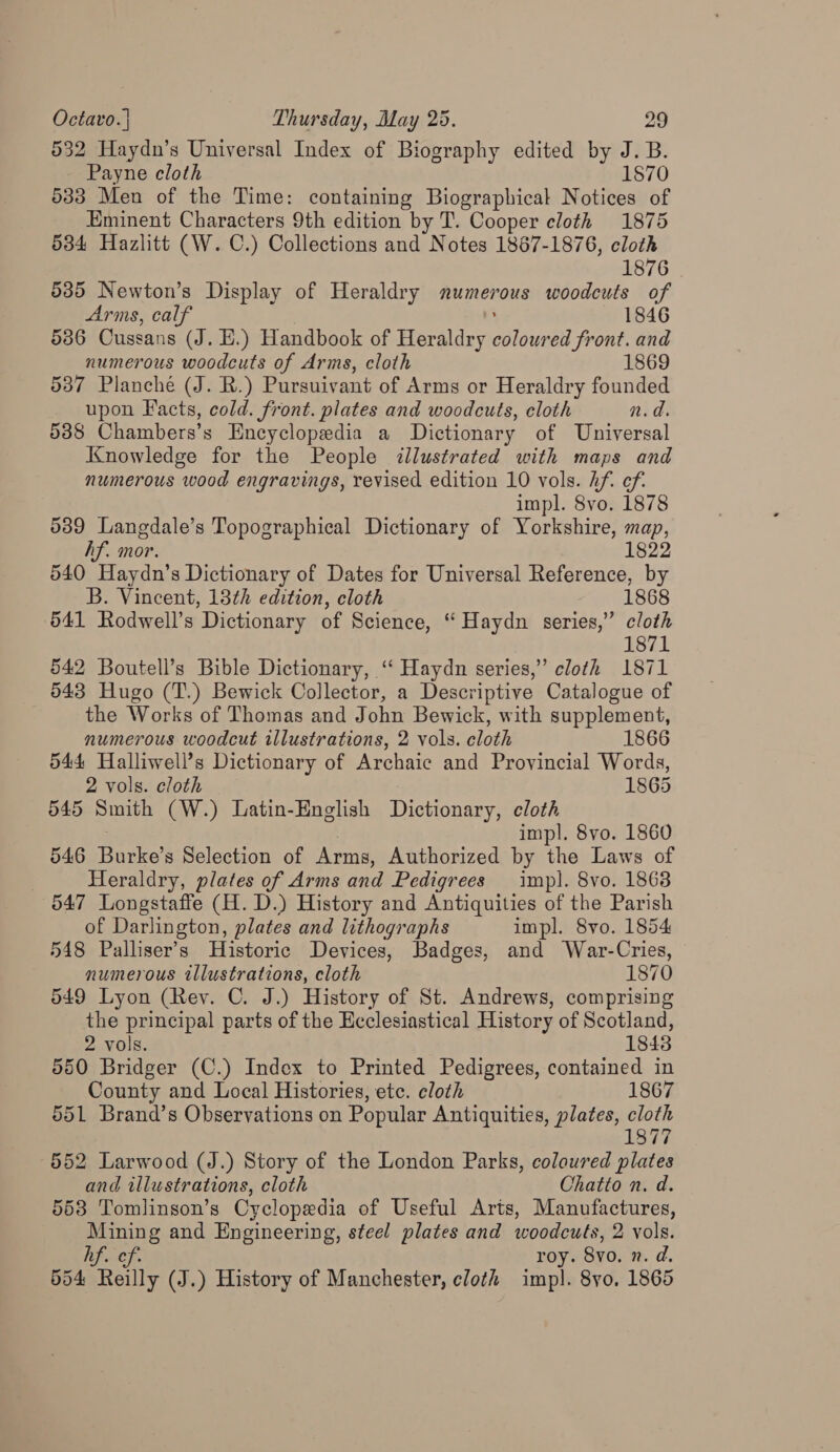 532 Haydn’s Universal Index of Biography edited by J. B. Payne cloth 1870 533 Men of the Time: containing Biographical Notices of Eminent Characters 9th edition by T. Cooper cloth 1875 534 Hazlitt (W. C.) Collections and Notes 1867-1876, cloth 1876 535 Newton’s Display of Heraldry numerous woodcuts of Arms, calf 1846 536 Cussans (J. E.) Handbook of Heraldry De ed front. and numerous woodcuts of Arms, cloth 1869 537 Planche (J. R.) Pursuivant of Arms or Heraldry founded upon Facts, cold. front. plates and woodcuts, cloth n.d. 5388 Chambers’s Encyclopedia a Dictionary of Universal Knowledge for the People illustrated with maps and numerous wood engravings, revised edition 10 vols. Af. ef. impl. 8vo. 1878 5389 Langdale’s Topographical Dictionary of Yorkshire, map, hf. mor. 1822 540 Haydn’s Dictionary of Dates for Universal Reference, by B. Vincent, 13th edition, cloth 541 Rodwell’s Dictionary of Science, “ Haydn series,” cloth 1871 542 Boutell’s Bible Dictionary, ‘‘ Haydn series,” cloth 1871 543 Hugo (T.) Bewick Collector, a Descriptive Catalogue of the Works of Thomas and John Bewick, with supplement, numerous woodcut illustrations, 2 vols. cloth 1866 544 Halliwell’s Dictionary of Archaic and Provincial Words, 2 vols. cloth 1865 545 Smith (W.) Latin-English Dictionary, cloth impl. 8vo. 1860 546 Tonko’ Selection of Arms, Authorized by the Laws of Heraldry, plates of Arms and Pedigrees imp). 8vo. 1868 647 Longstaffe (H. D.) History and Antiquities of the Parish of Darlington, plates and lithographs impl. 8vo. 1854 548 Palliser’s Historic Devices, Badges, and War-Cries, numerous illustrations, cloth 1870 549 Lyon (Rev. C. J.) History of St. Andrews, comprising the principal parts of the Ecclesiastical History of Scotland, 2 vols. 1848 550 Bridger (C.) Index to Printed Pedigrees, contained in County and Local Histories, etc. cloth 1867 551 Brand’s Observations on Popular Antiquities, plates, cloth 1877 552 Larwood (J.) Story of the London Parks, coloured plates and illustrations, cloth Chatto n. d. 553 Tomlinson’s Cyclopedia of Useful Arts, Manufactures, Mining and Engineering, steel plates and woodcuts, 2 vols. hf. ef. roy. 8vo. n.d. 554 Reilly (J.) History of Manchester, cloth impl. 8yo. 1865