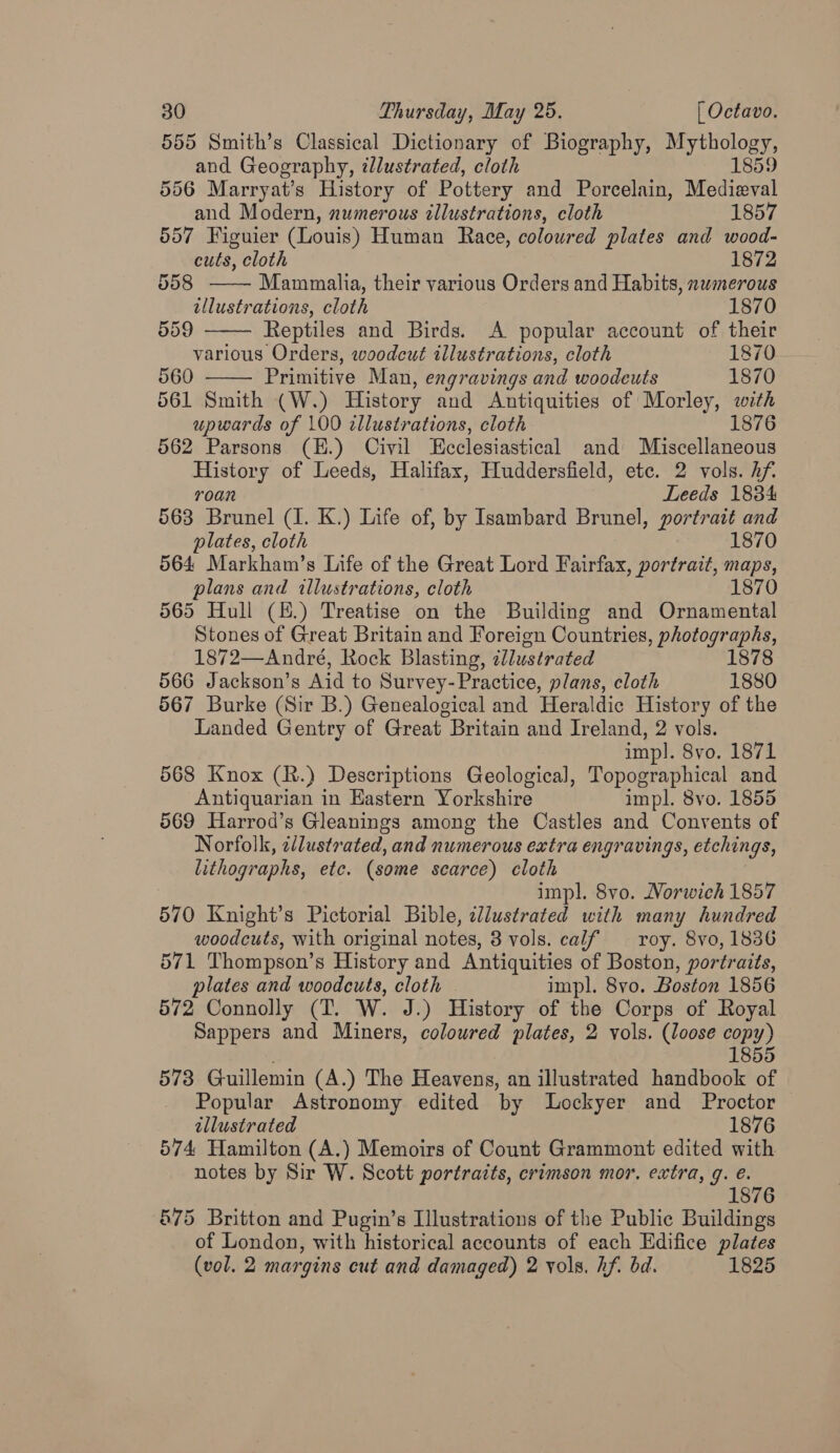 555 Smith’s Classical Dictionary of Biography, eh   and Geography, illustrated, cloth 1889 556 Marryat’s History of Pottery and Porcelain, Medieval and Modern, numerous tllustrations, cloth 1857 557 Figuier (Louis) Human Race, coloured plates and wood- cuts, cloth 1872 558 —— Mammalia, their various Orders and Habits, numerous illustrations, cloth 1870 559 Reptiles and Birds. A popular account of their various Orders, woodcut illustrations, cloth 1870 560 Primitive Man, engravings and woodcuts 1870 561 Smith (W.) History and Antiquities of Morley, with upwards of 100 illustrations, cloth 1876 562 Parsons (H.) Civil Ecclesiastical and Miscellaneous History of Leeds, Halifax, Huddersfield, etc. 2 vols. Af. roan Leeds 1834 563 Brunel (1. K.) Life of, by Isambard Brunel, portrait and plates, cloth 1870 564 Markham’s Life of the Great Lord Fairfax, portrait, maps, plans and illustrations, cloth 1870 565 Hull (E.) Treatise on the Building and Ornamental Stones of Great Britain and Foreign Countries, photographs, 1872—André, Rock Blasting, illustrated 1878 566 Jackson’s Aid to Survey- Practice, plans, cloth 1880 567 Burke (Sir B.) Genealogical and Heraldic History of the Landed Gentry of Great Britain and Ireland, 2 vols. imp]. 8vo. 1871 568 Knox (R.) Descriptions Geological, Topographical and Antiquarian in Eastern Yorkshire impl. 8vo. 1855 569 Harrod’s Gleanings among the Castles and Convents of Norfolk, cllustrated, and numerous extra engravings, etchings, lithographs, etc. (some scarce) cloth impl. 8vo. Norwich 1857 570 Knight’s Pictorial Bible, per aa with many hundred woodcuts, with original notes, 8 vols. calf — roy. 8vo, 1836 571 Thompson’s History and Antiquities of Boston, portraits, plates and woodcuts, cloth impl. 8vo. Boston 1856 572 Connolly (T. W. J. ) History of the Corps of Royal Sappers and Miners, coloured plates, 2 vols. (loose copy) 1855 573 Guillemin (A.) The Heavens, an illustrated handbook of Popular Astronomy edited by Lockyer and Proctor | illustrated 3 1876 574 Hamilton (A.) Memoirs of Count Grammont edited with notes by Sir W. Scott portraits, crimson mor. extra, q. é. 1876 675 Britton and Pugin’s Illustrations of the Public Buildings of London, with historical accounts of each Edifice plates (vol. 2 margins cut and damaged) 2 vols. hf. bd. 1825
