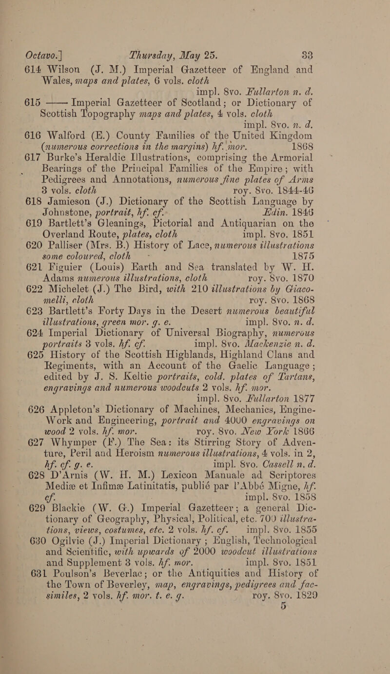 614 Wilson (J. M.) Imperial Gazetteer of England and Wales, maps and plates, 6 vols. cloth impl. 8vo. Fullarton n. d. 615 Imperial Gazetteer of Scotland; or Dictionary of Scottish Topography maps and plates, 4 vols. cloth impl. 8vo. ». d. 616 Walford (H.) County Families of the United Kingdom (numerous corrections in the margins) hf..mor. “1868 617 Burke’s Heraldic Illustrations, comprising the Armorial Bearings of the Principal Families of the Empire; with Pedigrees and Annotations, numerous fine plates of Arms  3 vols. cloth roy. 8vo. 1844-46 618 Jamieson (J.) Dictionary of the Scottish Language by Johnstone, portrait, hf. ef. Hdin. 1846 619 Bartlett’s Gleanings, Pictorial and Antiquarian on the Overland Route, plates, cloth impl. 8vo, 1851 620 Palliser (Mrs. B.) History of Lace, numerous Ulustrations some coloured, cloth - 1875 621 Figuier (Louis) Earth and Sea translated by W. H. Adams numerous illustrations, cloth roy. Svo. 1870 622 Michelet (J.) The Bird, with 210 dllustrations by Giaco- melli, cloth roy. 8vo. 1868 623 Bartlett’s Forty Days in the Desert numerous beautiful illustrations, green mor. q. é. impl. 8vo. 2. d. 624 Imperial Dictionary of Universal Biography, numerous portraits 3 vols. hf. of. impl. 8vo. Mackenzie n. d. 625 History of the Scottish Highlands, Highland Clans and Regiments, with an Account of the Gaelic Language ; edited by J. S. Keltie portraits, cold. plates of Tartans, engravings and numerous woodcuts 2 vols. hf. mor. impl. 8vo, Fullarton 1877 626 Appleton’s Dictionary of Machines, Mechanics, Engine- Work and Engineering, portrait and 4000 engravings on wood 2 vols. hf. mor. roy. 8vo. New York 1866 627 Whymper (I.) The Sea: its Stirring Story of Adven- ture, age and Heroism numerous illustrations, 4 vols. in 2, hf. ¢ of g impl. 8vo. Cassell n. d. 628 Dae (W. H. M.) Lexicon Manuale ad Scriptores Mediz et Infime Latinitatis, publié par l’Abbé Migne, Af. se 7 impl. Svo. 1858 629 Blackie (W. G.) Imperial Gazetteer; a general Dic- tionary of Geography, Physical, Political, etc. 700 illustra- tions, views, costumes, etc. 2 vols. hf. cf. impl. 8vo. 1855 630 Ogilvie (J.) Imperial Dictionary ; English, Technological and Scientific, with upwards of 2000 woodcut illustrations and Supplement 3 vols. Af. mor. impl. 8vo. 1851 631 Poulson’s Beverlac; or the Antiquities and History of the Town of Beverley, map, engravings, pedigrees and fac- similes, 2 vols. hf. mor. t. e. g. roy. 8vo. 1829 ; 5