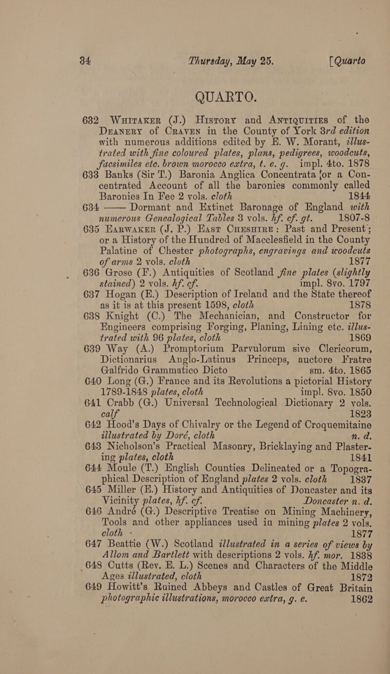 QUARTO. 682 WurtaKer (J.) History and Awnrrauities of the Deanery of Craven in the County of York 3rd edition with numerous additions edited by E. W. Morant, zllus- trated with fine coloured plates, plans, pedigrees, woodcuts, facsimiles ete. brown morocco extra, t. e.g. impl. 4to. 1878 633 Banks (Sir T.) Baronia Anglica Concentrata jor a Con- centrated Account of all the baronies commonly called Baronies In Fee 2 vols. cloth 1844 Dormant and Extinct Baronage of England with numerous Genealogical Tables 3 vols. hf. ef. gt. 1807-8 635 Earwaker (J. P.) East Cursutre: Past and Present; or a History of the Hundred of Macclesfield in the County Palatine of Chester photographs, engravings and woodcuts of arms 2 vols. cloth | 1877 636 Grose (F.) Antiquities of Scotland jine plates (slightly stained) 2 vols. hf. of. impl. 8vo. 1797 637 Hogan (E.) Description of Ireland and the State thereof as it is at this present 1598, cloth 1878 6388 Knight (C.) The Mechanician, and Constructor for Engineers comprising Forging, Planing, Lining ete. ilus- trated with 96 plates, cloth 1869 639 Way (A.) Promptorium Parvulorum sive Clericorum, Dictionarius Anglo-Latinus Princeps, auctore Fratre 634  Galfrido Grammatico Dicto sm. 4to. 1865 G40 Long (G.) France and its Revolutions a pictorial History 1789-1848 plates, cloth impl. 8vo. 1850 641 Crabb (G.) Universal Technological Dictionary 2 vols. calf 1823 642 Hood’s Days of Chivalry or the Legend of Croquemitaine illustrated by Doré, cloth n. da, 643 Nicholson’s Practical Masonry, Bricklaying and Plaster- ing plates, cloth 1841 644 Moule (T.) English Counties Delineated or a Topogra- phical Description of England plates 2 vols. cloth 1837 645 Miller (H.) History and Antiquities of Doncaster and its Vicinity plates, hf. ef. Doncaster n. d. 646 André (G.) Descriptive Treatise on Mining Machinery, Tools and other appliances used in mining plates 2 vols. cloth - 1877 647 Beattie (W.) Scotland illustrated in a series of views by Allom and Bartlett with descriptions 2 vols. hf. mor. 1838 648 Cutts (Rev. E. L.) Scenes and Characters of the Middle Ages illustrated, cloth 1872 649 Howitt’s Ruined Abbeys and Castles of Great Britain photographic illustrations, morocco extra, g. e. 1862
