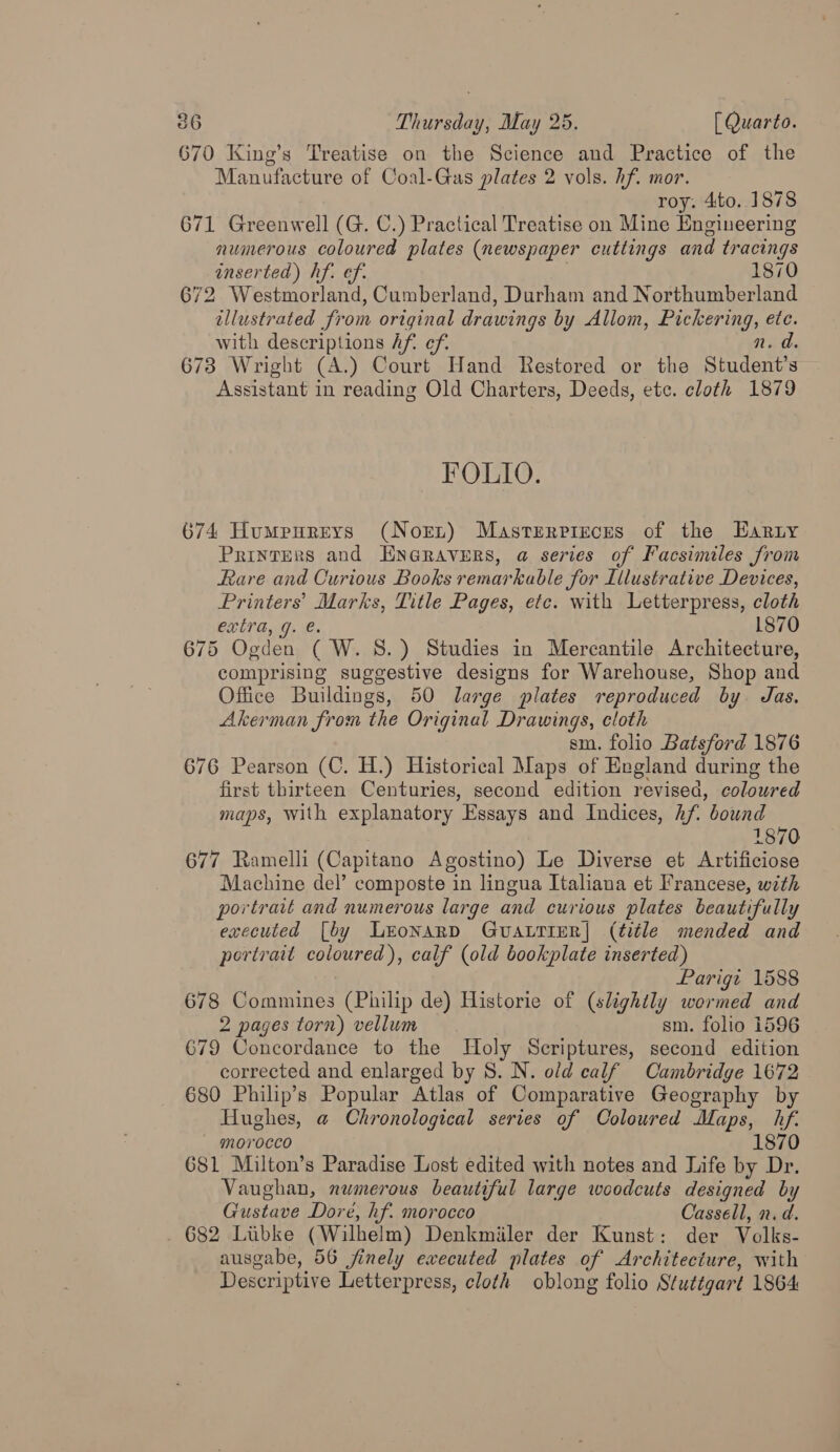 670 King’s Treatise on the Science and Practice of the Manufacture of Coal-Gas plates 2 vols. hf. mor. roy. 4to..1878 671 Greenwell (G. C.) Practical Treatise on Mine Engineering numerous coloured plates (newspaper cuttings and tracings inserted) hf. ef. . 1870 672 Westmorland, Cumberland, Durham and Northumberland illustrated from original drawings by Allom, Pickering, etc. with descriptions hf. ef. n. d. 673 Wright (A.) Court Hand Restored or the Student’s Assistant in reading Old Charters, Deeds, ete. cloth 1879 FOLIO. 674 Humpureys (Nort) Masterrieces of the Earty Printers and ENGRAVERS, @ series of Facsimiles from Rare and Curious Books remarkable for Illustrative Devices, Printers’ Marks, Title Pages, etc. with Letterpress, cloth extra, g. e. 1870 675 Ogden ( W. 8S.) Studies in Mercantile Architecture, comprising suggestive designs for Warehouse, Shop and Office Buildings, 50 large plates reproduced by. Jas. Akerman from the Original Drawings, cloth sm. folio Batsford 1876 676 Pearson (C. H.) Historical Maps of England during the first thirteen Centuries, second edition revised, coloured maps, with explanatory Essays and Indices, hf. bound 1870 677 Ramelli (Capitano Agostino) Le Diverse et Artificiose Machine del’ composte in lingua Italiana et Francese, with portrait and numerous large and curious plates beautifully executed [by LEONARD GUALTIER| (title mended and portrait coloured), calf (old bookplate inserted) Parigz 1588 678 Commines (Philip de) Historie of (slightly wormed and 2 pages torn) vellum sm. folio 1596 679 Concordance to the Holy Scriptures, second edition corrected and enlarged by 8. N. old calf Cambridge 1672 680 Philip’s Popular Atlas of Comparative Geography by Hughes, @ Chronological series of Coloured Maps, hf. morocco 1870 681 Milton’s Paradise Lost edited with notes and Life by Dr. Vaughan, numerous beautiful large woodcuts designed by Gustave Dore, hf. morocco Cassell, n.d. 682 Libke (Wilhelm) Denkmiiler der Kunst: der Volks- ausgabe, 56 finely executed plates of Architecture, with Descriptive Letterpress, cloth oblong folio Stuttgart 1864