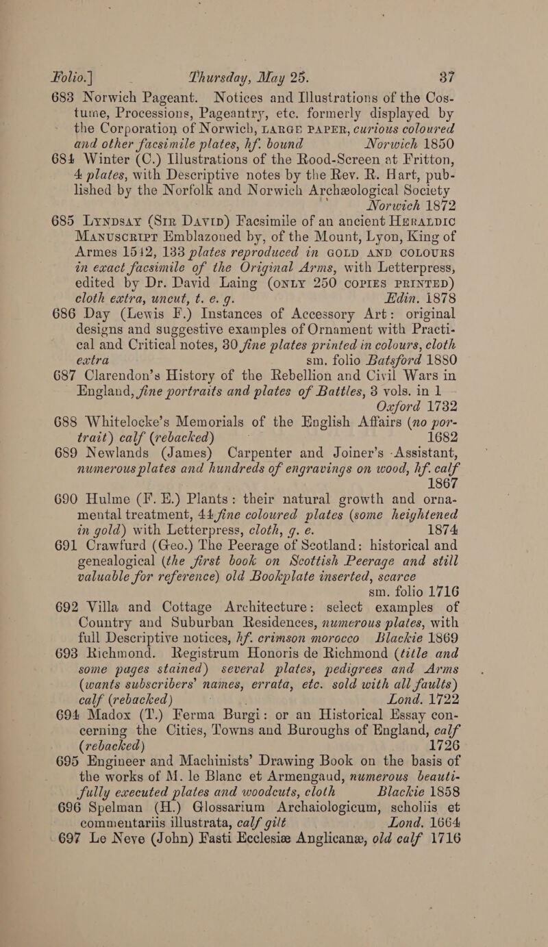 683 Norwich Pageant. Notices and Illustrations of the Cos- tute, Processions, Pageantry, ete. formerly displayed by the Corporation of Norwich, LARGE PAPER, curious coloured and other facsimile plates, hf. bound Norwich 1850 684 Winter (C.) Lilustrations of the Rood-Screen at Fritton, A plates, with Descriptive notes by the Rev. R. Hart, pub- lished by the Norfolk and Norwich Archeological Society | Norwich 1872 685 Lynpsay (Str Davin) Facsimile of an ancient Heranpic Manuscrirt Emblazoned by, of the Mount, Lyon, King of Armes 1542, 133 plates reproduced in GOLD AND COLOURS in exact facsimile of the Original Arms, with Letterpress, edited by Dr. David Laing (onty 250 copIES PRINTED) cloth extra, uncut, t. e. 9. Edin, 1878 686 Day (Lewis E.) Instances of Accessory Art: original designs and suggestive examples of Ornament with Practi- cal and Critical notes, 80 jine plates printed in colours, cloth extra sm, folio Batsford 1880 687 Clarendon’s History of the Rebellion and Civil Wars in England, fine portraits and plates of Battles, 3 vols. in 1 Oxford 1732 688 Whitelocke’s Memorials of the English Affairs (no por- trait) calf (rebacked) 1682 689 Newlands (James) Carpenter and Joiner’s -Assistant, numerous plates and hundreds of engravings on wood, hf. calf 1867 690 Hulme (Ff. E.) Plants: their natural growth and orna- mental treatment, 44 fine coloured plates (some heightened in gold) with Letterpress, cloth, q. é. 1874 691 Crawfurd (Geo.) The Peerage of Scotland: historical and genealogical (the jirst book on Scottish Peerage and still valuable for reference) old Bookplate inserted, scarce sm. folio 1716 692 Villa and Cottage Architecture: select examples of Country and Suburban Residences, numerous plates, with full Descriptive notices, kf. crimson morocco Blackie 1869 693 Richmond. SRegistrum Honoris de Richmond (title and some pages stained) several plates, pedigrees and Arms (wants subscribers’ names, errata, etc. sold with all faults) calf (rebacked) Lond. 1722 694 Madox (T.) Ferma Burgi : or an Historical Essay con- cerning the Cities, Towns and Buroughs of England, calf (rebacked) 1726 695 Engineer and Machinists’ Drawing Book on the basis of the works of M. le Blanc et Armengaud, numerous beauti- Sully executed plates and woodcuts, cloth Blackie 1858 696 Spelman (H.) Glossarium Archaiologicum, scholiis et commentariis illustrata, calf gilt Lond, 1664 697 Le Neve (John) Fasti Ecclesiae Anglicane, old calf 1716