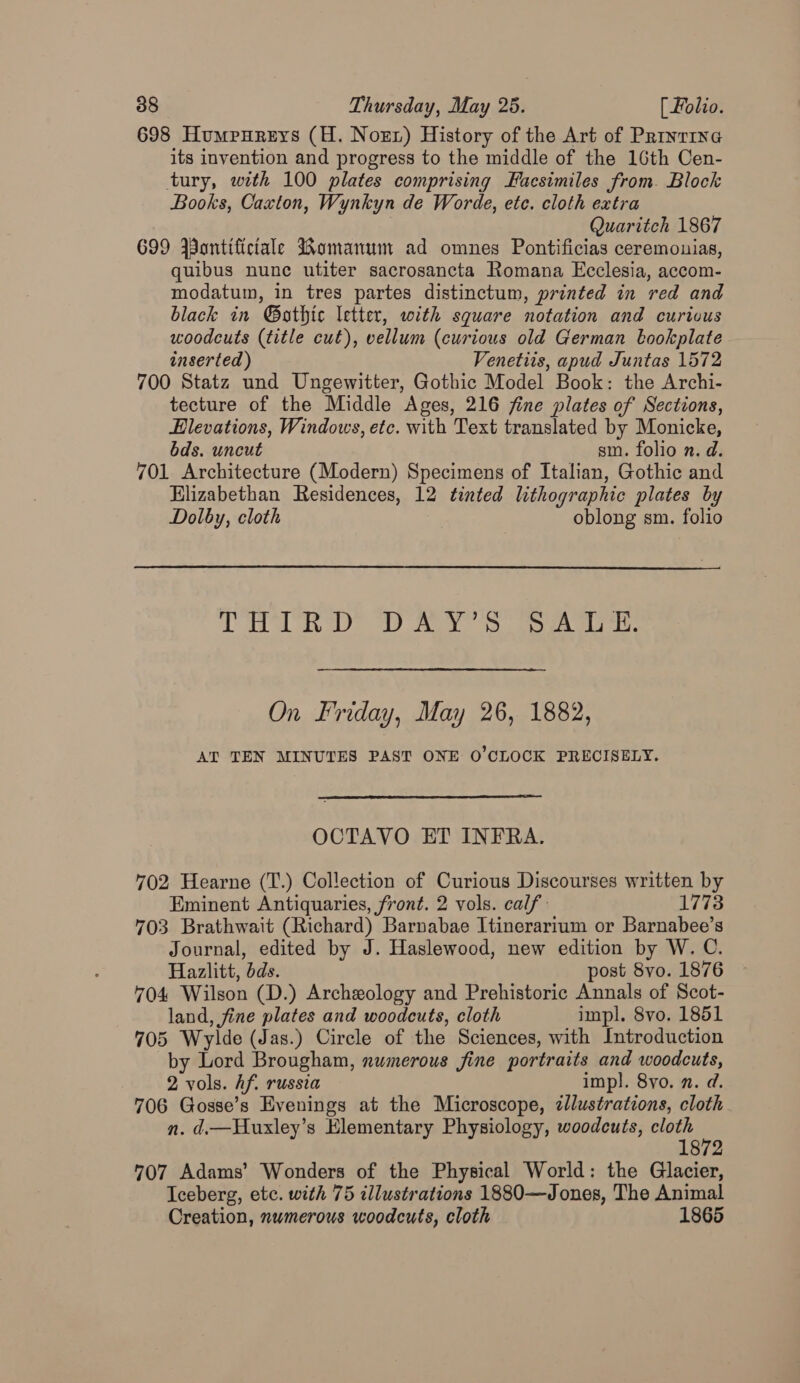 698 Humpureys (H. Norx) History of the Art of Priyrine its invention and progress to the middle of the 16th Cen- tury, with 100 plates comprising Facsimiles from. Block Books, Caxton, Wynkyn de Worde, etc. cloth extra Quaritch 1867 699 Wontifictale Womanum ad omnes Pontificias ceremounias, quibus nunc utiter sacrosancta Romana Ecclesia, accom- modatum, in tres partes distinctum, printed in red and black in @®othtc letter, with square notation and curious woodcuts (title cut), vellum (curious old German bookplate inserted) Venetits, apud Juntas 1572 700 Statz und Ungewitter, Gothic Model Book: the Archi- tecture of the Middle Ages, 216 fine plates of Sections, Elevations, Windows, etc. with Text translated by Monicke, bds. uncut sm. folio n. d. 701 Architecture (Modern) Specimens of Italian, Gothic and Elizabethan Residences, 12 tinted lithographic plates by Dolby, cloth oblong sm. folio TaD RD) Ae 33 oe On Friday, May 26, 1882, AT TEN MINUTES PAST ONE O'CLOCK PRECISELY.  OCTAVO ET INFRA. 702 Hearne (T.) Collection of Curious Discourses written by Eminent Antiquaries, front. 2 vols. calf: 1773 703 Brathwait (Richard) Barnabae Itinerarium or Barnabee’s Journal, edited by J. Haslewood, new edition by W. C. Hazlitt, dds. post 8vo. 1876 704 Wilson (D.) Archzology and Prehistoric Annals of Scot- land, fine plates and woodcuts, cloth impl. 8vo. 1851 705 Wylde (Jas.) Circle of the Sciences, with Introduction by Lord Brougham, numerous fine portraits and woodcuts, 2 vols. Af. russia impl. 8yo. 2. d. 706 Gosse’s Evenings at the Microscope, illustrations, cloth n. d.—Husxley’s Elementary Physiology, woodcuts, yey : 872 707 Adams’ Wonders of the Physical World: the Glacier, Iceberg, ete. with 75 illustrations 1880—Jones, The Animal Creation, numerous woodcuts, cloth 1865