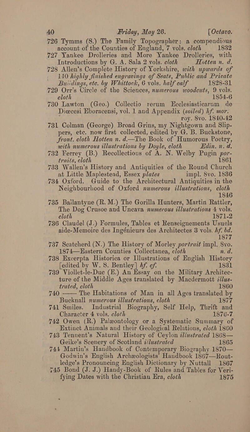 726 Tymms (S.) The Family Topographer: a compendious account of the Counties of England, 7 vols. cloth 1832 727 Yankee Drolleries and More Yankee Drolleries, with Introductions by G. A. Sala 2 vols. cloth Hotten n. d. 728 Allen’s Complete History of Yorkshire, with upwards of 140 highly finished engravings of Seats, Public and Private Buiidings, ete. by Whittock, 6 vols. half calf 1828-31 729 Orr’s Circle of the Sciences, numerous woodcuts, 9 vols. cloth 1854-6 730 Lawton (Geo.) Collectio rerum LEcclesiasticarum de Dicecesi Eboracensi, vol. 1 and Appendix (soiled) hf. mor. roy. 8vo. 1840-42 731 Colman (George) Broad Grins, my Nightgown and Slip- pers, etc. now first collected, edited by G. B. Buckstone, front. cloth Hotten n. d—The Book of Humorous Poetry, with numerous illustrations by Doyle, cloth Edin. n. d. 732 Ferrey (B.) Recollections of A. N. Welby Pugin por- traits, cloth 1861 733 Wallen’s History and Antiquities of the Round Church at Little Maplestead, Essex plates impl. 8vo. 1836 734 Oxford. Guide to the Architectural Antiquities in the Neighbourhood of Oxford numerous illustrations, cloth 1846 735 Bailantyne (R. M.) The Gorilla Hunters, Martin Rattier, The Dog Crusoe and Uncava numerous illustrations 4 vols. cloth 1871-2 736 Claudel (J.) Formules, Tables et Renseignements Usuels aide-Memoire des Ingénieurs des Architectes 3 vols. hf dd. 1877 737 Scatcherd (N.) The History of Morley portrait impl. 8vo. 1874—Hastern Counties Collectanea, cloth n.d. 738 Excerpta Historica or Illustrations of English History [edited hy W. 8. Bentley] hf of. 1831 739 Viollet-le-Duc (E.) An Essay on the Military Architec- ture of the Middle Ages translated by Macdermott cilus- trated, cloth 1860 The Habitations of Man in all Ages translated by Bucknall numerous illustrations, cloth 1877 741 Smiles. Industrial Biography, Self Help, Thrift and Character 4 vols. cloth 1876-7 742 Owen (R.) Paleontology or a Systematic Summary of Extinct Animals and their Geological Relations, cloth 1860 743 Tennent’s Natural History of Ceylon illustrated 1868— Geike’s Scenery of Scotland 2/lustrated 1865 744 Martin’s Handbook of Contemporary Biography 1870— Godwin’s English Archezologists’ Handbook 1867—Rout- ledge’s Pronouncing English Dictionary by Nuttall 1867 745 Bond (J. J.) Handy-Book of Rules and Tables for Veri- fying Dates with the Christian Era, cloth 1875 740 