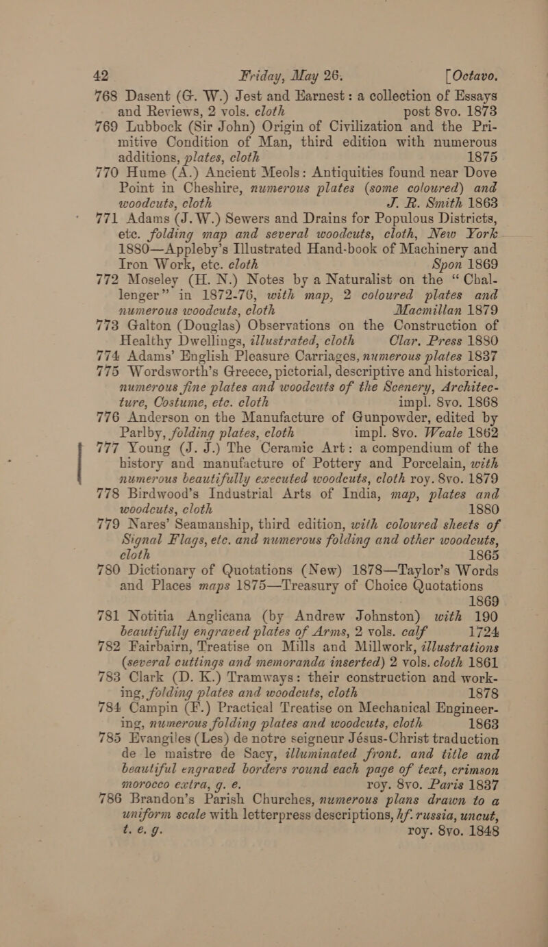 768 Dasent (G. W.) Jest and Earnest: a collection of Essays and Reviews, 2 vols. cloth post 8vo. 1873 769 Lubbock (Sir John) Origin of Civilization and the Pri- mitiye Condition of Man, third edition with numerous additions, plates, cloth 1875 770 Hume (A.) Ancient Meols: Antiquities found near Dove Point in Cheshire, numerous plates (some coloured) and woodcuts, cloth J. R. Sinith 1863 771 Adams (J. W.) Sewers and Drains for Populous Districts, etc. folding map and several woodcuts, cloth, New York. 1880—Appleby’s Illustrated Hand-book of Machinery and Iron Work, etc. cloth Spon 1869 772 Moseley (H. N.) Notes by a Naturalist on the “ Chal- lenger” in 1872-76, with map, 2 coloured plates and numerous woodcuts, cloth Maemillan 1879 773 Galton (Douglas) Observations on the Construction of Healthy Dwellings, illustrated, cloth Clar. Press 1880 774 Adams’ English Pleasure Carriages, numerous plates 1837 775 Wordsworth’s Greece, pictorial, descriptive and historical, numerous fine plates and woodcuts of the Scenery, Architec- ture, Costume, etc. cloth impl. 8vo. 1868 776 Anderson on the Manufacture of Gunpowder, edited by Parlby, folding plates, cloth impl. 8vo. Weale 1862 777 Young (J. J.) The Ceramie Art: a compendium of the history and manufacture of Pottery and Porcelain, with numerous beautifully executed woodcuts, cloth roy. 8vo. 1879 778 Birdwood’s Industrial Arts of India, map, plates and woodcuts, cloth 1880 779 Nares’ Seamanship, third edition, with coloured sheets of Signal Flags, ete. and numerous folding and other woodcuts, cloth 1865 780 Dictionary of Quotations (New) 1878—Taylor’s Words and Places maps 1875—Treasury of Choice Quotations 1869 781 Notitia Anglicana (by Andrew Johnston) with 190 beautifully engraved plates of Arms, 2 vols. calf 1724 782 Fairbairn, Treatise on Mills and Millwork, zllustrations (several cuttings and memoranda inserted) 2 vols. cloth 1861 783 Clark (D. K.) Tramways: their construction and work- ing, folding plates and woodcuts, cloth 1878 784 Campin (F.) Practical Treatise on Mechanical Engineer- ing, numerous folding plates and woodcuts, cloth 1863 785 Evangiles (Les) de notre seigneur Jésus-Christ traduction de le maistre de Sacy, illuminated front. and title and beautiful engraved borders round each page of text, crimson morocco extra, g. €. roy. 8vo. Paris 1837 786 Brandon’s Parish Churches, numerous plans drawn to a uniform scale with letterpress descriptions, hf. russia, uncut, t. 6.9. roy. 8yo. 1848