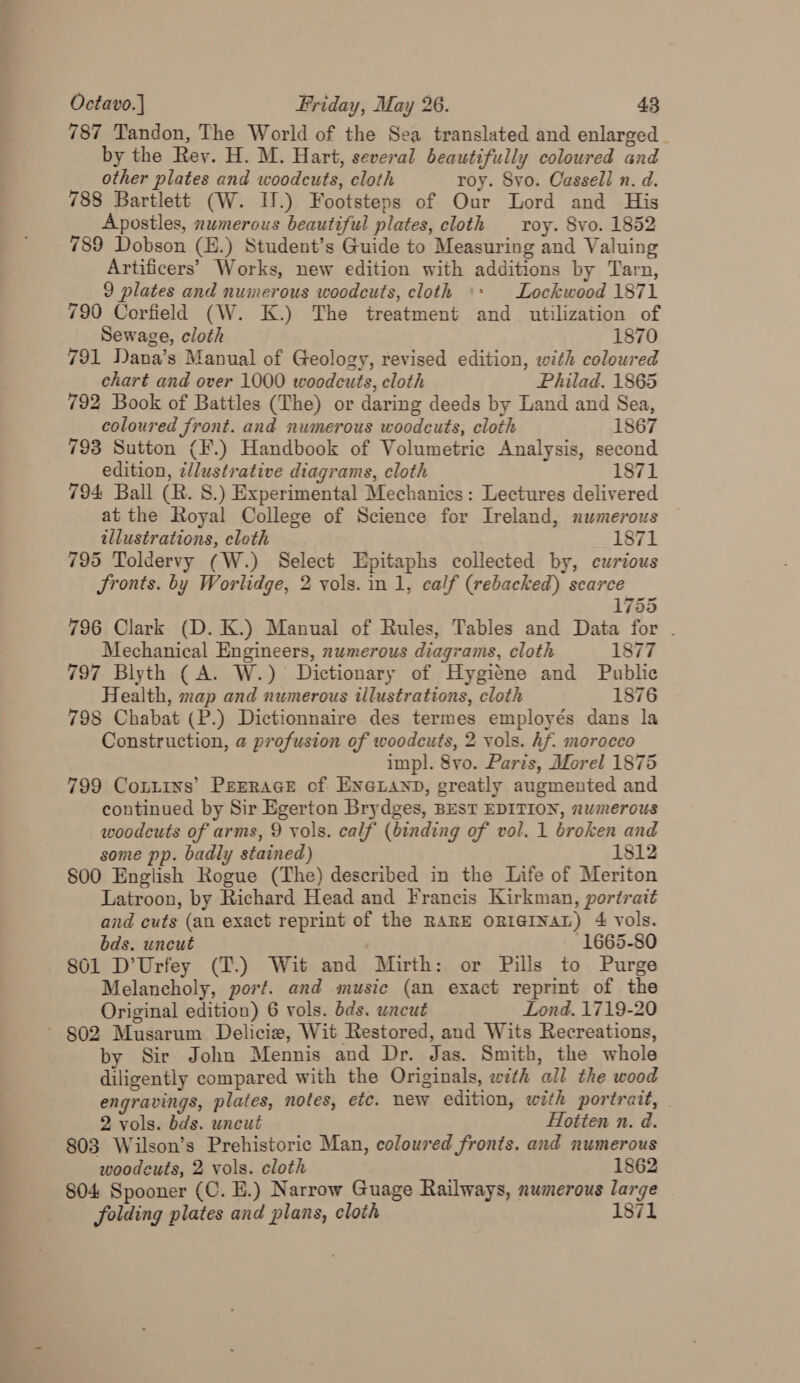 787 Tandon, The World of the Sea translated and enlarged by the Rey. H. M. Hart, several beautifully coloured and other plates and woodcuts, cloth roy. Svo. Cassell n. d. 788 Bartlett (W. IJ.) Footsteps of Our Lord and His Apostles, numerous beautiful plates, cloth roy. Svo. 1852 789 Dobson (E.) Student’s Guide to Measuring and Valuing Artificers’ Works, new edition with additions by Tarn, 9 plates and numerous woodcuts, cloth \+ Lockwood 1871 790 Corfield (W. K.) The treatment and utilization of Sewage, cloth 1870 791 Dana’s Manual of Geology, revised edition, with coloured _ chart and over 1000 woodcuts, cloth Philad. 1865 792 Book of Battles (The) or daring deeds by Land and Sea, coloured front. and numerous woodcuts, cloth 1867 793 Sutton (F.) Handbook of Volumetric Analysis, second edition, z/lustrative diagrams, cloth 1871 794 Ball (R. 8.) Experimental Mechanics: Lectures delivered at the Royal College of Science for Ireland, numerous illustrations, eloth 1871 795 Toldervy (W.) Select Epitaphs collected by, curious Sronts. by Worlidge, 2 vols. in 1, calf (rebacked) scarce 1755 796 Clark (D. K.) Manual of Rules, Tables and Data for . Mechanical Engineers, numerous diagrams, cloth 1877 797 Blyth (A. W.) Dictionary of Hygiéne and Public Health, map and numerous illustrations, cloth 1876 798 Chabat (P.) Dictionnaire des termes employés dans la Construction, @ profusion of woodcuts, 2 vols. hf. morocco impl. 8vo. Paris, Morel 1875 799 Cottins’ PEERAGE of ENGLAND, greatly augmented and continued by Sir Egerton Brydges, BEST EDITION, numerous woodcuts of arms, 9 vols. calf (binding of vol. 1 broken and some pp. badly stained) 1812 S00 English Rogue (The) described in the Life of Meriton Latroon, by Richard Head and Francis Kirkman, portrait and cuts (an exact reprint of the RARE ORIGINAL) 4 vols. bds. uncut 1665-80 801 D’Urfey (T.) Wit and Mirth: or Pills to Purge Melancholy, port. and music (an exact reprint of the Original edition) 6 vols. bds. uncut Lond. 1719-20 ~ 802 Musarum Delicie, Wit Restored, and Wits Recreations, by Sir John Mennis and Dr. Jas. Smith, the whole diligently compared with the Originals, with all the wood engravings, plates, notes, etc. new edition, with portrait, - 2 vols. bds. uncut Hotten n. d. 803 Wilson’s Prehistoric Man, coloured fronts. and numerous woodcuts, 2 vols. cloth 1862 804 Spooner (C. E.) Narrow Guage Railways, numerous large folding plates and plans, cloth 1871