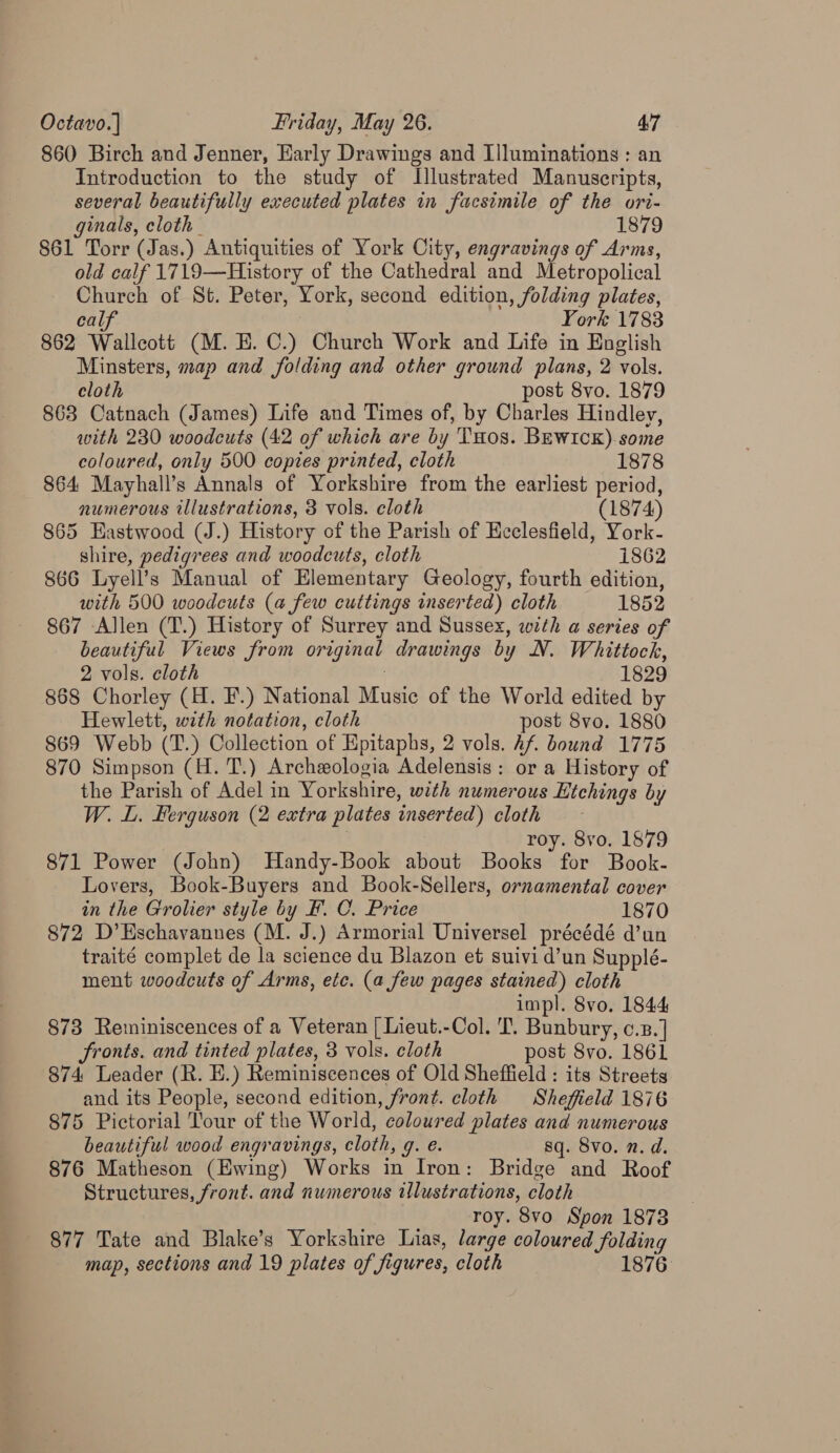 860 Birch and Jenner, Early Drawings and Illuminations : an Introduction to the study of Illustrated Manuscripts, several beautifully executed plates in facsimile of the ori- ginals, cloth _ 1879 861 Torr (Jas.) Antiquities of York City, engravings of Arms, old calf 1719—History of the Cathedral and Metropolical Church of St. Peter, York, second edition, folding plates, calf | York 1783 862 Wallcott (M. E. C.) Church Work and Life in English Minsters, map and folding and other ground plans, 2 vols. cloth post 8vo. 1879 863 Catnach (James) Life and Times of, by Charles Hindley, with 230 woodcuts (42 of which are by THos. BEwiIck).some coloured, only 500 coptes printed, cloth 1878 864 Mayhall’s Annals of Yorkshire from the earliest period, numerous illustrations, 3 vols. cloth (1874 865 Eastwood (J.) History of the Parish of Eeclesfield, York- shire, pedigrees and woodcuts, cloth 1862 866 Lyell’s Manual of Elementary Geology, fourth edition, with 500 woodcuts (a few cuttings inserted) cloth 1852 867 Allen (T.) History of Surrey and Sussex, with a series of beautiful Views from original drawings by N. Whittock, 2 vols. cloth . 1829 868 Chorley (H. F.) National Music of the World edited by Hewlett, with notation, cloth post 8vo. 1880 869 Webb (T.) Collection of Epitaphs, 2 vols. Af. bound 1775 870 Simpson (H. T.) Archeologia Adelensis: or a History of the Parish of Adel in Yorkshire, with numerous Etchings by W. L. Ferguson (2 extra plates inserted) cloth - | roy. 8vo. 1879 871 Power (John) Handy-Book about Books for Book. Lovers, Book-Buyers and Book-Sellers, ornamental cover in the Grolier style by F. C. Price 1870 872 D’Eschavanues (M. J.) Armorial Universel précédé d’un traité complet de la science du Blazon et suivi d’un Supplé- ment woodcuts of Arms, ete. (a few pages stained) cloth impl. 8vo. 1844 873 Reminiscences of a Veteran [ Lieut.-Col. 'T. Bunbury, c.z.] fronts. and tinted plates, 3 vols. cloth post 8vo. 1861 874 Leader (R. E.) Reminiscences of Old Sheffield : its Streets and its People, second edition, front. cloth Sheffield 1876 875 Pictorial Tour of the World, coloured plates and numerous beautiful wood engravings, cloth, g. e. sq. 8vo. n. d. 876 Matheson (Ewing) Works in Iron: Bridge and Roof Structures, front. and numerous illustrations, cloth roy. 8vo Spon 1878 877 Tate and Blake’s Yorkshire Lias, large coloured folding map, sections and 19 plates of figures, cloth 1876