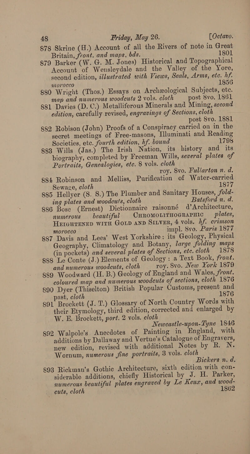 878 Skrine (H.) Account of all the Rivers. of note in Great Britain, front. and maps, ds. 1801 879 Barker (W. G. M. Jones) Historical and Topographical Account of Wensleydale and the Valley of the Yore, second edition, ildustrated with Views, Seals, Arms, etc. hf. qiL0 0CCO 1856 880 Wright (Thos.) Essays on Archeological Subjects, etc. map and numerous woodcuts 2 vols. cloth post 8vo. 1861 881 Davies (D. C.) Metalliferous Minerals and Mining, second edition, carefully revised, engravings of Sections, cloth post 8vo. 1881 882 Robison (John) Proofs of a Conspiracy carried on in the secret meetings of Free-masons, Illuminati and Reading Societies, etc. fourth edition, hf. bound 1758 883 Wills (Jas.) The Irish Nation, its history and its biography, completed by Freeman Wills, several plates of Portraits, Genealogies, etc. 8 vols. cloth : roy. 8vo. Fullarton n. d. 884 Robinson and Melliss, Purification of Water-carried Sewage, cloth 1877 885 Hellyer (S. 8S.) The Plumber and Sanitary Houses, fold- ing plates and woodcuts, cloth Batsford n. d. 886 Bose (Ernest) Dictionnaire raisonné d’Architecture, numerous beautiful CHROMOLITHOGRAPHIC plates, HEIGHTENED WITH GoLD AND SILVER, 4 vols. hf crimson morocco impl. 8vo. Paris 1877 887 Davis and Lees’ West Yorkshire: its Geology, Physical Geography, Climatology and Botany, large folding maps (in pockets) and several plates of Sections, ete. cloth 1878 888 Le Conte (J.) Elements of Geology : a Text Book, frone€. and numerous woodcuts, cloth roy. 8vo. New York 1879 889 Woodward (H. B.) Geology of England and Wales, front. coloured map and numerous woodcuts of sections, cloth 1876 890 Dyer (Thiselton) British Popular Customs, present and past, cloth 1876 891 Brockett (J. Tl.) Glossary of North Country Words with their Etymology, third edition, corrected and enlarged by W. E. Brockett, port. 2 vols. eloth Newcastle-upon-Tyne 1846 892 Walpole’s Anecdotes of Painting in England, with additions by Dallaway and Vertue’s Catalogue of Engravers, new edition, revised with additional Notes by R. N. Wornum, numerous fine portraits, 3 vols. cloth Bickers n. d. 893 Rickman’s Gothic Architecture, sixth edition with con- siderable additions, chiefly Historical by J. H. Parker, numerous beautiful plates engraved by Le Keuw, and wood- cuts, cloth 1862