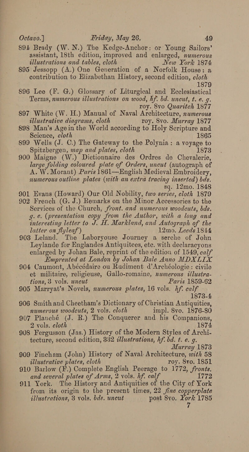 894 Brady (W.N.) The Kedge-Anchor: or Young Sailors’ assistant, 18th edition, improved and enlarged, numerous illustrations and tables, cloth New York 1874 895 Jessopp (A.) One Generation of a Norfolk House: a contribution to Elizabethan History, second edition, cloth 1879 896 Lee (F. G.) Glossary of Liturgical and Ecclesiastical Terms, numerous illustrations on wood, hf. bd. uncut, t. e. g. roy. 8vo Quaritch 1877 897 White (W. H.) Manual of Naval Architecture, numerous illustrative diagrams, cloth roy. 8vo. Murray 1877 898 Man’s Agein the World according to Holy Scripture and Science, cloth 1865 899 Wells (J. C.) The Gateway to the Polynia: a voyage to Spitzbergen, map and plates, cloth 1873 900 Maigne (W.) Dictionnaire des Ordres de Chevalerie, large folding coloured plate of Orders, uncut (autograph of A. W. Morant) Parts 1861—English Medieval Embroidery, numerous outline plates (with an extra tracing inserted) bds. sq. 12mo. 1848 901 Evans (Howard) Our Old Nobility, two series, cloth 1879 902 French (G. J.) Remarks on the Minor Accessories to the Services of the Church, front. and numerous woodcuts, bds. g. e. (presentation copy from the Author, with a long and interesting letter to J. H. Markland, and Autograph of the latter on flyleaf ) 12mo. Leeds 1844 903 Leland. The Laboryouse Journey a serche of John Leylande for Englandes Antiquitees, etc. with declaracyons enlarged by Johan Bale, reprint of the edition of 1549, calf Eimprented at London by Johan Bale Anno MDX LIX 904 Caumont, Abécédaire ou Rudiment d’Archéologie: civile et militaire, religieuse, Gallo-romaine, numerous illustra- tions, 3 vols. uncut Paris 1859-62 905 Marryat’s Novels, numerous plates, 16 vols. hf. calf - | 1873-4 906 Smith and Cheetham’s Dictionary of Christian Antiquities, numerous woodcuts, 2 vols. cloth impl. 8vo. 1876-80 907 Plauché (J. R.) The Conquerer and his Companions, 2 vols. cloth 1874: 908 Fergusson (Jas.) History of the Modern Styles of Archi- tecture, second edition, 332 ilustrations, hf. bd. t. e. 9. Murray 1873 909 Fincham (John) History of Naval. Architecture, with 58 illustrative plates, cloth roy. 8yo. 1851 910 Barlow (F.) Complete English Peerage to 1772, fronts. and several plates of Arms, 2 vols. hf. calf 1772 911 York. The History and Antiquities of the City of York from its origin to the present times, 22 jine copperplate illustrations, 3 vols. bds, uncut post 8vo. York 1785 7