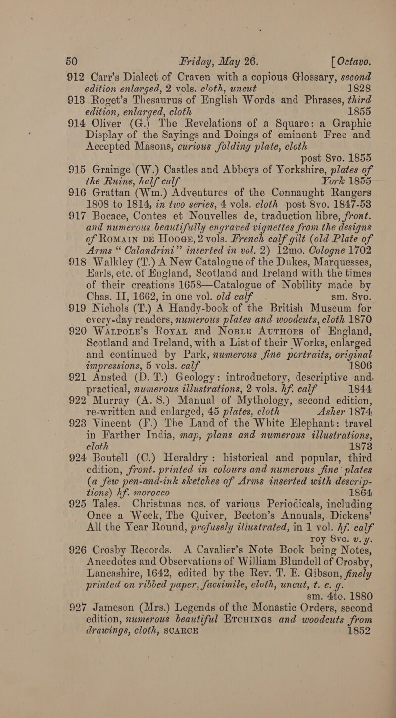 912 Carr’s Dialect of Craven with a copious. Glossary, second edition enlarged, 2 vols. cloth, uncut 1828 913 Roget’s Thesaurus of English Words and Phrases, third edition, enlarged, cloth 1855 914 Oliver (G.) The Revelations of a Square: a Graphic Display of the Sayings and Doings of eminent Free and Accepted Masons, curious folding plate, cloth post Svo. 1855 915 Grainge (W.) Castles and Abbeys of Yorkshire, plates of the Ruins, half calf | York 1855 916 Grattan (Wm.) Adventures of the Connaught Rangers 1808 to 1814, zn two series, 4 vols. cloth post 8vo. 1847-58 917 Bocace, Contes et Nouvelles de, traduction libre, front. and numerous beautifully engraved vignettes from the designs of Romain DE Hooas, 2 vols. French calf gilt (old Plate of Arms “ Calandrini” inserted in vol. 2) 12mo. Cologne 1702 918 Walkley (T.) A New Catalogue of the Dukes, Marquesses, Earls, ete. of England, Scotland and Ireland with the times of their creations 1658—Catalogue of Nobility made by Chas. IT, 1662, in one vol. old calf - sm. 8yo. 919 Nichols (T.) A Handy-book of the British Museum for every-day readers, numerous plates and woodcuts, cloth 1870 920 Warporr’s Royan and Nosie Atvrnors of England, Scotland and Ireland, with a List of their Works, enlarged and continued by Park, numerous jine portraits, original impressions, 5 vols. calf 1806 921 Ansted (D. T.) Geology: introductory, descriptive and. practical, numerous illustrations, 2 vols. hf. calf 1844 922 Murray (A.8.) Manual of Mythology, second edition, re-written and enlarged, 45 plates, cloth Asher 1874 923 Vincent (F.) The Land of the White Elephant: travel in Farther India, map, plans and numerous illustrations, cloth 18738 924 Boutell (C.) Heraldry : historical and popular, third edition, front. printed in colours and numerous fine’ plates (a few pen-and-ink sketches of Arms inserted with descrip- tions) hf. morocco 1864 925 Tales. Christmas nos. of various Periodicals, including Once a Week, The Quiver, Beeton’s Annuals, Dickens’ All the Year Round, profusely illustrated, in 1 vol. hf. calf roy 8vo. v. y. 926 Crosby Records. A Cavalier’s Note Book being Notes, Anecdotes and Observations of William Blundell of Crosby, Lancashire, 1642, edited by the Rev. T. E. Gibson, finely printed on ribied paper, facsimile, cloth, uncut, t. e. 9. sm. 4ito. 1880 927 Jameson (Mrs.) Legends of the Monastic Orders, second edition, numerous beautiful Ercutnes and woodcuts from drawings, cloth, SCARCE 1852