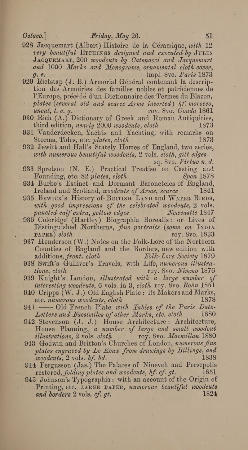 928 Jacquemart (Albert) Histoire de la Céramique, with 12 very beautiful Krournes designed and executed by JULES JACQUEMART, 200 woodcuts by Catenacct and Jacquemart ap 1000 Marks and Monograms, ornamental cloth cover, impl. 8vo. Paris 18738 929° Fiataiep (J. B.) Armorial Général contenant la descrip- tion des Armoiries des familles nobles et patriciennes de ) Europe, précedé d’un Dictionnaire des ‘Termes du Blazon, plates (several old and scarce Arms inserted) hf. morocco, uncut, te. 9. roy. 8vo. Gouda 1861 930 Rich (A.) Dictionary of Greek and Roman Antiquities, third edition, nearly 2000 woodcuts, cloth 1873 931 Vanderdecken, Yachts and Yachting, with remarks on Storms, Tides, ete. plates, cloth 1873 932 Jewitt and Hall’s Stately Homes of England, two series, with numerous beautiful woodcuts, 2 vols. cloth, gilt edges sq. Svo. Virtue n.d. 933 Spretson (N. EH.) Practical Treatise on Casting and Founding, etc. 82 plates, cloth Spon 1878 934 Burke’s Extinct and Dormant Baronetcies of England, Ireland and Scotland, woodcuts of Arms, scarce 1841 935 Brwicx’s History of- Brrriso Lanp and Warzr Birps, with good impressions of the celebrated woodcuts, 2 vols. paneled calf extra, yellow edges Newcastle 1847 936 Coleridge (Hartley) Biographia Borealis: or Lives of Distinguished Northerns, jine portraits (some on INDIA PAPER) cloth roy. 8vo. 1833 937 Henderson (W.) Notes on the Folk-Lore of the Northern Counties of England and the Borders, new edition with additions, front. cloth - Folk-Lore Society 1879 938 Swift’s Gulliver’s Travels, with Life, numerous illustra-_ tions, cloth roy. 8vo. Mimmo 1876 939 Knight’s London, dJlustrated with a large number of interesting woodcuts, 6 vols. in 8, cloth roy. 8vo. Bohn 1851 $40 Cripps (W. J.) Old English Plate: its Makers and Marks, etc. numerous woodcuts, cloth 1878 941 Old French Plate with Tables of the Paris Date- Letters and Facsimiles of other Marks, etc. cloth 1880 942 Stevenson (J. J.) House Architecture : Architecture, House Planning, a. number of large and small woodcut illustrations, 2 vols. cloth © roy. Svo. Macmillan 1880 943 Godwin and Britton’s Churches of London, numerous fine plates engraved by Le Keux from drawings by Billings, and  woodcuts, 2 vols. hf. bd. 1888 944 Fergusson (Jas.) The Palaces of Nineveh and Persepolis restored, folding plates and woodcuts, hf. cf. gt. — 1851 945 Johnson’s Typographia: with an account of the Origin of Printing, etc. LARGH PAPER, numerous beautiful woodcuts and borders 2 vols. cf. gt. 1824